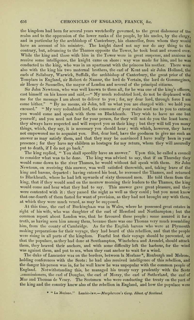 tlie kingdom had been for several years wretchedly governed, to the great dishonour of the realm and to the oppression of the lower ranks of the people, by his uncles, by tlie clergy, and in particular by tlie archbishop of Canterbury, his chancellor, from whom they would have an account of his ministry. The knight dared not say nor do any thing to the contrary, but, advancing to tlie Thames opposite the Tower, he took boat and crossed over. While the king and those with him in the Tower were in great suspense, and anxious to receive some intelligence, the knight came on shore: way was made for him, and he was conducted to the king, who was in an apartment with the princess his mother. There were also with the king his two maternal brothers, the carl of Kent and sir John Holland, the earls of Salisbury, Warwick, Suffolk, the archbishop of Canterbury, the great prior of the Templars in England, sir Robert de Namur, the lord de Vertain, the lord de Gommegines, sir Henry de Sausselles, the mayor of London and several of the principal citizens. Sir John Newtoun, who was well known to them all, for he was one of the king’s officers, cast himself on his knees and said,—“ My much redoubted lord, do not be disi>leased with me for the message I am about to deliver to you; for, my dear lord, through force I am come hither.” “ By no means, sir John, tell us what you are charged with : we hold you excused.” “ My very redoubted lord, the commons of your realm send me to you to entreat you would come and speak with them on Blackheath. They wish to have no one but yourself; and you need not fear for your person, for they will not do you the least harm ; they always have respected and will respect you as their king; but they will tell you many things, which, they say, it is necessary you should hear; with which, however, they have not empowered me to acquaint you. But, dear lord, have the goodness to give me such an answer as may satisfy them, and that they may be convinced I have really been in your presence ; for they have my children as hostages for my return, whom they will assuredly put to death, if I do not go back.” The king replied, “ You shall speedily have an answer.” Upon this, he called a council to consider what was to be done. The king was advised to say, that if on Thursday they would come down to the river Thames, he would without fail speak with them. Sir John Newtoun, on receiving this answer, was well satisfied therewith, and, taking leave of the king and barons, departed : having entered his boat, he recrossed the Thames, and returned to Blackheath, where he had left upwards of sixty thousand men. He told them from the king, that if they would send on the morrow morning their leaders to the Thames, the king would come and hear what they had to say. This answer gave great pleasure, and they were contented with it: they passed the night as well as they could ; but you must know that one-fourth of them fasted for want of provision, as they had not brought any with them, at which they were much vexed, as may be su]>posed. At this time, the earl of Buckingham was in Wales, where he possessed great estates in right of his wife, who was daughter of the earl of Hereford and Northampton; but the common report about London was, that he favoured these people : some assured it for a truth, as having seen him among them, because there was one Thomas very much resembling him, from the county of Cambridge. As for the English barons who wore at Plymouth making preparations for their voyage, they had heard of this rebellion, and that the people wore rising in all parts of the kingdom. Fearful lest their voyage should bo prevented, or that the populace, as they had done at Southampton, Winchelsea and Arundel, should attack them, they heaved their anchors, and with some difficulty left the harbour, for the wind was against them, and put to sea, when they cast anchor to wait for a wind. The duke of Lancaster was on the borders, between la Morlane*, Roxburgh and Melrose, holding conferences with the Scots; he had also received intelligence of this rebellion, and the danger his person was in, for he well knew he was unpopular with the common people of England. Notwithstanding this, he managed his treaty very prudently with the Scots commissioners, the carl of Douglas, the earl of Moray, the earl of Sutherland, the earl of ]\Iar and Thomas de Vesey. The Scotsmen who were conducting the treaty on the part of the king and the country knew also of the rebellion in England, and how the populace were *■ “ La Moilane.” Lambir-law.—JMaepherson's Geog. lllust. of Scotland.