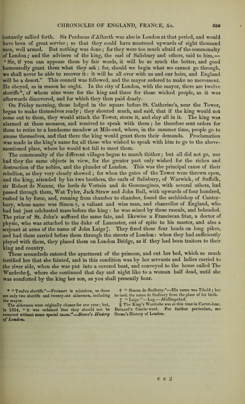 instantly sallied forth. Sir Perducas d’Albreth was also in London at that period, and would have been of great service; so that they could have mustered upwards of eight thousand men, well armed. But nothing was done; for they were too much afraid of the commonalty of London; and the advisers of the king, the earl of Salisbury and others, said to him,— Sir, if you can appease them by fair words, it will be so much the better, and good humouredly grant them what they ask; for, should we begin what we cannot go through, we shall never be able to recover it: it will be all over with us and our heirs, and England will be a desert.” This council was followed, and the mayor ordered to make no movement. He obeyed, as in reason he ought. In the city of London, with the mayor, there are twelve sheriffs *, of whom nine were for the king and three for these wicked people, as it was afterwards discovered, and for which they then paid dearly. On Friday morning, those lodged in the square before St. Catherine’s, near the Tower, began to make themselves ready; they shouted much, and said, that if the king would not come out to them, they would attack the Tower, storm it, and slay all in it. The king was alarmed at these menaces, and resolved to speak with them; he therefore sent orders for them to retire to a handsome meadow at Mile-end, where, in the summer time, people go to amuse themselves, and that there the king would grant them their demands. Proclamation was made in the king’s name foe all those who wished to speak with him to go to the above- mentioned place, where he would not fail to meet them. The commonalty of the different villages began to march thither; but all did not go, nor had they the same objects in view, for the greater part only wished for the riches and destruction of the nobles, and the plunder of London. This was the principal cause of their rebellion, as they very clearly showed ; for when the gates of the Tower were thrown open, and the king, attended by his two brothers, the earls of Salisbury, of Warwick, of Suffolk, sir Robert de Namur, the lords de Vertain and de Gommegines, with several others, had passed through them, Wat Tyler, Jack Straw and John Ball, with upwards of four hundred, rushed in by force, and, running from chamber to ehamber, found the archbishop of Canter- bury, whose name was Simon f, a valiant and wise man, and chancellor of England, who had but just celebrated mass before the king : he was seized by these rascals, and beheaded. The prior of St. John’s suffered the same fate, and likewise a Franciscan friar, a doctor of physic, who was attached to the duke of Lancaster, out of spite to his master, and also a Serjeant at arms of the name of John LaigeJ. They fixed these four heads on long pikes, and had them carried before them through the streets of London: when they had sufficiently played with them, they placed them on London Bridge, as if they had been traitors to their king and country. These scoundrels entered the apartment of the princess, and cut her bed, which so much terrified her that she fainted, and in this condition was by her servants and ladies carried to the river side, when she was put into a covered boat, and conveyed to the house called The Wardrobe §, where she continued that day and night like to a woman half dead, until she was comforted by the king her son, as you shall presently hear. * “ Twelve sheriffs.”—Froissart is mist.aken, as there are only two sheriffs and twenty-six aldermen, including the mayor. The aldermen were originally chosen for one year; hut, in 1354, “ it was ordained that they should not be removed without some special cause.”—jS/ome’s History of Londoru T “ Simon de Sudbury.”—His name was Tibold ; hut he took the name de Sudbury from the place of his birth. J “ Laige.”—Leg.—HolUngshed. § Tlie King’s Wardrobe was at this time in Carter-lane, Barnard’s Castle-ward. For further particulars, seo Stowe’s History of London.