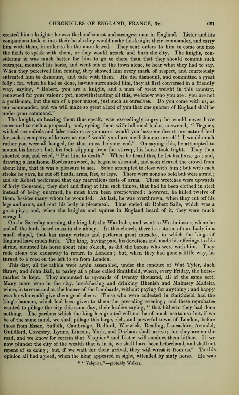 created him a knight: he was the handsomest and strongest man in England. Lister and his companions took it into their heads they would make this knight their commander, and carry him with them, in order to be the more feared. They sent orders to him to come ont into the fields to speak with them, or they would attack and burn the city. The knight, con- sidering it was much better for him to go to them than that they should commit such outrages, mounted his horse, and went out of the town alone, to hear what they had to say. When they perceived him coming, they showed him every mark of respect, and courteously entreated him to dismount, and talk with them. He did dismount, and committed a great folly : for, when he had so done, having surrounded him, they at first conversed in a friendly way, saying, “ Robert, you are a knight, and a man of great weight in this country, renowned for your valour: yet, notwithstanding all this, we know who you are : you are not a gentleman, hut the son of a poor mason, just such as ourselves. Do you come with us, as our commander, and we will make so great a lord of you that one quarter of England shall be under your command.” The knight, on hearing them thus speak, was exceedingly angry; he would never have consented to such a proposal; and, eyeing them with inflamed looks, answered, “ Begone, wicked scoundrels and false traitors as you are : would you have me desert my natural lord for such a company of knaves as you ? would you have me dishonour myself? I would much rather you were all hanged, for that must be your end.” On saying this, he attempted to mount his horse ; but, his foot slipping from the stirrup, his horse took fright. They then shouted out, and cried, “ Put him to death.” When he heard this, he let his horse go ; and, drawing a handsome Bordeaux sword, he began to skirmish, and soon cleared the crowd from about him, that it was a pleasure to see. Some attempted to close with him ; but with each stroke he gave, he cut off heads, arms, feet, or legs. There were none so bold but were afraid; and sir Robert performed that day marvellous feats of arms. These wretches were upwards of forty thousand; they shot and flung at him such things, that had he been clothed in steel instead of being unarmed, he must have been overpowered: however, he killed twelve of them, besides many whom he wounded. At last, he was overthrown, when they cut off his legs and arms, and rent his body in piecemeal. Thus ended sir Robert Salle, which was a great pity; and, when the knights and squires in England heard of it, they were much enraged. On the Saturday morning, the king left the Wardrobe, and went to Westminster, where he and all the lords heard mass in the abbey. In this church, there is a statue of our Lady in a small chapel, that has many virtues and performs great miracles, in which the kings of England have much faith. The king, having paid his devotions and made his offerings to this shrine, mounted his horse about nine o’clock, as did the barons who were with him. They rode along the causeway to return to London; but, when they had gone a little way, he turned to a road on the left to go from London. This day, all the rabble were again assembled, under the conduct of Wat Tyler, Jack Straw, and John Ball, to parley at a place called Smithfield, where, every Friday, the horse- market is kept. They amounted to upwards of twenty thousand, all of the same sort. Many more were in the city, breakfasting and drinking Rhenish and Malmsey Madeira wines, in taverns and at the houses of the Lombards, without paying for anything; and happy was he who could give them good cheer. Those who were collected in Smithfield had the king’s banners, which had been given to them the preceding evening ; and these reprobates wanted to pillage the city this same day, their leaders saying, “ that hitherto they had done nothing. The pardons which the king has granted will not be of much use to us: but, if we be of the same mind, we shall pillage this large, rich, and powerful town of London, before those from Essex, Suffolk, Cambridge, Bedford, Warwick, Reading, Lancashire, Arundel, Guildford, Coventry, Lynne, Lincoln, York, and Durham shall arrive; for they are on the road, and we know for certain that Vaquier* and Lister will conduct them hither. If we now plunder the city of the wealth that is in it, we shall have been beforehand, and shall not repent of so doing ; but, if we wait for their arrival, they will wrest it from us.” To this opinion all had agreed, when the king appeared in sight, attended by sixty horse. He was * “ Valquier,”—probably Walker.