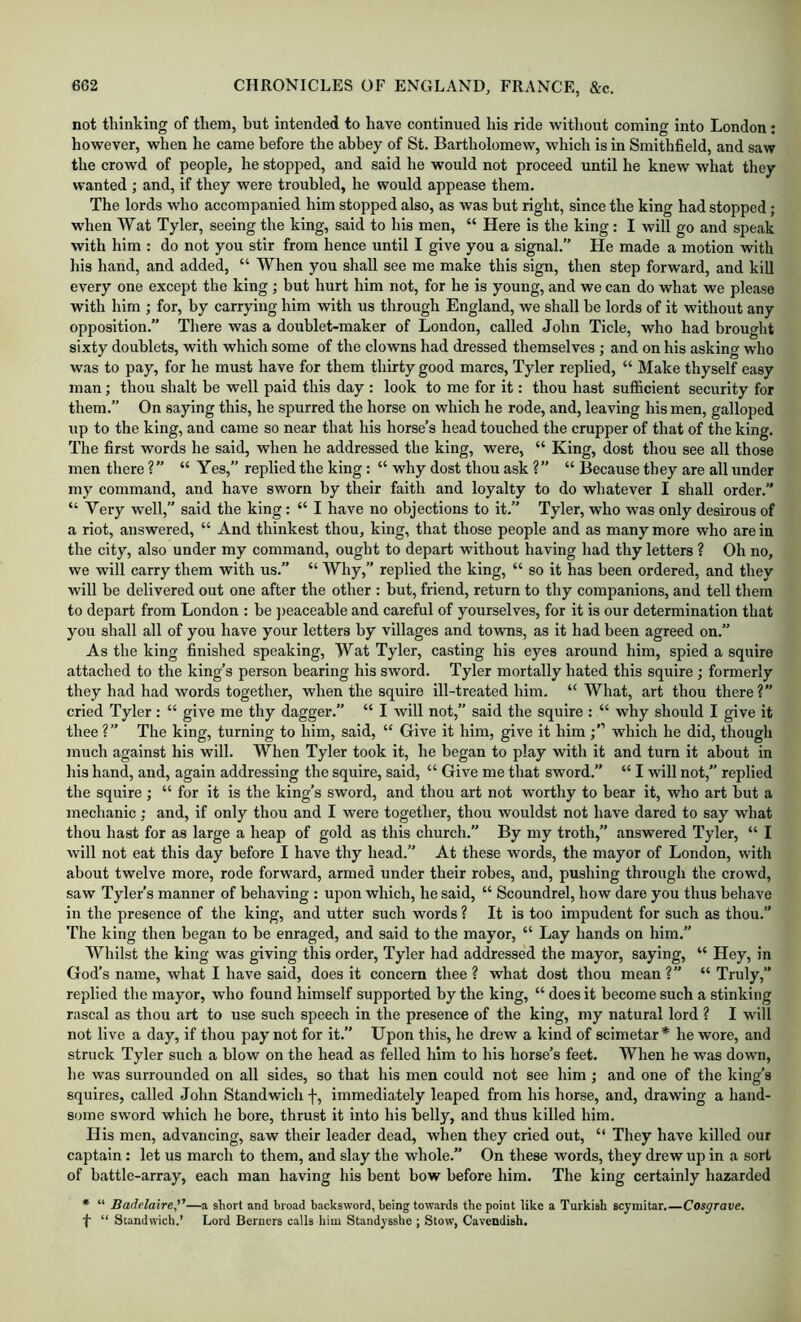 not thinking of them, but intended to have continued his ride without coming into London : however, wdien he came before the abbey of St. Bartholomew, which is in Smithfield, and saw the crowd of people, he stopped, and said he would not proceed until he knew what they wanted ; and, if they were troubled, he would appease them. The lords who accompanied him stopped also, as was but right, since the king had stopped; when Wat Tyler, seeing the king, said to his men, “ Here is the king : I will go and speak with him : do not you stir from hence until I give you a signal. He made a motion with his hand, and added, “ When you shall see me make this sign, then step forward, and kill every one except the king ; but hurt him not, for he is young, and we can do what we please with him ; for, by carrying him with us through England, we shall be lords of it without any opposition.” There was a doublet-maker of London, called John Tide, who had brought sixty doublets, with which some of the clowns had dressed themselves ; and on his asking who was to pay, for he must have for them thirty good marcs, Tyler replied, “ Make thyself easy man; thou shalt be well paid this day : look to me for it: thou hast sufficient security for them.” On saying this, he spurred the horse on which he rode, and, leaving his men, galloped up to the king, and came so near that his horse’s head touched the crupper of that of the king. The first words he said, when he addressed the king, were, “ King, dost thou see all those men there ?” “ Yes,” replied the king: “ why dost thou ask ?” “ Because they are all under my command, and have sworn by their faith and loyalty to do whatever I shall order.” “ Very well,” said the king: “ I have no objections to it.” Tyler, who was only desirous of a riot, answered, “ And thinkest thou, king, that those people and as many more who are in the city, also under my command, ought to depart without having had thy letters ? Oh no, we will carry them with us.” “ Why,” replied the king, “ so it has been ordered, and they will be delivered out one after the other : but, friend, return to thy companions, and tell them to depart from London : be ])eaceable and careful of yourselves, for it is our determination that you shall all of you have your letters by villages and towns, as it had been agreed on.” As the king finished speaking, Wat Tyler, casting his eyes around him, spied a squire attached to the king’s person bearing his sword. Tyler mortally hated this squire ; formerly they had had words together, when the squire ill-treated him. “What, art thou there? cried Tyler: “ give me thy dagger.” “ I will not,” said the squire : “ why should I give it thee ?” The king, turning to him, said, “ Give it him, give it him which he did, though much against his will. When Tyler took it, he began to play with it and turn it about in his hand, and, again addressing the squire, said, “ Give me that sword.” “ I will not,” replied the squire ; “ for it is the king’s sword, and thou art not worthy to bear it, who art but a mechanic; and, if only thou and I were together, thou wouldst not have dared to say what thou hast for as large a heap of gold as this church.” By my troth,” answered Tyler, “ I will not eat this day before I have thy head.” At these words, the mayor of London, with about twelve more, rode forward, armed under tbeir robes, and, pushing through the crowd, saw Tyler’s manner of behaving : upon which, he said, “ Scoundrel, how dare you thus behave in the presence of the king, and utter such words ? It is too impudent for such as thou.” The king then began to be enraged, and said to the mayor, “ Lay hands on him.” Whilst the king was giving this order, Tyler had addressed the mayor, saying, “ Hey, in God’s name, what I have said, does it concern thee ? what dost thou mean ?” “ Truly,” replied the mayor, who found himself supported by the king, “ does it become such a stinking rascal as thou art to use such speech in the presence of the king, my natural lord ? I will not live a day, if thou pay not for it.” Upon this, he drew a kind of scimetar * he wore, and struck Tyler such a blow on the head as felled him to his horse’s feet. When he was down, he was surrounded on all sides, so that his men could not see him; and one of the king’s squires, called John Standwich f, immediately leaped from his horse, and, drawing a hand- some sword which he bore, thrust it into his belly, and thus killed him. His men, advancing, saw their leader dead, when they cried out, “ They have killed our captain: let us march to them, and slay the whole.” On these words, they drew up in a sort of battle-array, each man having his bent bow before him. The king certainly hazarded * “ Badelaire,—a short and broad backsword, being towards the point like a Turkish scymitar.—Cosgrove. •f “ Standwich.’ Lord Berners calls him Standysshe ; Stow, Cavendish.