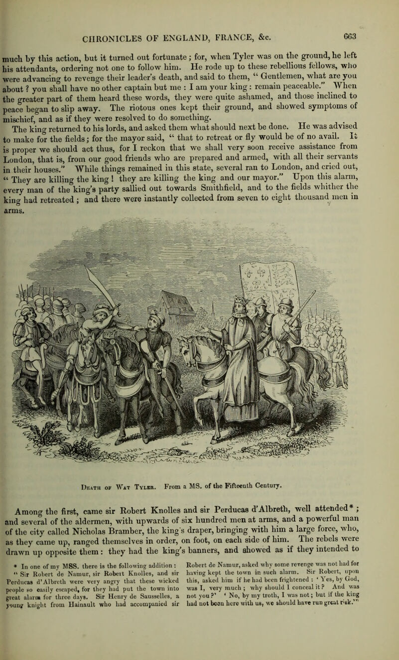 much by this action, but it turned out fortunate; for, when Tyler was on the ground, he left his attendants, ordering not one to follow him. He rode up to these rebellious fellows, wlio were advancing to revenge their leader’s death, and said to them, “ Gentlemen, what are you about ? you shall have no other captain but me ; I am your king : remain peaceable.” When the greater part of them heard these words, they were quite asliamed, and those inclined to peace began to slip away. The riotous ones kept their ground, and showed symptoms of mischief, and as if they were resolved to do something. The king returned to his lords, and asked them what should next be done. He was advised to make for the fields; for the mayor said, “ that to retreat or fly would be of no avail. It is proper we should act thus, for I reckon that we shall very soon receive assistance from London, that is, from our good friends who are prepared and armed, with all their servants in their'houses.” While things remained in this state, several ran to London, and cried out, “ They are killing the king ! they are killing the king and our mayor.” Upon this alarm, every man of the king’s party sallied out towards Smithfield, and to the fields whither the king had retreated ; and there were instantly collected from seven to eight thousand men in arms. Death of Wat Tyler. From a MS. of the Fifteenth Century. Among the first, came sir Robert Knolles and sir Perducas d’Albreth, well attended* ; and several of the aldermen, with upwards of six hundred men at arms, and a powerful man of the city called Nicholas Bramber, the king s draper, bringing with him a large force, who, as they came up, ranged themselves in order, on foot, on each side of him. The rebels were drawn up opposite them: they had the king s banners, and showed as if they intended to * In one of my MSS. there is the following addition ; Robert de Namur, asked why some revenge was not had for “ Sir Robert de Namur, sir Robert Knolles, and sir having kept the town in such alarm. Sir Robert, upon Perducas d’Albreth were very angry that these wicked this, asked him if he had been frightened : ‘ Yes, by God, people so easily escaped, for they had put the town into was I, very much ; why should 1 conceal it? And was great alarm for three days. Sir Henry de Sausselles, a not you?’ ‘ No, by my troth, I was not; but if the king young knight from Hainault who had accompanied sir had not beau here with us, we should have run great r'sk.