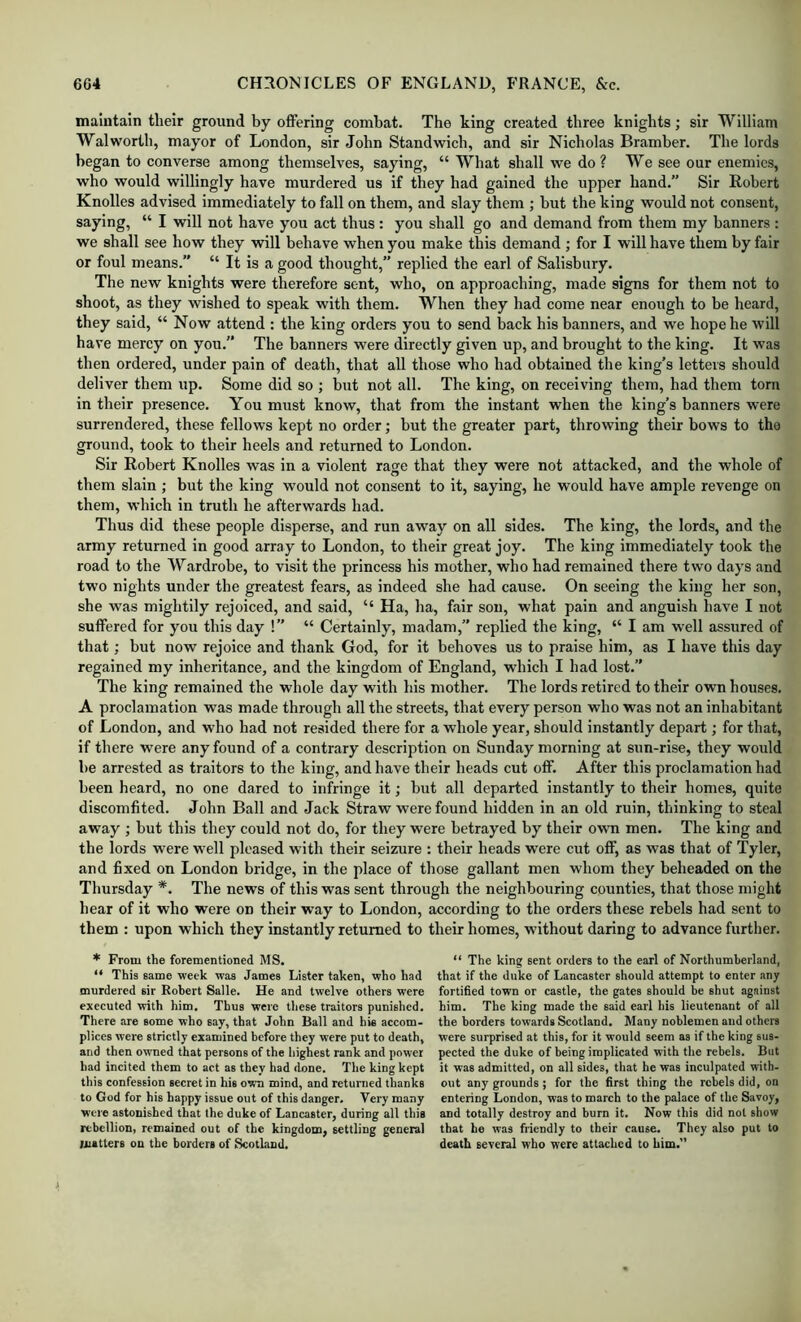 maintain their ground by offering combat. The king created three knights; sir William Walworth, mayor of London, sir John Standwich, and sir Nicholas Bramber. The lords began to converse among themselves, saying, “ What shall we do ? We see our enemies, who would willingly have murdered us if they had gained the upper hand.” Sir Robert Knolles advised immediately to fall on them, and slay them ; but the king would not consent, saying, “ I will not have you act thus : you shall go and demand from them my banners ; we shall see how they will behave when you make this demand ; for I will have them by fair or foul means.” “ It is a good thought,” replied the earl of Salisbury. The new knights were therefore sent, who, on approaching, made signs for them not to shoot, as they wished to speak with them. When they had come near enough to be heard, they said, “ Now attend : the king orders you to send back his banners, and we hope he will have mercy on you. The banners were directly given up, and brought to the king. It was then ordered, under pain of death, that all those who had obtained the king’s letters should deliver them up. Some did so ; but not all. The king, on receiving them, had them torn in their presence. You must know, that from the instant when the king’s banners were surrendered, these fellows kept no order; but the greater part, throwing their bows to the ground, took to their heels and returned to London. Sir Robert Knolles was in a violent rage that they were not attacked, and the whole of them slain ; but the king would not consent to it, saying, he would have ample revenge on them, which in truth he afterwards had. Thus did these people disperse, and run away on all sides. The king, the lords, and the army returned in good array to London, to their great joy. The king immediately took the road to the Wardrobe, to visit the princess his mother, who had remained there two days and two nights under the greatest fears, as indeed she had cause. On seeing the king her son, she was mightily rejoiced, and said, “ Ha, ha, fair sou, what pain and anguish have I not suffered for you this day !” “ Certainly, madam,” replied the king, “ I am well assured of that; but now rejoice and thank God, for it behoves us to praise him, as I have this day regained my inheritance, and the kingdom of England, which I had lost.” The king remained the whole day with his mother. The lords retired to their own houses. A proclamation was made through all the streets, that every person who was not an inhabitant of London, and who had not resided there for a whole year, should instantly depart; for that, if there were any found of a contrary description on Sunday morning at sun-rise, they would be arrested as traitors to the king, and have their heads cut off. After this proclamation had been heard, no one dared to infringe it; but all departed instantly to their homes, quite discomfited. John Ball and Jack Straw were found hidden in an old ruin, thinking to steal away ; but this they could not do, for they were betrayed by their own men. The king and the lords were well pleased with their seizure : their heads were cut off, as was that of Tyler, and fixed on London bridge, in the place of those gallant men whom they beheaded on the Thursday *. The news of this was sent through the neighbouring counties, that those might hear of it who were on their way to London, according to the orders these rebels had sent to them : upon which they instantly returned to their homes, without daring to advance further. * From the forementioned MS. “ This same week was James Lister taken, who had murdered sir Robert Salle. He and twelve others were executed with him. Thus were these traitors punished. There are some who say, that John Ball and his accom- plices were strictly examined before they were put to death, and then owned that persons of the highest rank and power had incited them to act as they had done. The king kept this confession secret in his own mind, and returned thanks to God for his happy issue out of this danger. Very many were astonished that the duke of Lancaster, during all this rebellion, remained out of the kingdom, settling general matters on the borders of ScotLind. “ The king sent orders to the earl of Northumberland, that if the duke of Lancaster should attempt to enter any fortified town or castle, the gates should be shut against him. The king made the said earl his lieutenant of all the borders towards Scotland. Many noblemen and others were surprised at this, for it would seem as if the king sus- pected the duke of being implicated with the rebels. But it was admitted, on all sides, that he was inculpated with- out any grounds ; for the first thing the rebels did, on entering London, was to march to the palace of the Savoy, and totally destroy and burn it. Now this did not show that he was friendly to their cause. They also put to death several who were attached to him.”