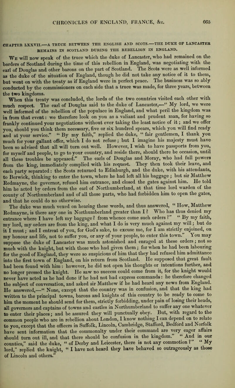 CHAPTER LXXVII. A TRUCE BETWEEN THE ENGLISH AND SCOTS. THE DUKE OF LANCASTER REMAINS IN SCOTLAND DURING THE REBELLION IN ENGLAND. We will now speak of the truce which the duke of Lancaster, who had remained on the borders of Scotland during the time of this rebellion in England, was negotiating with the earl of Douglas and other barons on the part of Scotland. The Scots were as well informed as the duke of the situation of England, though he did not take any notice of it to them, but went on with the treaty as if England were in perfect peace. The business was so ably conducted by the commissioners on each side that a truce was made, for three years, between the two kingdoms. When this treaty was concluded, the lords of the two countries visited each other with much respect. The earl of Douglas said to the duke of Lancaster,—“ My lord, we were well informed of the rebellion of the populace in England, and what peril the kingdom was in from that event: we therefore look on you as a valiant and prudent man, for having so frankly continued your negotiations without ever taking the least notice of it; and we offer you, should you think them necessary, five or six hundred spears, which you will find ready and at your service. “ By my faith,” replied the duke, “ fair gentlemen, I thank you much for your gallant offer, which I do not refuse j but I imagine his majesty must have been so advised that all w’ill turn out well. However, I wish to have passports from you, for myself and people, to go to your country, and reside there, should there be occasion, until all these troubles be appeased.” The earls of Douglas and Moray, who had full powers from the king, immediately complied with his request. They then took their leave, and each party separated: the Scots returned to Edinburgh, and the duke, with his attendants, to Berwick, thinking to enter the town, where he had left all his baggage j but sir Matthew Redmayne, the governor, refused him entrance, and closed the gates against him. He told him he acted by orders from the earl of Northumberland, at that time lord warden of the county of Northumberland and of all those parts, who had forbidden him to open the gates, and that he could do no otherwise. The duke was much vexed on hearing these words, and thus answered, “ How, Matthew Redmayne, is there any one in Northumberland greater than I ? Who has thus denied my entrance where I have left my baggage ? from whence come such orders ?” “ By my faith, my lord, my orders are from the king, and what I do is very much against my will; but do it I must j and I entreat of you, for God’s sake, to excuse me, for I am strictly enjoined, on my honour and life, not to suffer you, or any of your people, to enter this town. You may suppose the duke of Lancaster was much astonished and enraged at these orders; not so much with the knight, but with those who had given them; for when he had been labouring for the good of England, they were so suspicious of him that they had refused him admittance into the first town of England, on his return from Scotland. He supposed that great fault had been found with him : however, he did not open his thoughts or intentions further, and no longer pressed the knight. He saw no success could come from it, for the knight would never have acted as he had done if he had not had express commands : he therefore changed the subject of conversation, and asked sir Matthew if he had heard any news from England. He answered,—“ None, except that the country was in confusion, and that the king had written to the principal towns, barons and knights of this country to be ready to come to him the moment he should send for them, strictly forbidding, under pain of losing their heads, all governors and captains of towns and castles in Northumberland to suffer any one whatever to enter their places; and be assured they will punctually obey. But, with regard to the common people who are in rebellion about London, I know nothing I can depend on to relate to you, except that the officers in Suffolk, Lincoln, Cambridge, Stafford, Bedford and Norfolk have sent information that the commonalty under their command are very eager affairs should turn out ill, and that there should be confusion in the kingdom.” “ And in our counties,” said the duke, “ of Derby and Leicester, there is not any commotion ? My lord,” replied the knight, “ I have not heard they have behaved so outrageously as those of Lincoln and others.”