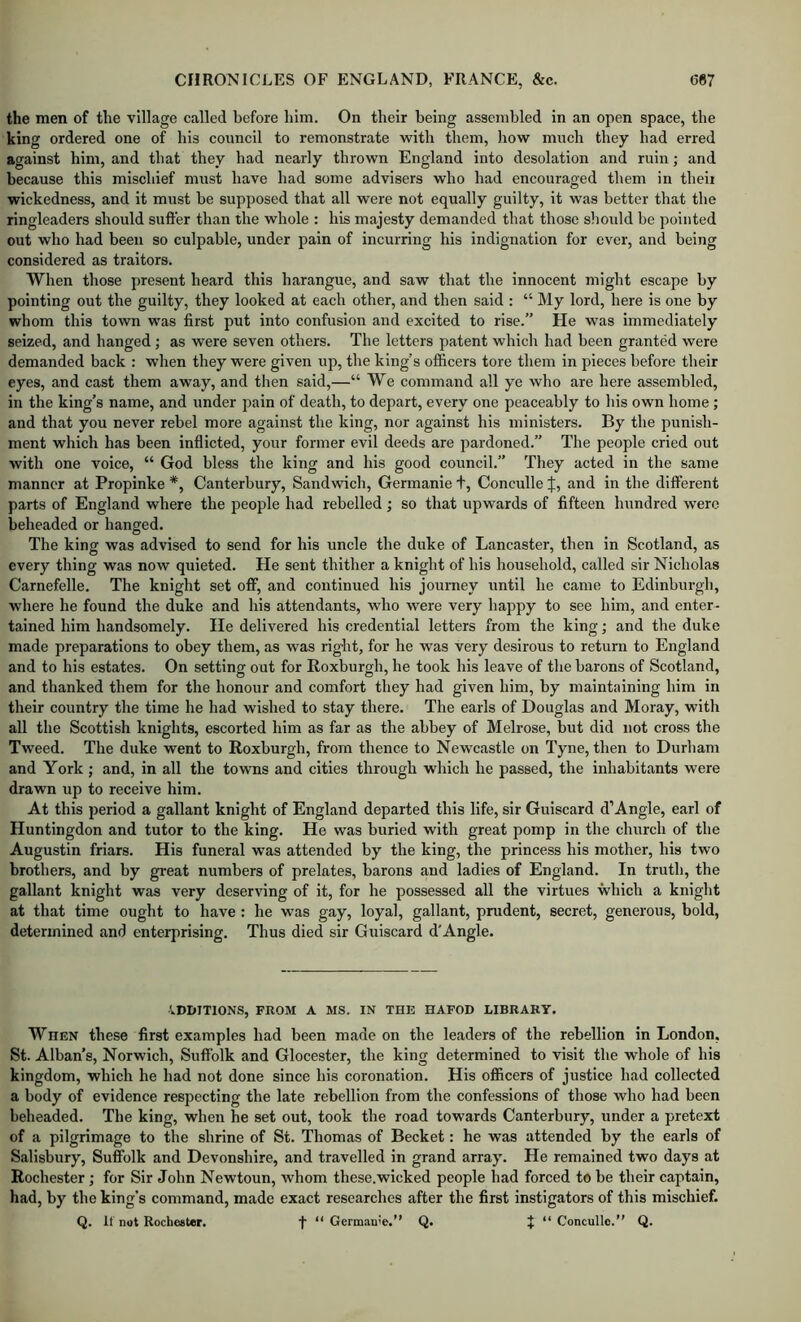 the men of the village called before him. On their being assembled in an open space, the king ordered one of his council to remonstrate with them, liow much they had erred against him, and that they had nearly thrown England into desolation and ruin; and because this mischief must have had some advisers who had encouraged them in theii wickedness, and it must be supposed that all were not equally guilty, it was better that the ringleaders should suffer than the whole : his majesty demanded that those sliould he pointed out who had been so culpable, under pain of incurring his indignation for ever, and being considered as traitors. When those present heard this harangue, and saw that the innocent might escape by pointing out the guilty, they looked at each other, and then said : “ My lord, here is one by whom this town was first put into confusion and excited to rise.” He was immediately seized, and hanged; as were seven others. The letters patent which had been granted were demanded back : when they were given up, the king’s officers tore them in pieces before their eyes, and cast them away, and then said,—“ We command all ye who are here assembled, in the king’s name, and under pain of death, to depart, every one peaceably to his own home ; and that you never rebel more against the king, nor against his ministers. By the punish- ment which has been inflicted, your former evil deeds are pardoned.” The people cried out with one voice, “ God bless the king and his good council.” They acted in the same manner at Propinke *, Canterbury, Sandwich, Germanie t, Conculle J, and in the different parts of England where the people had rebelled; so that upwards of fifteen hundred were beheaded or hanged. The king was advised to send for his uncle the duke of Lancaster, then in Scotland, as every thing was now quieted. He sent thither a knight of his household, called sir Nicholas Carnefelle. The knight set off, and continued his journey until he came to Edinhurgh, where he found the duke and his attendants, who were very happy to see him, and enter- tained him handsomely. He delivered his credential letters from the king; and the duke made preparations to obey them, as was right, for he was very desirous to return to England and to his estates. On setting out for Roxburgh, he took his leave of tlie barons of Scotland, and thanked them for the honour and comfort they had given him, by maintaining him in their country the time he had wished to stay there. The earls of Douglas and Moray, with all the Scottish knights, escorted him as far as the abbey of Melrose, but did not cross the Tweed. The duke went to Roxburgh, from thence to Newcastle on Tyne, then to Durham and York ; and, in all the towns and cities through which he passed, the inhabitants were drawn up to receive him. At this period a gallant knight of England departed this life, sir Guiscard d’Angle, earl of Huntingdon and tutor to the king. He was buried with great pomp in the church of the Augustin friars. His funeral was attended by the king, the princess his mother, his two brothers, and by great numbers of prelates, barons and ladies of England. In truth, the gallant knight was very deserving of it, for he possessed all the virtues which a knight at that time ought to have : he was gay, loyal, gallant, pnident, secret, generous, bold, determined and enterprising. Thus died sir Guiscard d'Angle. ADDITIONS, FROM A MS. IN TH13 HAFOD LIBRARY. When these first examples had been made on the leaders of the rebellion in London, St. Alban’s, Norwich, Suffolk and Glocester, the king determined to visit the whole of his kingdom, which he had not done since his coronation. His officers of justice had collected a body of evidence respecting the late rebellion from the confessions of those who had been beheaded. The king, when he set out, took the road towards Canterbury, under a pretext of a pilgrimage to the shrine of St. Thomas of Becket: he was attended by the earls of Salisbury, Suffolk and Devonshire, and travelled in grand array. He remained two days at Rochester; for Sir John Newtoun, whom these.wicked people had forced to be their captain, had, by the king’s command, made exact researches after the first instigators of this mischief. Q. If not Rochester. t “Germanie.” Q. J “Conculle.” Q.