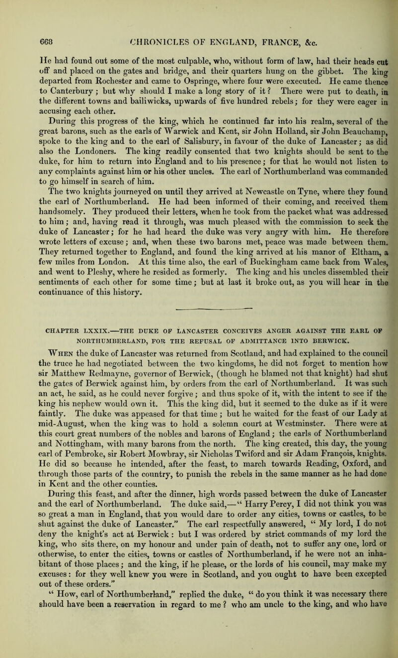 He had found out some of the most culpable, who, without form of law, had their heads cut off and placed on the gates and bridge, and their quarters hung on the gibbet. The king departed from Rochester and came to Ospringe, where four w’ere executed. He came thence to Canterbury; but why should I make a long story of it ? There were put to death, in the different towns and bailiwicks, upwards of five hundred rebels; for they were eager in accusing each other. During this progress of the king, which he continued far into his realm, several of the great barons, such as the earls of Warwick and Kent, sir John Holland, sir John Beauchamp, spoke to the king and to the earl of Salisbury, in favour of the duke of Lancaster; as did also the Londoners. The king readily consented that two knights should be sent to the duke, for him to return into England and to his presence; for that he would not listen to any complaints against him or his other uncles. The earl of Northumberland was commanded to go himself in search of him. The two knights journeyed on until they arrived at Newcastle on Tyne, where they found the earl of Northumberland. He had been informed of their coming, and received them handsomely. They produced their letters, when he took from the packet what was addressed to him; and, having read it through, was much pleased with the commission to seek the duke of Lancaster; for he had heard the duke was very angry with him. He therefore wrote letters of excuse; and, when these two barons met, peace was made between them. They returned together to England, and found the king arrived at his manor of Eltham, a few miles from London. At this time also, the earl of Buckingham came back from Wales, and went to Fleshy, where he resided as formerly. The king and his uncles dissembled their sentiments of each other for some time; but at last it broke out, as you will hear in the continuance of this history. CHAPTER LXXIX. THE DUKE OP LANCASTER CONCEIVES ANGER AGAINST THE EARL OP NORTHUMBERLAND, FOR THE REFUSAL OP ADMITTANCE INTO BERWICK. WHEN the duke of Lancaster was returned from Scotland, and had explained to the council the truce he had negotiated between the two kingdoms, he did not forget to mention how sir Matthew Redmayne, governor of Berwick, (though he blamed not that knight) had shut the gates of Berwick against him, by orders from the earl of Northumberland. It was such an act, he said, as he could never forgive; and thus spoke of it, with the intent to see if the king his nephew would own it. This the king did, hut it seemed to the duke as if it were faintly. The duke was appeased for that time ; but he waited for the feast of our Lady at mid-August, when the king was to hold a solemn court at Westminster. There were at this court great numbers of the nobles and barons of England; the earls of Northumberland and Nottingham, with many barons from the north. The king created, this day, the young earl of Pembroke, sir Robert Mowbray, sir Nicholas Twiford and sir Adam Fran9ois, knights. He did so because he intended, after the feast, to march towards Reading, Oxford, and through those parts of the country, to punish the rebels in the same manner as he had done in Kent and the other counties. During this feast, and after the dinner, high words passed between the duke of Lancaster and the earl of Northumberland. The duke said,—“ Harry Percy, I did not think you was so great a man in England, that you would dare to order any cities, towns or castles, to be shut against the duke of Lancaster.” The earl respectfully answered, “ My lord, I do not deny the knight’s act at Berwick : but I was ordered by strict commands of my lord the king, who sits there, on my honour and under pain of death, not to sufier any one, lord or otherwise, to enter the cities, towns or castles of Northumberland, if he were not an inha- bitant of those places; and the king, if he please, or the lords of his council, may make my excuses: for they well knew you were in Scotland, and you ought to have been excepted out of these orders.” “ How, earl of Northumberland,” replied the duke, “ do you think it was necessary there should have been a reservation in regard to me ? who am uncle to the king, and who have