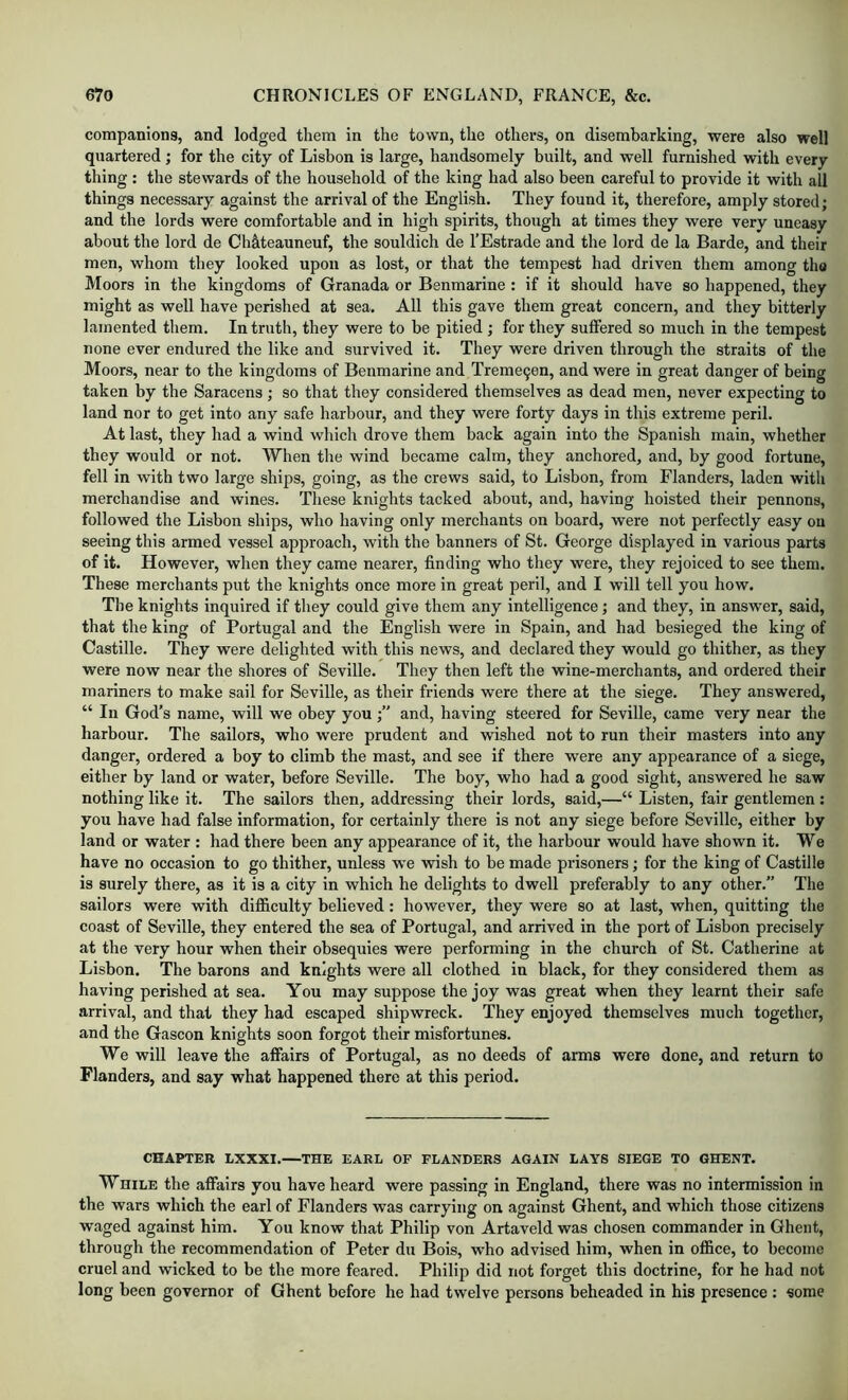 companions, and lodged them in the town, the others, on disembarking, were also well quartered; for the city of Lisbon is large, handsomely built, and well furnished with every thing : the stewards of the household of the king had also been careful to provide it with all things necessary against the arrival of the English. They found it, therefore, amply stored; and the lords were comfortable and in high spirits, though at times they were very uneasy about the lord de Ch&teauneuf, the souldich de I’Estrade and the lord de la Barde, and their men, whom they looked upon as lost, or that the tempest had driven them among tho Moors in the kingdoms of Granada or Benmarine : if it should have so happened, they might as well have perished at sea. All this gave them great concern, and they bitterly lamented them. In truth, they were to be pitied ; for they suffered so much in the tempest none ever endured the like and survived it. They were driven through the straits of the Moors, near to the kingdoms of Benmarine and Treme9en, and were in great danger of being taken by the Saracens; so that they considered themselves as dead men, never expecting to land nor to get into any safe harbour, and they were forty days in this extreme peril. At last, they had a wind which drove them back again into the Spanish main, whether they would or not. When the wind became calm, they anchored, and, by good fortune, fell in with two large ships, going, as the crews said, to Lisbon, from Flanders, laden with merchandise and wines. These knights tacked about, and, having hoisted their pennons, followed the Lisbon ships, who having only merchants on board, were not perfectly easy on seeing this armed vessel approach, with the banners of St. George displayed in various parts of it. However, when they came nearer, finding who they were, they rejoiced to see them. These merchants put the knights once more in great peril, and I will tell you how. The knights inquired if they could give them any intelligence; and they, in answer, said, that the king of Portugal and the English were in Spain, and had besieged the king of Castille. They were delighted with this news, and declared they would go thither, as they were now near the shores of Seville. They then left the wine-merchants, and ordered their mariners to make sail for Seville, as their friends were there at the siege. They answered, “ In God’s name, will we obey youand, having steered for Seville, came very near the harbour. The sailors, who were prudent and wished not to run their masters into any danger, ordered a boy to climb the mast, and see if there were any appearance of a siege, either by land or water, before Seville. The boy, who had a good sight, answered he saw nothing like it. The sailors then, addressing their lords, said,—“ Listen, fair gentlemen: you have had false information, for certainly there is not any siege before Seville, either by land or water : had there been any appearance of it, the harbour would have shown it. We have no occasion to go thither, unless we wish to be made prisoners; for the king of Castille is surely there, as it is a city in which he delights to dwell preferably to any other.” The sailors were with difficulty believed: however, they were so at last, when, quitting the coast of Seville, they entered the sea of Portugal, and arrived in the port of Lisbon precisely at the very hour when their obsequies were performing in the church of St. Catherine at Lisbon. The barons and knights were all clothed in black, for they considered them as having perished at sea. You may suppose the joy was great when they learnt their safe arrival, and that they had escaped shipwreck. They enjoyed themselves much together, and the Gascon knights soon forgot their misfortunes. We will leave the affairs of Portugal, as no deeds of arms were done, and return to Flanders, and say what happened there at this period. CHAPTER LXXXI. THE EARL OF FLANDERS AGAIN LAYS SIEGE TO GHENT. WHiLE the affairs you have heard were passing in England, there was no intermission in the wars which the earl of Flanders was carrying on against Ghent, and which those citizens waged against him. You know that Philip von Artaveld was chosen commander in Ghent, through the recommendation of Peter du Bois, who advised him, when in office, to become cruel and wicked to be the more feared. Philip? did not forget this doctrine, for he had not long been governor of Ghent before he had twelve persons beheaded in his presence : some