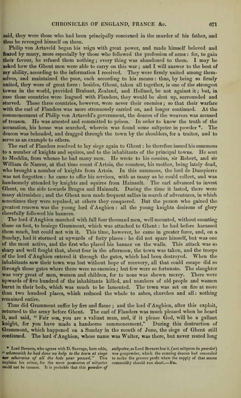 said, they were those who had been principally concerned in the murder of his father, and thus he revenged himself on them. Philip von Artaveld began his reign with great power, and made himself beloved and feared by many, more especially by those who followed the profession of arms : for, to gain their favour, he refused them nothing; every thing was abandoned to them. I may be asked how the Ghent men were able to carry on this war; and I will answer to the best of my ability, according to the information I received. They were firmly united among them- selves, and maintained the poor, each according to his means : thus, by being so firmly united, they were of great force : besides, Ghent, taken all together, is one of the strongest towns in the world, provided Brabant, Zealand, and Holland, be not against it; but, in case these countries were leagued with Flanders, they would be shut up, surrounded and starved. These three countries, however, were never their enemies; so that their warfare with the earl of Flanders was more strenuously carried on, and longer continued. At the commencement of Philip von Artaveld's government, the deacon of the weavers was accused of treason. He was arrested and committed to prison. In order to know the truth of the accusation, his house was searched, wherein was found some saltpetre in powder *. The deacon was beheaded, and dragged through the town by the shoulders, for a traitor, and to serve as an example to others. The earl of Flanders resolved to lay siege again to Ghent: he therefore issued his summons to a number of knights and squires, and to the inhabitants of the principal towns. He sent to Mechlin, from whence he had many men. He wrote to his cousins, sir Robert, and sir William de Namur, at that time count d’Artois, the countess, his mother, being lately dead, who brought a number of knights from Artois. In this summons, the lord de Dampierre was not forgotten : he eame to offer his services, with as many as he could collect, and was handsomely attended by knights and squires from Hainault. The earl advanced to invest Ghent, on the side towards Bruges and Hainault. During the time it lasted, there were many skirmishes ; and the Ghent men made frequent sallies in search of adventures, in which sometimes they were repulsed, at others they conquered. But the person who gained the greatest renown was the young lord d’Anghien : all the young knights desirous of glory cheerfully followed his banners. The lord d’A nghien marched with full four thousand men, well mounted, without counting those on foot, to besiege Grammont, which was attached to Ghent: he had before harassed them much, but could not win it. This time, however, he came in greater force, and, on a Sunday, had it stormed at upwards of forty places : he did not spare himself, but was one of the most active, and the first who placed his banner on the walls. This attack was so sharp and well fought that, about four in the afternoon, the town was taken, and the troops of the lord d’Anghien entered it through the gates, which had been destroyed. When the inhabitants saw their town was lost without hope of recovery, all that could escape did so through those gates where there were no enemies; but few were so fortunate. The slaughter was very great of men, women and children, for to none was shown mercy. There v/ere upwards of five hundred of the inhabitants killed, and numbers of old people and women burnt in their beds, which was much to be lamented. The town was set on fire at more than two hundred places, which reduced the whole to ashes, churches and all; nothing remained entire. Thus did Grammont suffer by fire and flame ; and the lord d’Anghien, after this exploit, returned to the army before Ghent. The earl of Flanders was much pleased when he heard it, and said, “ Fair son, you are a valiant man, and, if it please God, will be a gallant knight, for you have made a handsome commencement.” During this destruction of Grammont, which happened on a Sunday in the month of June, the siege of Ghent still continued. The lord d’Anghien, whose name was Walter, was there, but never rested long • Lord Berners, who agrees with D. Sauvage, here adds, “ wherewith he had done no help to the town at siege nor otherwise of all the hole year passed.” This explains his crime, for the mere possession of saltpetre could not be treason. It is probable that tliis powder of saltpetre, as Lord Berners has it, (not saltpetre in powder^ was gunpowder, which the cunning deacon had concealed to make the greater profit when the supply of that scarce commodity should run short.—Ed,