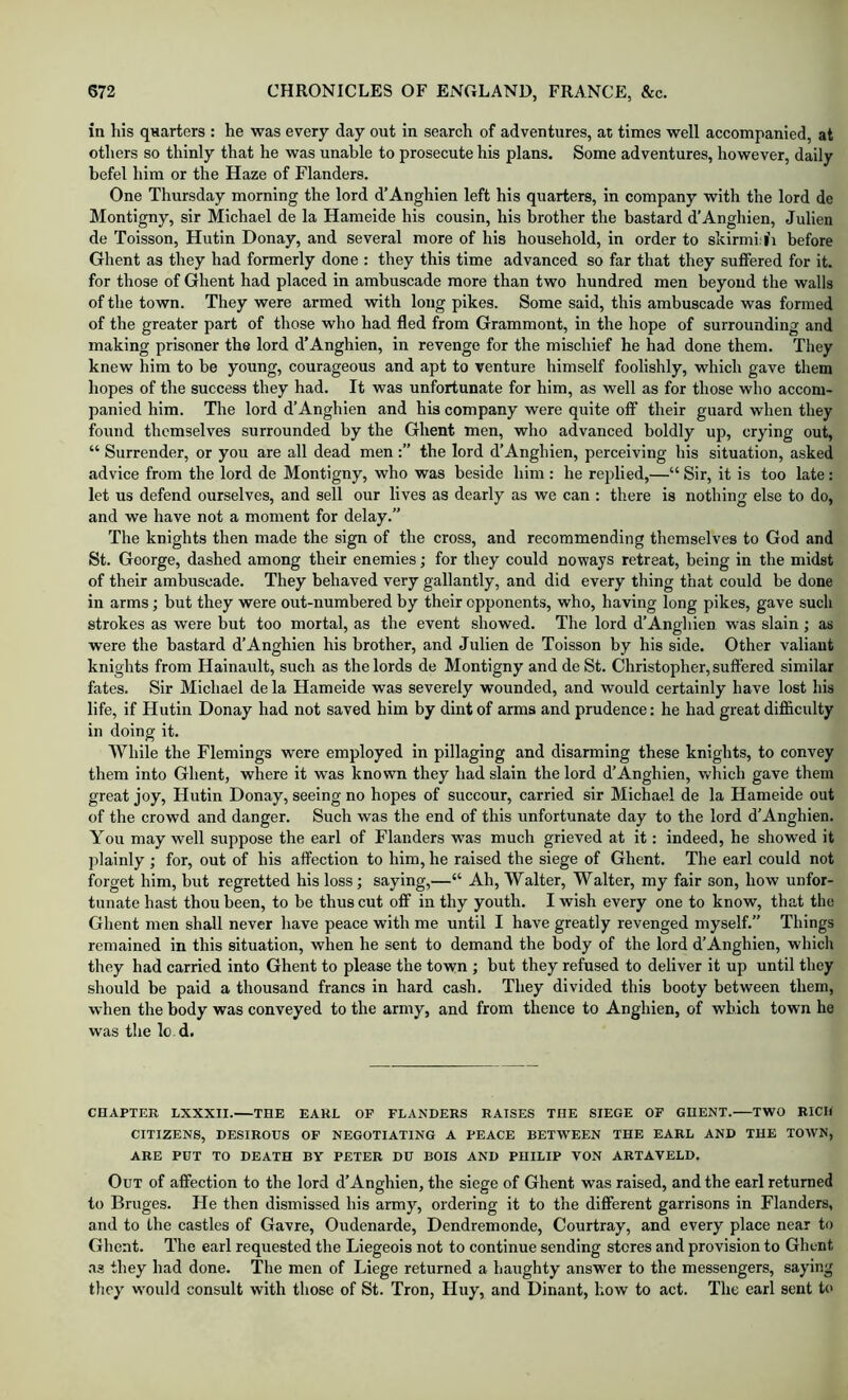 in his quarters : he was every day out in search of adventures, at times well accompanied, at others so thinly that he was unable to prosecute his plans. Some adventures, however, daily befel him or the Haze of Flanders. One Thursday morning the lord d’Anghien left his quarters, in company with the lord de Montigny, sir Michael de la Hameide his cousin, his brother the bastard d'Anghien, Julien de Toisson, Hutin Donay, and several more of his household, in order to skirmi:|'i before Ghent as they had formerly done : they this time advanced so far that they suffered for it. for those of Ghent had placed in ambuscade more than two hundred men beyond the walls of the town. They were armed with long pikes. Some said, this ambuscade was formed of the greater part of those who had fled from Grammont, in the hope of surrounding and making prisoner the lord d'Anghien, in revenge for the mischief he had done them. They knew him to be young, courageous and apt to venture himself foolishly, which gave them hopes of the success they had. It was unfortunate for him, as well as for those who accom- panied him. The lord d’Anghien and his company were quite off their guard when they found themselves surrounded by the Ghent men, who advanced boldly up, crying out, “ Surrender, or you are all dead men the lord d’Anghien, perceiving his situation, asked advice from the lord de Montigny, who was beside him : he replied,—“ Sir, it is too late; let us defend ourselves, and sell our lives as dearly as we can ; there is nothing else to do, and we have not a moment for delay.” The knights then made the sign of the cross, and recommending themselves to God and St. George, dashed among their enemies; for they could noways retreat, being in the midst of their ambuscade. They behaved very gallantly, and did every thing that could be done in arms; but they were out-numbered by their opponents, who, having long pikes, gave such strokes as were but too mortal, as the event showed. The lord d’Anghien was slain ; as were the bastard d’Anghien his brother, and Julien de Toisson by his side. Other valiant knights from Hainault, such as the lords de Montigny and de St. Christopher, suffered similar fates. Sir Michael de la Hameide was severely wounded, and would certainly have lost his life, if Hutin Donay had not saved him by dint of arms and prudence: he had great difficulty in doing it. While the Flemings were employed in pillaging and disarming these knights, to convey them into Ghent, where it was known they had slain the lord d’Anghien, Vv^hich gave them great joy, Hutin Donay, seeing no hopes of succour, carried sir Michael de la Hameide out of the crowd and danger. Such was the end of this unfortunate day to the lord d’Anghien. You may well suppose the earl of Flanders w^as much grieved at it: indeed, he showed it plainly ; for, out of his affection to him, he raised the siege of Ghent. The earl could not forget him, but regretted his loss; saying,—“ Ah, Walter, Walter, my fair son, how unfor- tunate hast thou been, to be thus cut off in thy youth. I wish every one to know, that the Ghent men shall never have peace with me until I have greatly revenged myself.” Things remained in this situation, when he sent to demand the body of the lord d’Anghien, whicli they had carried into Ghent to please the town ; but they refused to deliver it up until they should be paid a thousand francs in hard cash. They divided this booty between them, when the body was conveyed to the army, and from thence to Anghien, of which town he was the le d. CHAPTER LXXXII.—THE EARL OF FLANDERS RAISES THE SIEGE OF GHENT. TWO RICH CITIZENS, DESIROUS OF NEGOTIATING A PEACE BETWEEN THE EARL AND THE TOWN, ARE PUT TO DEATH BY PETER DU BOIS AND PHILIP VON ARTAVELD. Out of affection to the lord d’Anghien, the siege of Ghent was raised, and the earl returned to Bruges. He then dismissed his army, ordering it to the different garrisons in Flanders, and to the castles of Gavre, Oudenarde, Dendremonde, Courtray, and every place near to Ghent. The earl requested the Liegeois not to continue sending stores and provision to Ghent .as they had done. The men of Liege returned a haughty answer to the messengers, saying they would consult with those of St. Tron, Huy, and Dinant, how to act. The earl sent to