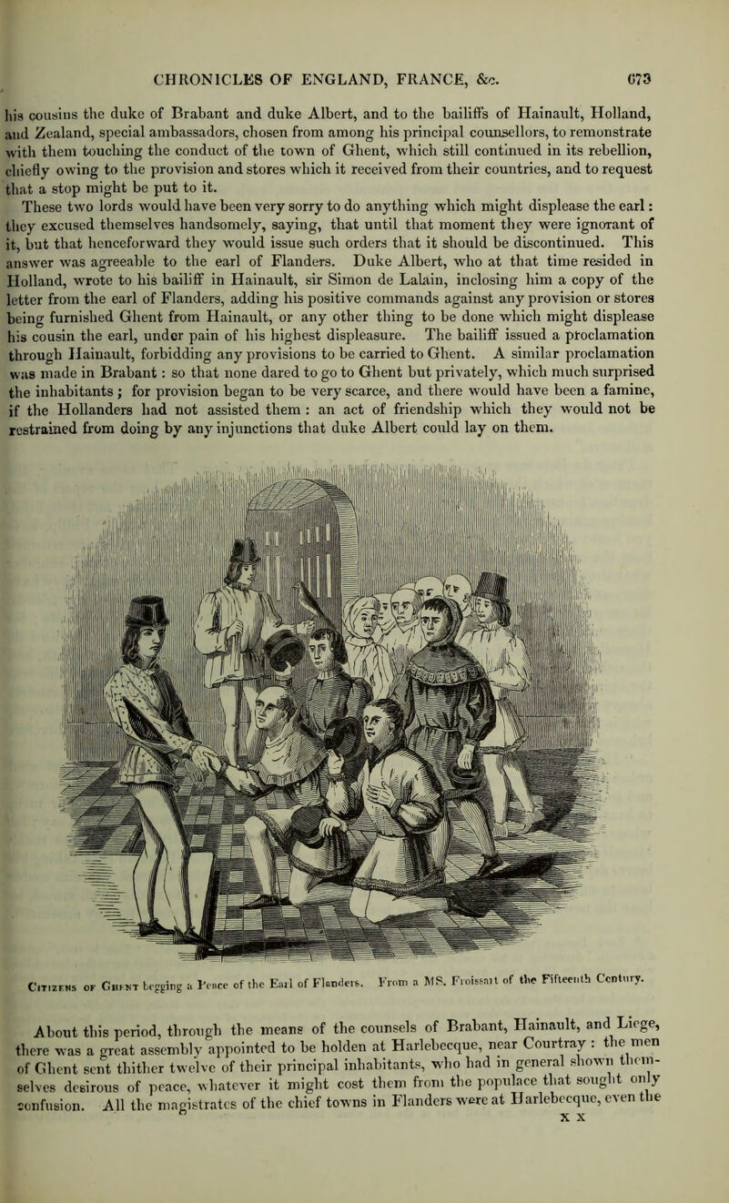 liis cousins the duke of Brabant and duke Albert, and to the bailiffs of Hainault, Holland, and Zealand, special ambassadors, chosen from among his principal coimsellors, to remonstrate with them touching the conduct of the town of Ghent, which still continued in its rebellion, chiefly owing to the provision and stores which it received from their countries, and to request that a stop might be put to it. These two lords would have been very sorry to do anything which might displease the earl: they excused themselves handsomely, saying, that until that moment they were ignorant of it, but that henceforward they would issue such orders that it should be discontinued. This answer was agreeable to the earl of Flanders. Duke Albert, who at that time resided in Holland, wrote to his bailiff in Hainault, sir Simon de Lahiin, Inclosing him a copy of the letter from the earl of Flanders, adding his positive commands against any provision or stores being furnished Ghent from Hainault, or any other thing to be done which might displease his cousin the earl, under pain of his highest displeasure. The bailiff issued a proclamation through Hainault, forbidding any provisions to be carried to Ghent. A similar proclamation was made in Brabant: so that none dared to go to Ghent but privately, which much surprised the inhabitants; for provision began to be very scarce, and there would have been a famine, if the Hollanders had not assisted them : an act of friendship which they would not be restrained from doing by any injunctions that duke Albert could lay on them. Citizens of Ghent begging :t Lesre of the Eail of Flanders. From a. MS. Froistail of tlie Fifleenlh Century. About this period, through the means of the counsels of Brabant, Hainault, and Liege, there was a great assembly appointed to be holden at Harlebecque, near Courtray . t e men of Ghent sent thither twelve of their principal inhabitants, who had in general .shown them- selves desirous of peace, whatever it might cost them from the populace that soug it on y eonfusion. All the magistrates of the chief towns in Flanders were at Harlebecque, even tlie X