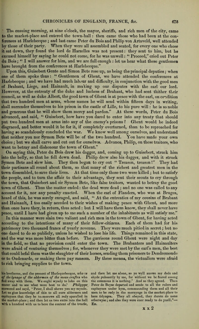 ■ Thi; ensuing morning, at nine o’clock, the mayor, sheriffs, and rich men of the city, came to the marlcet-place and entered the town-hall: then came those who had been at the con- ferences at Harlebecque ; and last came Peter du Bois and Philip von Artaveld, well attended by those of their party. When they were all assembled and seated, for every one who chose it sat down, they found the lord de Harzelles was not present: they sent to him, but he excused himself by saying he could not come, for he was unwell: “ Proceed,” cried out Peter du Bois; “ I will answer for him, and we are full enough : let us hear what these gentlemen have brought from the conferences at Harlebecque.” Upon this, Guisebert Gente and Simon Bete rose up, as being the principal deputies; when one of them spoke thus: “ Gentlemen of Ghent, we have attended the conferences at Harlebecque ; and we have had much labv'ur and difficulty, in conjunction with the good men of Brabant, Liege, and Hainault, in making up our disputes with the earl our lord. However, at the entreaty of the duke and luchess of Brabant, who had sent thither their council, as well as duke Albert, the good town of Ghent is at peace with the earl, on condition that two hundred men at arms, whose names he will send within fifteen days in writing, shall surrender themselves to his prison in the castle of Lille, to his pure will; he is so noble and generous that he will show them mercy and pardon.” At these words, Peter du Bois advanced, and said, “ Guisebert, how have you dared to enter into any treaty that should put two hundred men at arms into any of the enemy’s prisons ? Ghent would be indeed disgraced, and better would it be for it, if completely overturned, than to be reproached for having so scandalously concluded the war. We know well among ourselves, and understand that neither you nor Symon Bete will be of the two hundred. You have made your OAvn choice; but we shall carve and cut out for ourselves. Advance, Philip, on these traitors, who want to betray and dishonour the town of Ghent.” On saying this, Peter du Bois drew his dagger, and, coming up to Guisebert, struck him into the belly, so that he fell down dead. Philip drew also his dagger, and with it struck Symon Bete and slew him. They then began to cry out “ Treason, treason !” They had their partisans all round about them, so that many of the richest and greatest men in the town dissembled, to save their lives. At that time only those two were killed ; but to satisfy the people, and to turn the affair to their advantage, they sent their scouts to cry through the town, that Guisebert and sir Symon Bete, like false traitors, wanted to betray the good town of Ghent. Thus the matter ended: the dead were dead ; and no one was called to any account for it, nor any penalty exacted. When the earl of Flanders, who was at Bruges, heard of this, he was sorely enraged, and said, “ At the entreaties of my cousins of Brabant and Hainault, I too easily acceded to their wishes of making peace with Ghent, and more than once have they, in return, thus acted : but I will have them know, they shall never have peace, until I have had given up to me such a number of the inhabitants as will satisfy me.” In this manner were slain two valiant and rich men in the town of Ghent, for having acted according to the intentions of many of their fellow-citizens. Each of them had for his patrimony two thousand francs of yearly revenue. They were much pitied in secret; but no one dared to do so publicly, unless he wished to lose his life. Things remained in this state, and the war was more bitter than before. The garrisons round Ghent were night and day in the field, so that no provision could enter the town. The Brabanters and Hainaulters were afraid of venturing themselves ; for, whenever they were met by the earl’s men, the best that could befal them was the slaughter of their horses, sending them prisoners to Dendremonde or to Oudenarde, or making them pay ransom. By these means, the victuallers were afraid to risk bringing supplies to the town. liis bretlierne, and the prouost of Harlequebecque, w/io is of the lynage of the alderman of the mean craftes who fled away with them. We ought wysely to loke on this mater and to see what were best to do.’ Philyppe_ answered and sayd, ‘ Peter, I shall shewe you my mynde. Let us giue knowledge of this to all oure aldermen and capitaynes that they be to-raorowe all redy aparalled in tbc market-place ; and then let us two entre into the hall with a h'jndrcd with us to here the content of the tre.atie, and then let me alone, so ye wyll auowe my dede and abyde puissantly by me, for without we be feared among the commons it is nothing.’ And so they agreed. Then Peter de Boyse departed and sende to all the rulers and capitaynes under hym, commannding them and all their men to be redy in the mornynge in the market-place to here tidynges. They all obeyed, they durste do none otherwyse; and also they were euer ready to do yuell.”— Ed. X X 2