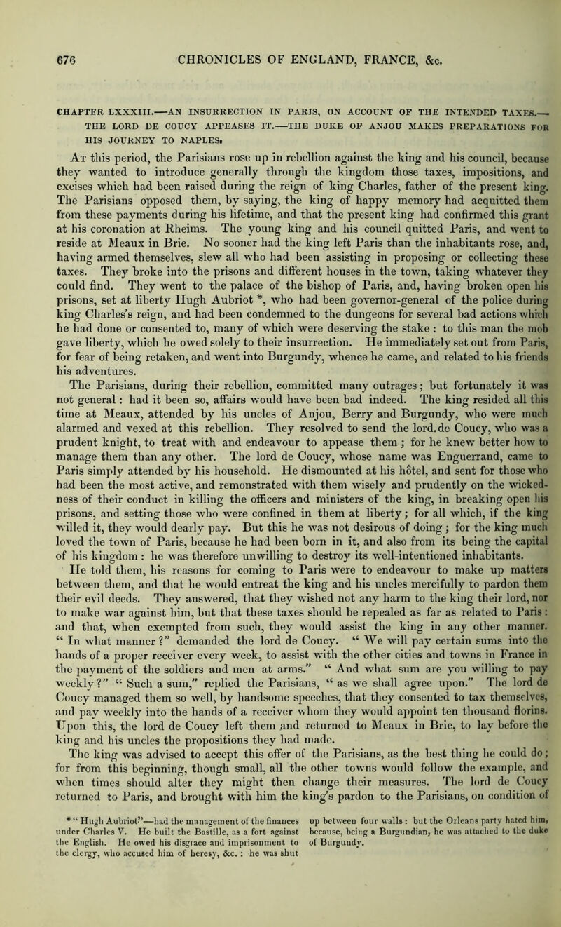 CHAPTER LXXXIII. AX INSURRECTION IN PARIS, ON ACCOUNT OF THE INTENDER TAXES THE LORD DE COUCY APPEASES IT. THE DUKE OF ANJOU MAKES PREPARATIONS FOR HIS JOURNEY TO NAPLES# At this period, the Parisians rose up in rebellion against the king and his council, because they wanted to introduce generally through the kingdom those taxes, impositions, and excises which had been raised during the reign of king Charles, father of the present king. The Parisians opposed them, by saying, the king of happy memory had acquitted them from these payments during his lifetime, and that the present king had confirmed this grant at his coronation at Rheims. The young king and his council quitted Paris, and went to reside at Meaux in Brie. No sooner had the king left Paris than the inhabitants rose, and, having armed themselves, slew all who had been assisting in proposing or collecting these taxes. They broke into the prisons and different houses in the town, taking whatever they could find. They went to the palace of the bishop of Paris, and, having broken open his prisons, set at liberty Hugh Aubriot *, who had been governor-general of the police during king Charles’s reign, and had been condemned to the dungeons for several bad actions which he had done or consented to, many of which were deserving the stake : to this man the mob gave liberty, which he owed solely to their insurrection. He immediately set out from Paris, for fear of being retaken, and went into Burgundy, whence he came, and related to his friends his adventures. The Parisians, during their rebellion, committed many outrages; but fortunately it was not general: had it been so, affairs would have been bad indeed. The king resided all this time at Meaux, attended by his uncles of Anjou, Berry and Burgundy, who were much alarmed and vexed at this rebellion. They resolved to send the lord.de Coucy, who was a prudent knight, to treat with and endeavour to appease them ; for he knew better how to manage them than any other. The lord de Coucy, whose name was Enguerrand, came to Paris simply attended by his household. He dismounted at his hotel, and sent for those who had been the most active, and remonstrated with them wisely and prudently on the wicked- ness of their conduct in killing the offfcers and ministers of the king, in breaking open liis prisons, and setting those who were confined in them at liberty; for all which, if the king willed it, they would dearly pay. But this he was not desirous of doing ; for the king much loved the town of Paris, because he had been born in it, and also from its being the capital of his kingdom : he was therefore unwilling to destroy its well-intentioned inhabitants. He told them, his reasons for coming to Paris were to endeavour to make up matters between them, and that he would entreat the king and his uncles mercifully to pardon them their evil deeds. They answered, that they wished not any harm to the king their lord, nor to make war against him, but that these taxes should be repealed as far as related to Paris: and that, when exempted from such, they would assist the king in any other manner. “ In what manner?” demanded the lord de Coucy. “ We will pay certain sums into the hands of a proper receiver every week, to assist with the other cities and towns in France in the payment of the soldiers and men at arms.” “ And what sum are you willing to pay weekly?” “ Such a sum,” replied the Parisians, “ as we shall agree upon.” The lord de Coucy managed them so well, by handsome speeches, that they consented to tax themselves, and pay weekly into the hands of a reeeiver whom they would appoint ten thousand florins. Upon this, the lord de Coucy left them and returned to Meaux in Brie, to lay before the king and his uncles the propositions they had made. Tlie king was advised to accept this offer of the Parisians, as the best thing he could do; for from this beginning, though small, all the other towns would follow the example, and when times should alter they might then change their measures. The lord de Coucy returned to Paris, and brought with him the king’s pardon to the Parisians, on condition of * “ Hugh Aubriot”—had the management of the finances up between four walls : but the Orleans party hated him, under Charles V. He built the Bastille, as a fort against because, being a Burgundian, he was attached to the duke the English. He owed his disgrace and imprisonment to of Burgundy, the clergy, who accused him of heresy, &c. : he was shut