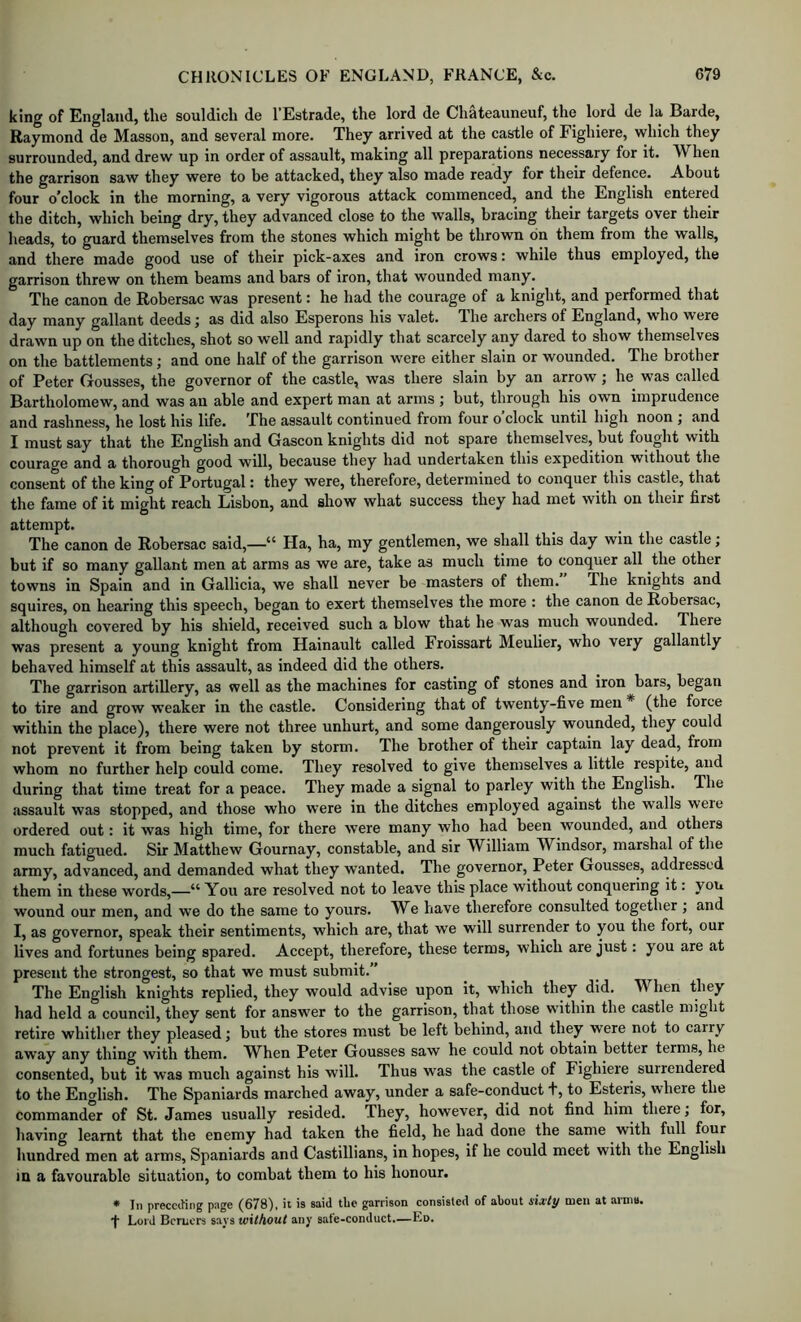 king of England, the souldicli de I’Estrade, the lord de Chateauneuf, the lord de la Barde, Raymond de Masson, and several more. They arrived at the eastle of Fighiere, which they surrounded, and drew up in order of assault, making all preparations necessary for it. W^hen the garrison saw they were to be attacked, they also made ready for their defence. About four o’clock in the morning, a very vigorous attack commenced, and the English entered the ditch, which being dry, they advanced close to the walls, bracing their targets over their heads, to guard themselves from the stones which might be thrown on them from the walls, and there made good use of their pick-axes and iron crows: while thus employed, the garrison threw on them beams and bars of iron, that wounded many. The canon de Robersac was present: he had the courage of a knight, and performed that day many gallant deeds j as did also Esperons his valet. The archers of England, who were drawn up on the ditches, shot so well and rapidly that scarcely any dared to show themselves on the battlements; and one half of the garrison were either slain or wounded. The brother of Peter Gousses, the governor of the castle, was there slain by an arrow; he was called Bartholomew, and was an able and expert man at arms ; but, through his own imprudence and rashness, he lost his life. The assault continued from four o clock until high noon j and I must say that the English and Gascon knights did not spare themselves, but fought with courage and a thorough good will, because they had undertaken this expedition without the consent of the king of Portugal: they were, therefore, determined to conquer this castle, that the fame of it might reach Lisbon, and show what success they had met with on their first attempt. The canon de Robersac said,—“ Ha, ha, my gentlemen, we shall this day win the castle; but if so many gallant men at arms as we are, take as much time to conquer all the other towns in Spain and in Gallicia, we shall never be masters of them. The knights and squires, on hearing this speech, began to exert themselves the more : the canon de Robersac, although covered by his shield, received such a blow that he was much wounded. There was present a young knight from Hainault called Froissart Meulier, who very gallantly behaved himself at this assault, as indeed did the others. The garrison artillery, as well as the machines for casting of stones and iron bars, began to tire and grow weaker in the castle. Considering that of twenty-five men * (the force within the place), there were not three unhurt, and some dangerously wounded, they could not prevent it from being taken by storm. The brother of their captain lay dead, from whom no further help could come. They resolved to give themselves a little respite, and during that time treat for a peace. They made a signal to parley with the English. The .assault was stopped, and those who were in the ditches employed against the walls were ordered out: it was high time, for there were many who had been wounded, and others much fatigued. Sir Matthew Gournay, constable, and sir William Windsor, marshal of the army, advanced, and demanded what they wanted. The governor, Peter Gousses, addressed them in these words,—“ You are resolved not to leave this place without conquering it: you wound our men, and we do the same to yours. We have therefore consulted together ; and I, as governor, speak their sentiments, which are, that we will surrender to you the fort, our lives and fortunes being spared. Accept, therefore, these terms, which are just: you are at present the strongest, so that we must submit.” The English knights replied, they would advise upon it, which they did. When they had held a council, they sent for answer to the garrison, that those within the castle might retire whither they pleased; but the stores must be left behind, and they were not to cairy away any thing with them. When Peter Gousses saw he could not obtain better terms, he consented, but it was much against his will. Thus was the castle of Fighiere^ surrendered to the English. The Spaniards marched away, under a safe-conduct +, to Esteris, where the commander of St. James usually resided. They, however, did not find hiin there; for, having learnt that the enemy had taken the field, he had done the same with full four hundred men at arms, Spaniards and Castillians, in hopes, if he could meet with the English in a favourable situation, to combat them to his honour. * 111 preeciHng page (678), ii is said tbe garrison consisted of about sixty men at arniu. ■f Lord Bcrucrs says without any safe-conduct.—Ed.