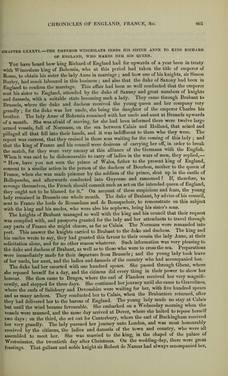 CHAPTER LXXXVI. THE EMPEROR WINCESLAUS SENDS IIIS SISTER ANNE TO KING RICHARD OF ENGLAND, WHO MAKES HER IIIS QUEEN. You have heard how king Richard of England had for upwards of a year been in treaty with Winceslaus king of Bohemia, who at this period had taken the title of emperor of Rome, to obtain his sister the lady Anne in marriage ; and how one of his knights, sir Simon Burley, had much laboured in this business i and also that the duke of Saxony had been in Enoland to confirm the marriage. This affair had been so well conducted that the emperor sent his sister to England, attended by the duke of Saxony and great numbers of knights and damsels, with a suitable state becoming such a lady. They came through Brabant to Brussels, where tlie duke and duchess received the young queen and her company very grandly; for tlie duke was her uncle, she being the daughter of the emperor Charles his Mother. ’ The lady Anne of Bohemia remained with her uncle and aunt at Brussels upwards of a month. She was afraid of moving, for she had been informed there were twelve large armed vessels, full of Normans, on the sea between Calais and Holland, that seized and pillaged all that fell into their hands, and it was indifferent to them who they were. The report was current, that they cruised in those seas waiting for the coming of this lady j and that the king of France and his council were desirous of carrying her off, in order to break the match, for they were very uneasy at this alliance of the Germans with the English. When it was said to be dishonourable to carry off ladies in the wars of men, they replied,— “ How, have you not seen the prince of W^ales, father to the present king of England, consent to a similar action in the person of the duchess of Bourbon, mother to the queen of France, when she was made prisoner by the soldiers of the prince, shut up in the castle of Bclleperche, and afterwards conducted into Guyenne and ransomed ? If, therefore, to revenge themselves, the French should commit such an act on the intended queen of England, they ought not to be blamed for it.” On account of these suspicions and fears, the young lady remained in Brussels one whole month. The duke of Brabant, by advice of his council, sent to France the lords do Rousselans and de Bousquehoir, to remonstrate on this subject with the king and his uncles, who were also his nephews, being his sisters sons. The knights of Brabant managed so well with the king and his council that their request was complied with, and passports granted for the lady and her attendants to travel through any parts of France she might choose, as far as Calais. The Normans were remanded into port. This answer the knights carried to Brabant to the duke and duchess. The king and his uncles wrote to say, they had granted this favour to their cousin the lady Anne, at their solicitation alone, and for no other reason whatever. Such information was very pleasing to the duke and duchess of Brabant, as well as to those who were to cross the sea. Preparations were immediately made for their departure from Brussels; and the young lady took leave of her unele, her aunt, and the ladies and damsels of the country who had accompanied her. The duke had her escorted with one hundred spears. She passed through Ghent, where she reposed herself for a day, and the citizens did every thing in their power to show her honour. She then came to Bruges, where the earl of Flanders received her very magnifi- cently, and stopped for three days. She eontinued her journey until she came to Gravelines, where the earls of Salisbury and Devonshire were waiting for her, with five hundred spears and as many archers. They conducted her to Calais, when the Brabanters returned, after they had delivered her to the barons of England. The young lady made no stay at Calais but until the wind became favourable. She embarked on a Wednesday morning when the vessels were manned, and the same day arrived at Dover, where she halted to repose herself two days: on the third, she set out for Canterbury, where the earl of Buekingham received her very grandly. The lady pursued her journey unto London, and was most honourably received by the citizens, the ladies and damsels of the town and country, who were all assembled to meet her. She was married to the king, in the^ chapel of the palace of Westminster, the twentieth day after Christmas. On the wedding-day, there were great feastings. That gallant and noble knight sir Robert de Namur had always accompanied her,