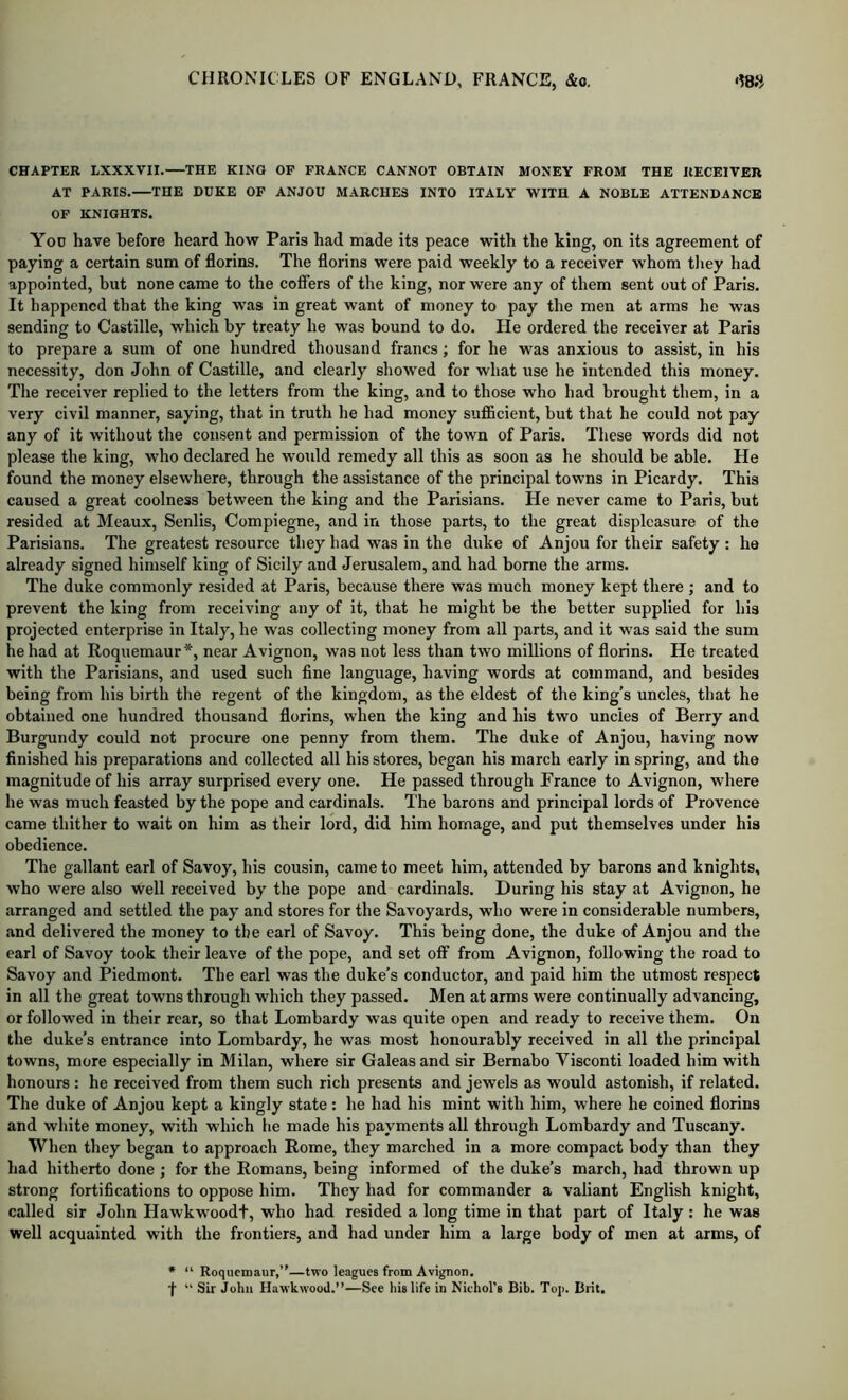 CHAPTER LXXXVII. THE KING OP FRANCE CANNOT OBTAIN MONEY FROM THE RECEIVER AT PARIS. THE DUKE OF ANJOU MARCHES INTO ITALY WITH A NOBLE ATTENDANCE OP KNIGHTS. You have before heard how Paris had made its peace with the king, on its agreement of paying a certain sum of florins. The florins were paid weekly to a receiver whom tliey had appointed, but none came to the cofiers of the king, nor were any of them sent out of Paris. It happened that the king was in great want of money to pay the men at arms he was sending to Castille, which by treaty he was bound to do. He ordered the receiver at Paris to prepare a sum of one hundred thousand francs; for he was anxious to assist, in his necessity, don John of Castille, and clearly showed for what use he intended this money. The receiver replied to the letters from the king, and to those who had brought them, in a very civil manner, saying, that in truth he had money sufi&cient, but that he could not pay any of it without the consent and permission of the town of Paris. These words did not please the king, who declared he would remedy all this as soon as he should be able. He found the money elsewhere, through the assistance of the principal towns in Picardy. This caused a great coolness between the king and the Parisians. He never came to Paris, but resided at Meaux, Senlis, Compiegne, and in those parts, to the great displeasure of the Parisians. The greatest resource they had was in the duke of Anjou for their safety : he already signed himself king of Sicily and Jerusalem, and had borne the arms. The duke commonly resided at Paris, because there was much money kept there ; and to prevent the king from receiving any of it, that he might be the better supplied for his projected enterprise in Italy, he was collecting money from all parts, and it was said the sum he had at Roquemaur*, near Avignon, w.is not less than two millions of florins. He treated with the Parisians, and used such fine language, having words at command, and besides being from his birth the regent of the kingdom, as the eldest of the king’s uncles, that he obtained one hundred thousand florins, when the king and his two uncles of Berry and Burgundy could not procure one penny from them. The duke of Anjou, having now finished his preparations and collected all his stores, began his march early in spring, and the magnitude of his array surprised every one. He passed through Prance to Avignon, where he was much feasted by the pope and cardinals. The barons and principal lords of Provence came thither to wait on him as their lord, did him homage, and put themselves under his obedience. The gallant earl of Savoy, his cousin, came to meet him, attended by barons and knights, who were also well received by the pope and cardinals. During his stay at Avignon, he arranged and settled the pay and stores for the Savoyards, who were in considerable numbers, .and delivered the money to the earl of Savoy. This being done, the duke of Anjou and the earl of Savoy took their leave of the pope, and set off from Avignon, following the road to Savoy and Piedmont. The earl was the duke’s conductor, and paid him the utmost respect in all the great towns through which they passed. Men at arms were continually advancing, or followed in their rear, so that Lombardy was quite open and ready to receive them. On the duke’s entrance into Lombardy, he was most honourably received in all the principal towns, more especially in Milan, where sir Galeas and sir Bemabo Visconti loaded him with honours : he received from them such rich presents and jewels as would astonish, if related. The duke of Anjou kept a kingly state : he had his mint with him, where he coined florins and white money, with which he made his payments all through Lombardy and Tuscany. When they began to approach Rome, they marched in a more compact body than they had hitherto done ; for the Romans, being informed of the duke’s march, had thrown up strong fortifications to oppose him. They had for commander a valiant English knight, called sir John Hawkwoodt, who had resided a long time in that part of Italy : he was well acquainted with the frontiers, and had under him a large body of men at arms, of • “ Roquemaur,”—two leagues from Avignon, f “ Sir John Hawkwood.”—See his life in Niehol’s Bib. Top. Brit.