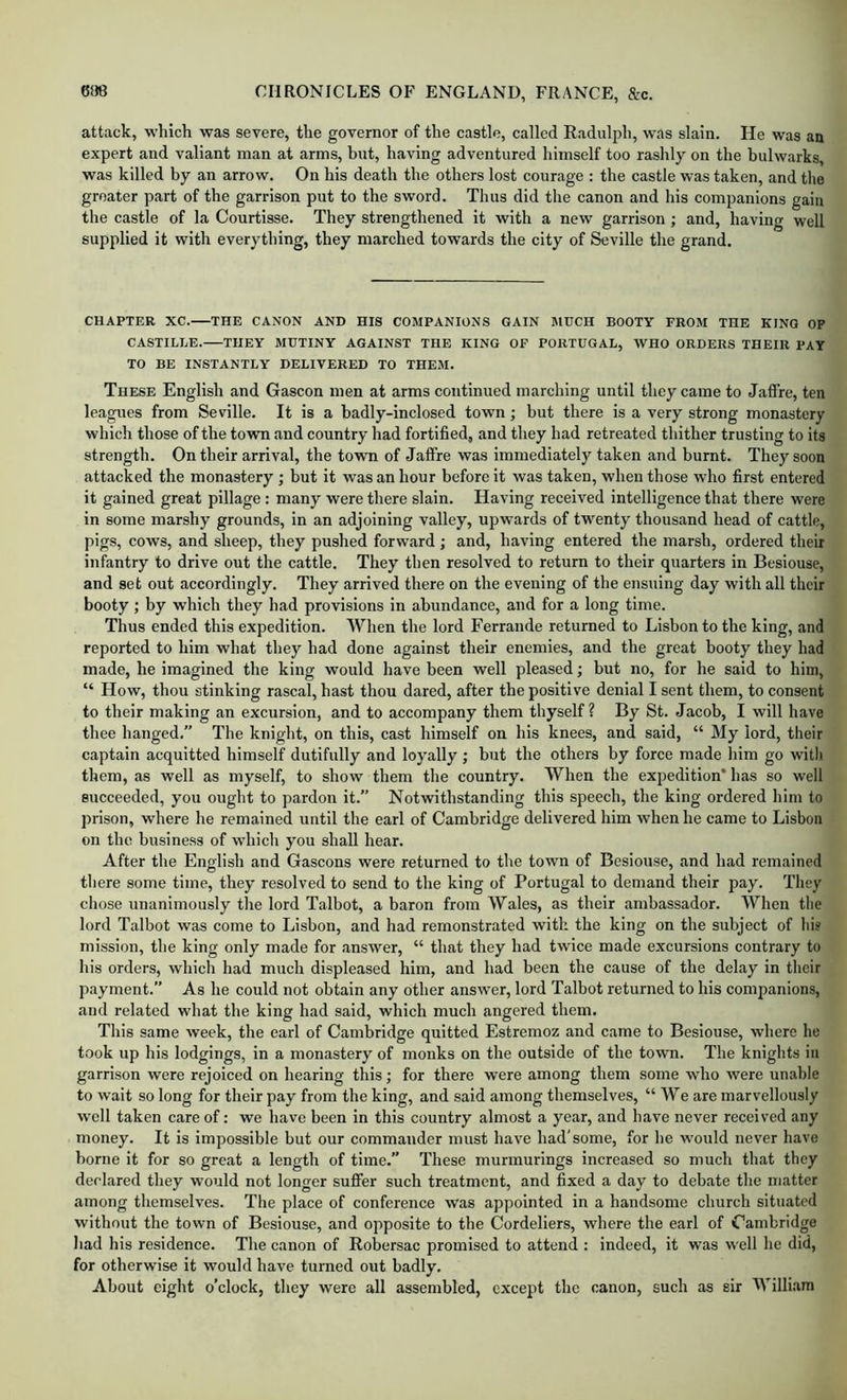 attack, which was severe, the governor of the castle, called Radulph, was slain. He was an expert and valiant man at arms, but, having adventured himself too rashly on the bulwarks, was killed by an arrow. On his death the others lost courage : the castle was taken, and the greater part of the garrison put to the sword. Thus did the canon and his companions gain the castle of la Courtisse. They strengthened it with a new garrison; and, having well supplied it with everything, they marched towards the city of Seville the grand. CHAPTER XC. THE CANON AND HIS COMPANIONS GAIN MUCH BOOTY PROM THE KING OF CASTILLE. THEY MUTINY AGAINST THE KING OF PORTUGAL, WHO ORDERS THEIR PAY TO BE INSTANTLY DELIVERED TO THEM. These English and Gascon men at arms continued marching until they came to Jaffre, ten leagues from Seville. It is a badly-inclosed town; but there is a very strong monastery which those of the town and country had fortified, and they had retreated thither trusting to its strength. On their arrival, the town of Jaffre was immediately taken and burnt. They soon attacked the monastery ; but it was an hour before it was taken, when those who first entered it gained great pillage: many were there slain. Having received intelligence that there were in some marshy grounds, in an adjoining valley, upwards of twenty thousand head of cattle, pigs, cows, and sheep, they pushed forward ; and, having entered the marsh, ordered their infantry to drive out the cattle. They then resolved to return to their quarters in Besiouse, and set out accordingly. They arrived there on the evening of the ensuing day with all their booty ; by which they had provisions in abundance, and for a long time. Thus ended this expedition. When the lord Ferrande returned to Lisbon to the king, and reported to him what they had done against their enemies, and the great booty they had made, he imagined the king would have been well pleased; but no, for he said to him, “ How, thou stinking rascal, hast thou dared, after the positive denial I sent them, to consent to their making an excursion, and to accompany them thyself ? By St. Jacob, I will have thee hanged,” The knight, on this, cast himself on his knees, and said, “ My lord, their captain acquitted himself dutifully and loyally ; but the others by force made him go with them, as well as myself, to show them the country. When the expedition* has so well succeeded, you ought to pardon it.” Notwithstanding this speech, the king ordered him to prison, where he remained until the earl of Cambridge delivered him when he came to Lisbon on tbe business of wbich you shall hear. After the English and Gascons were returned to the town of Besiouse, and had remained there some time, they resolved to send to the king of Portugal to demand their pay. They chose unanimously the lord Talbot, a baron from AYales, as their ambassador. When the lord Talbot was come to Lisbon, and had remonstrated with the king on the subject of hi? mission, the king only made for answer, “ that they had twice made excursions contrary to his orders, which had much displeased him, and had been the cause of the delay in their payment.” As he could not obtain any other answer, lord Talbot returned to his companions, and related what the king had said, which much angered them. This same week, the earl of Cambridge quitted Estremoz and came to Besiouse, where he took up his lodgings, in a monastery of monks on the outside of the town. The knights in garrison were rejoiced on hearing this; for there were among them some who were unable to wait so long for their pay from the king, and said among themselves, “ We are marvellously w'ell taken care of: we have been in this country almost a year, and have never received any money. It is impossible but our commander must have had'some, for he would never have borne it for so great a length of time.” These murmurings increased so much that they declared they would not longer suffer such treatment, and fixed a day to debate the matter among themselves. The place of conference was appointed in a handsome church situated without the town of Besiouse, and opposite to the Cordeliers, where the earl of Cambridge had his residence. The canon of Robersac promised to attend : indeed, it was well he did, for otherwise it would have turned out badly. About eight o’clock, they were all assembled, except the canon, such as sir William