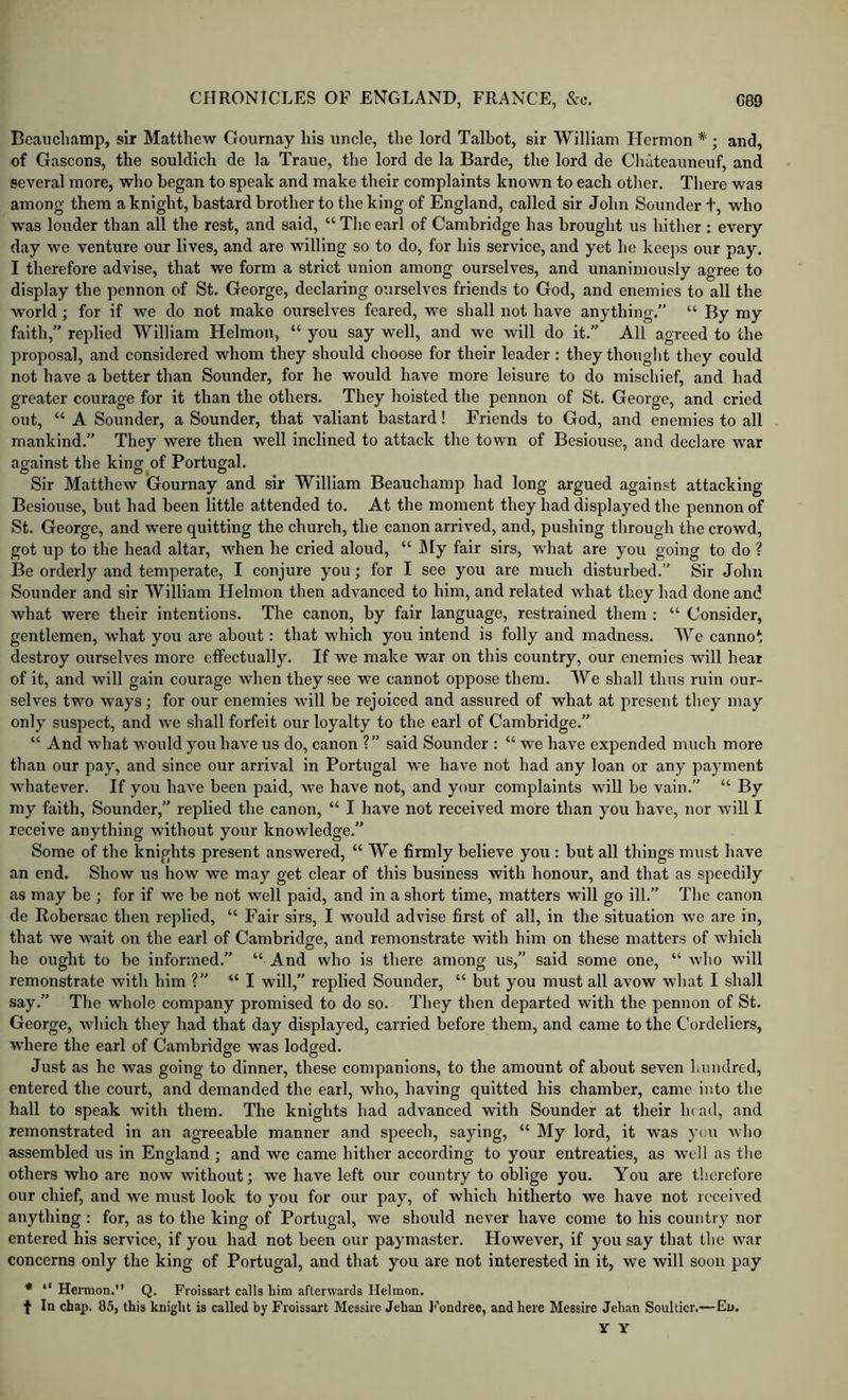 Beauchamp, sir Matthew Gournay his uncle, the lord Talbot, sir William Ilcrmon * ; and, of Gascons, the souldich de la Traue, the lord de la Barde, the lord de Cliateauneuf, and several more, who began to speak and make their eomplaints known to each other. There was among them a knight, bastard brother to the king of England, called sir John Sounder t, who was louder than all the rest, and said, “ The earl of Cambridge has brought us hither : every day we venture our lives, and are willing so to do, for his service, and yet he keeps our pay. I therefore advise, that we form a strict union among ourselves, and unanimously agree to display the pennon of St. George, declaring ourselves friends to God, and enemies to all the world; for if we do not make ourselves feared, we shall not have anything.” “ By my faith, replied William Helmon, “ you say well, and we will do it.” All agreed to the proposal, and considered whom they should choose for their leader: they thought they could not have a better than Sounder, for he would have more leisure to do mischief, and had greater courage for it than the others. They hoisted the pennon of St. George, and cried out, “ A Sounder, a Sounder, that valiant bastard! Friends to God, and enemies to all mankind.” They were then well inclined to attack the town of Besiouse, and declare war against the king of Portugal. Sir Matthew Gournay and sir William Beauchamp had long argued against attacking Besiouse, but had been little attended to. At the moment they had displayed tlie pennon of St. George, and were quitting the church, the canon arrived, and, pushing through the crowd, got up to the head altar, when he cried aloud, “ My fair sirs, what are you going to do ? Be orderly and temperate, I conjure you; for I see you are much disturbed.” Sir John Sounder and sir William Helmon then advanced to him, and related what they had done and what were their intentions. The canon, by fair language, restrained them : “ Consider, gentlemen, what you are about: that which you intend is folly and madness. We cannot destroy ourselves more effectually. If we make war on this country, our enemies will hear of it, and will gain courage when they see we cannot oppose them. We shall thus ruin our- selves two ways; for our enemies will be rejoiced and assured of what at present they may only suspect, and we shall forfeit our loyalty to the earl of Cambridge.” “ And what would you have us do, canon ?” said Sounder ; “ we have expended much more than our pay, and since our arrival in Portugal we have not had any loan or any payment whatever. If you have been paid, we have not, and your complaints will be vain. “ By my faith. Sounder,” replied the canon, “ I have not received more than you have, nor will I receive anything without your knowledge.” Some of the knights present answered, “We firmly believe you : but all things must have an end. Show us how we may get clear of this business with honour, and that as speedily as may be ; for if we be not well paid, and in a short time, matters will go ill.” The canon de Robersac then replied, “ Fair sirs, I w'dild advise first of all, in the situation we are in, that we wait on the earl of Cambridge, and remonstrate with him on these matters of which he ought to be informed. “ And who is there among us,” said some one, “ who will remonstrate with him ?” “I will,” replied Sounder, “ but you must all avow what I shall say.” The whole company promised to do so. They then departed with the pennon of St. George, which they had that day displayed, carried before them, and came to the Cordeliers, where the earl of Cambridge was lodged. Just as he was going to dinner, these companions, to the amount of about seven hundred, entered the court, and demanded the earl, who, having quitted his chamber, came into the hall to speak with them. The knights had advanced with Sounder at their luad, and remonstrated in an agreeable manner and speech, saying, “ My lord, it w'as you who assembled us in England ; and we came hither according to your entreaties, as well as the others who are now without; we have left our country to oblige you. You are therefore our chief, and we must look to you for our pay, of which hitherto we have not received anything : for, as to the king of Portugal, we should never have come to his country nor entered his service, if you had not been our paymaster. However, if you say that the war concerns only the king of Portugal, and that you are not interested in it, we will soon pay • “ Hernion.” Q. Froissart calls him afterwards Helmon. t In chap. 85, this knight is called by Froissart Messire Jehan h'ondree, and here Messire Jehan Soulticr.—En. Y Y