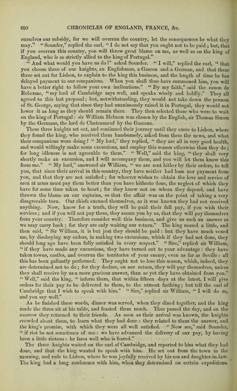 ourselves our subsidy, for we will overrun the country, let the consequences he what they may.” “ Sounder,” replied the earl, “ I do not say that you ought not to he paid ; hut, that if you overrun this country, you will throw great blame on me, as well as on the king of England, who is so strictly allied to the king of Portugal.” “ And what would you have us do ?” asked Sounder. “ I will,” replied the earl, “ that you choose three of our knights, an Englishman, a Gascon and a German, and that these three set out for Lisbon, to explain to the king this business, and the length of time he has delayed payment to our companions. When you shall thus have summoned him, you will have a better right to follow your own inclinations.” “ By my faith,” said the canon do Rohcrsac, “ my lord of Cambridge says well, and speaks wisely and boldly.” They all agreed to this last proposal; but, notwithstanding, they would not take down the pennon of St. George, saying that since they had unanimously raised it in Portugal, they would not lower it as long as they should remain there. They then selected those who were to wait on the king of Portugal: sir William Helmon was chosen by the English, sir Thomas Simon by the Germans, the lord de Chateauneuf by the Gascons. These three knights set out, and continued their journey until they came to Lisbon, where they found the king, who received them handsomely, asked from them the news, and what their companions were doing ? “ My lord,” they replied, “ they are all in very good health, and would willingly make some excursions, and employ this season otherwise than they do ; for long idleness is not agreeable to them.” “ Well,” said the king, “ they shall very shortly make an excursion, and I will accompany them, and you will let them know this from me.” “ My lord,” answered sir William, “ we are sent hither by their orders, to tell you, that since their arrival in this country, they have neither bad loan nor payment from you, and that they are not satisfied; for whoever wishes to obtain the love and service of men at arms must pay them better than you have hitherto done, the neglect of which they have for some time taken to heart; for they know not on whom they depend, and have thrown the blame on our captains, so that the affair was on the point of taking a very disagreeable turn. Our chiefs excused themselves, as it was known they had not received anything. Now, know for a truth, they will be paid their full pay, if you wish their services; and if you will not pay them, they assure you by us, that they will pay themselves from your country. Therefore consider well this business, and give us such an answer as we may carry back ; for they are only waiting our return.” The king mused a little, and then said, “ Sir William, it is but just they should bo paid : but they have much vexed me, by disobeying my orders, in making two excursions, which if they had not done, they should long ago have been fully satisfied in every respect.” “ Sire,” replied sir William, “ if they have made any excursions, they have turned out to your advantage: they have taken towns, castles, and overrun the territories of your enemy, even as far as Seville: all this has been gallantly performed. They ought not to lose this season, which, indeed, they are determined not to do ; for they declare, on our return, they will pay themselves, unless they shall receive by us a more gracious answer, than as yet they have obtained from you.” “ Well,” said the king, “ inform them, that within fifteen days at the latest, I will give orders for their pay to be delivered to them, to the utmost farthing; but tell the earl of Cambridge that I wish to speak with him.” “ Sire,” replied sir William, “ I will do so, and you say well.” As ho finished these words, dinner was served, when they dined together, and the king made the three sit at his table, and feasted them much. Thus passed the day, and on the morrow they returned to their friends. As soon as their arrival was known, the knights crowded about them, to learn what they had done : they related to them the answer, and the king’s promise, with which they were all well satisfied. “ Now see,” said Sounder, “ if riot be not sometimes of use: we have advanced the delivery of our pay, by having been a little riotous : he fares well who is feared.” The three knights waited on the earl of Cambridge, and reported to him what they had done, and that the king wanted to speak with him. He set out from the town in the morning, and rode to Lisbon, where he was joyfully received by his son and daughter-in-law. The king had a long conference with him, when they determined on certain expeditious.