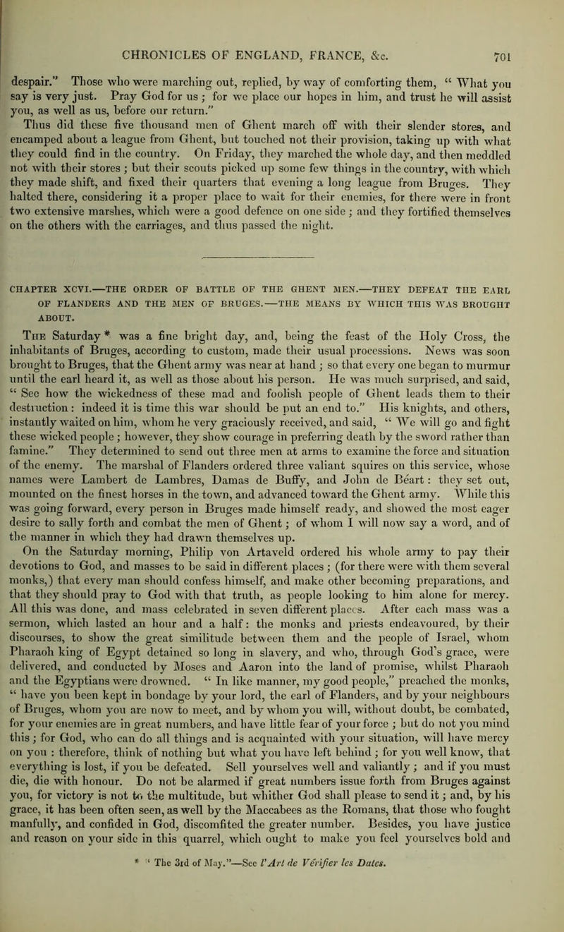 despair.” Those who were marcliing out, replied, by way of comforting them, “ Wliat you say is very just. Pray God for us ; for we place our hopes in him, and trust he will assist you, as well as us, before our return.” Thus did these five thousand men of Ghent march off with their slender stores, and encamped about a league from Ghent, but touched not their provision, taking up with what they could find in the country. On Friday, they marched the whole day, and tlien meddled not with their stores ; but their scouts picked up some few things in the country, with which they made shift, and fixed their quarters that evening a long league from Bruges. They halted there, considering it a proper place to wait for their enemies, for there were in front two extensive marshes, which were a good defence on one side ; and they fortified themselves on the others with the carriages, and thus passed the night. CHAPTER XCVI. THE ORDER OF BATTLE OP THE GHENT SIEN. THEY DEFEAT THE EARL OF FLANDERS AND THE MEN OP BRUGES. THE MEANS BY WHICH THIS WAS BROUGHT ABOUT. The Saturday * was a fine bright day, and, being the feast of the Holy Cross, the inhabitants of Bruges, according to custom, made their usual processions. News was soon brought to Bruges, that the Ghent army was near at hand ; so that every one began to murmur until the earl heard it, as well as those about his person. He Avas much surprised, and said, “ Sec how the wickedness of these mad and foolish people of Ghent leads them to their destniction ; indeed it is time this war should be put an end to.” Ilis knights, and others, instantly waited on him, whom he very graciously received, and .said, “ We will go and fight these wicked people; however, they show courage in preferring death by the sword rather than famine.” They determined to send out three men at arms to examine the force and situation of the enemy. The marshal of Flanders ordered three valiant squires on this service, whose names were Lambert de Lambres, Damas de Bufly, and John de Beart: they set out, mounted on the finest horses in the town, and advanced toward the Ghent army. AVhile this was going forward, every person in Bruges made himself ready, and showed the most eager desire to sally forth and combat the men of Ghent; of whom I will now say a word, and of the manner in which they had drawn themselves up. On the Saturday morning, Philip von Artaveld ordered his whole army to pay their devotions to God, and masses to be said in different places ; (for there were with them several monks,) that every man should confess himself, and make other becoming preparations, and that they should pray to God with that truth, as people looking to him alone for mercy. All this was done, and mass celebrated in seven different places. After each mass was a sermon, which lasted an hour and a half: the monks and priests endeavoured, by their discourses, to show the great similitude between them and the people of Israel, whom Pharaoh king of Egypt detained so long in slavery, and who, through God’s grace, were delivered, and conducted by Moses and Aaron into the land of promise, whilst Pharaoh and the Egyptians were drowmed. “ In like manner, my good people,” preached the monks, “ have you been kept in bondage by your lord, the earl of Flanders, and by your neighbours of Bruges, whom you arc now to meet, and by whom you will, without doubt, be combated, for your enemies are in great numbers, and have little fear of your force ; but do not you mind this; for God, who can do all things and is acquainted with your situation, will have mercy on you : therefore, think of nothing but what you ha\’e left behind ; for you well know, that everything is lost, if you be defeated. Sell yourselves well and valiantly; and if you must die, die with honour. Do not be alarmed if great numbers issue forth from Bruges against you, for victory is not to the multitude, but whither God shall please to send it; and, by his grace, it has been often seen, as well by the Maccabees as the Romans, that those who fought manfully, and confided in God, discomfited the greater number. Besides, you have justice and reason on your side in this quarrel, which ought to make you feel yourselves bold and * ‘ The 3nl of Ma}-.”—Sec I’Ar/ de Verifier les Dales.