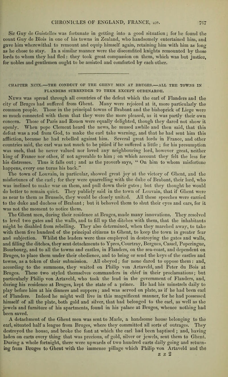 Sir Guy do Guistclles was fortunate in getting into a good situation; for he found the count Guy de Blois in one of his towns in Zealand, who handsomely entertained him, and gave him wherewithal to remount and equip himself again, retaining him Avith him as long as he chose to stay. In a similar manner were the discomfited knights remounted by those lords to whom they had fled: they took great compassion on them, which w'as but justice, for nobles and gentlemen ought to be assisted and comforted by each other. CHAPTER XCIX. THE CONDUCT OF THE GHENT MEN AT BRUGES.—ALL THE TOWNS IN FLANDERS SURRENDER TO THEM EXCEPT OUDENARDE. News was spread through all countries of the defeat w'hich the carl of Flanders and the city of Bruges had suffered from Ghent. Many were rejoiced at it, more particularly the common people. Those in the principal towns of Brabant and tlie bishoprick of Liege were so much connected with them that they were the more pleased, as it was partly their own concern. Those of Paris and Rouen were equally delighted, though they dared not show it openly. When pope Clement heard the news, he mused awhile and then said, that this defeat was a rod from God, to make the earl take warning, and that he had sent him this affliction, because he had rebelled against him. Several great lords in France, and other countries said, the earl was not much to be pitied if he suffered a little ; for his presumption was such, that he never valued nor loved any neighbouring lord, however great, neither king of France nor other, if not agreeable to him ; on which account they felt the less for his distresses. Thus it falls out; and as the proverb says, “ On him to whom misfortune happens, every one turns his back.” The town of Louvain, in particular, showed great joy at the victory of Ghent, and the misfortunes of the earl; for they were quarrelling with the duke of Brabant, their lord, who was inclined to make w*ar on them, and pull dowm their gates; but they thought he would do better to remain quiet. They publicly said in the town of Louvain, that if Ghent were as near to them as Brussels, they would be closely united. All these speeches were carried to the duke and duchess of Brabant; but it behoved them to shut their eyes and ears, for it was not the moment to notice them. The Ghent men, during their residence at Bruges, made many innovations. They resolved to level two gates and the walls, and to fill up the ditches with them, that the inhabitants might be disabled from rebelling. They also determined, when they marched away, to take with them five hundred of the principal citizens to Ghent, to keep the town in greater fear and subjection. Whilst the leaders were thus employed in destroying the gates and walls, and filling the ditches, they sent detachments to Ypres, Courtray, Bergues, Cassel, Poperingue, Bourbourg, and to all the towms and castles, in Flanders, on the sea-coast, and dependent on Bruges, to place them under their obedience, and to bring or send the keys of the castles and towns, as a token of their submission. All obeyed; for none dared to oppose them: and, according to the summons, they w’aited on Philip von Artaveld, and Peter du Bois at Bruges. These two styled themselves commanders in chief in their proclamations; but particularly Philip von Artaveld, who took the lead in the government of Flanders, and, during his residence at Bruges, kept the state of a prince. He had his minstrels daily to play before him at his dinners and suppers; and was served on plate, as if he had been earl of Flanders. Indeed he might well live in this magnificent manner, for he had possessed himself of all the plate, both gold and silver, that had belonged to the earl, as well as the jewels and furniture of his apartments, found in his palace at Bruges, whence nothing had been saved. A detachment of the Ghent men was sent to Marie, a handsome house belonging to the carl, situated half a league from Bruges, where they committed all sorts of outrages. They destroyed the house, and broke the font at which the earl had been baptised ; and, having laden on carts every thing that was precious, of gold, silver or jewels, sent them to Ghent. During a whole fortnight, there were upwards of two hundred carts daily going and return- ing from Bruges to Ghent with the immense pillage which Philip von Artaveld and the z z 2