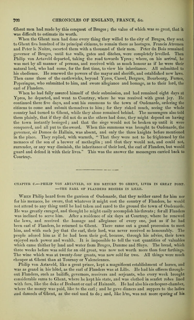 Ghent men had made hy this conquest of Bmges ; the value of which was so great, that it was difficult to estimate its worth. When the Ghent men had done every thing they willed to the city of Bruges, they sent to Ghent five hundred of its principal citizens, to remain there as hostages. Francis Atreinen and Peter le Nultre, escorted them with a thousand of their men. Peter du Bois remained governor of Bruges, until the walls, gates and ditches, were completely levelled. Then Philip von Artaveld departed, taking the road towards Ypres; where, on his arrival, lie was met by all manner of persons, and received with as much honour as if he were their natural lord, who had come, for the first time, to view his inheritance. All submitted to his obedience. He renewed the powers of the mayor and sheriffs, and established new laws. Then came those of the castlewicks, beyond Ypres, Cassel, Bergues, Bourbourg, Fumes, Poperingue, who submitted to him, and swore allegiance and homage, as to their lord, the earl of Flanders. When he had fully assured himself of their submission, and had remained eight days at Ypres, he departed, and went to Courtray, where he was received with great joy. lie continued there five days, and sent his summons to the town of Oudenarde, ordering the citizens to come and submit themselves to him; for they risked much, seeing the whole country had turned to Ghent, while they alone remained behind. The messengers also told them plainly, that if they did not do as the others had done, they might depend on having the town instantly besieged; and that the siege would not be broken up until it were conquered, and all put to the sword. When this summons was brought to Oudenarde, the governor, sir Damos de Halluin, was absent, and only the three knights before mentioned in the place. They replied, with warmth, “ That they were not to be frightened by the menaces of the son of a brewer of metheglin ; and that they would not, and could not, surrender, or any way diminish, the inheritance of their lord, the earl of Flanders, but would guard and defend it with their lives.” This was the answer the messengers carried back to Courtray. CHAPTER C.—PHILIP VON ARTAVELD, ON HIS RETCRN TO GHENT, LIVES IN GREAT POJIP. THE EARL OF FLANDERS RESIDES IN LILLE. When Philip heard from the garrison of Oudenarde, that they neither cared for him nor for his menaces, he swore, that whatever it might cost the country of Flanders, he would not attend to any thing until he had taken and razed to the ground the town of Oudenarde. He was greatly enraged, and thought lie might easily accomplish his threats; for all Flanders was inclined to serve him. After a residence of six days at Courtray, where he renewed the law^s, and received the homage and allegiance of every one, just as if he had been carl of Flanders, he returned to Ghent. There came out a grand procession to meet him, and wdth such joy that the carl, their lord, was never received so honourably. The people adored him as if he had been their god, because, through his advice, their town enjoyed such power and wealth. It is impossible to tell the vast quantities of valuables which came thither by land and water from Bruges, Damme and Sluys. The bread, which three weeks before was sold for an old groat, W'as now not w’orth more than four farthings. The wine which was at twenty-four groats, was now' sold for two. All things were much ‘■heaper at Ghent than at Toumay or Valenciennes. Philip von Artaveld, like a great prince, kept a magnificent establishment of horses, and was as grand in his'hotel, as the earl of Flanders w’as at Lille. He had his officers through- out Flanders, such as bailiffs, goveniors, receivers and serjeants, who every week brought considerable sums to Ghent, where he kept his state, and was clothed in scarlet robes lined with furs, like the duke of Brabant or earl of Hainault. He had also his exchequer-chamber, where the money was paid, like to the earl; and he gave dinners and suppers to the ladies and damsels of Ghent, as the earl used to do; and, like hun, w’as not more sparing of his