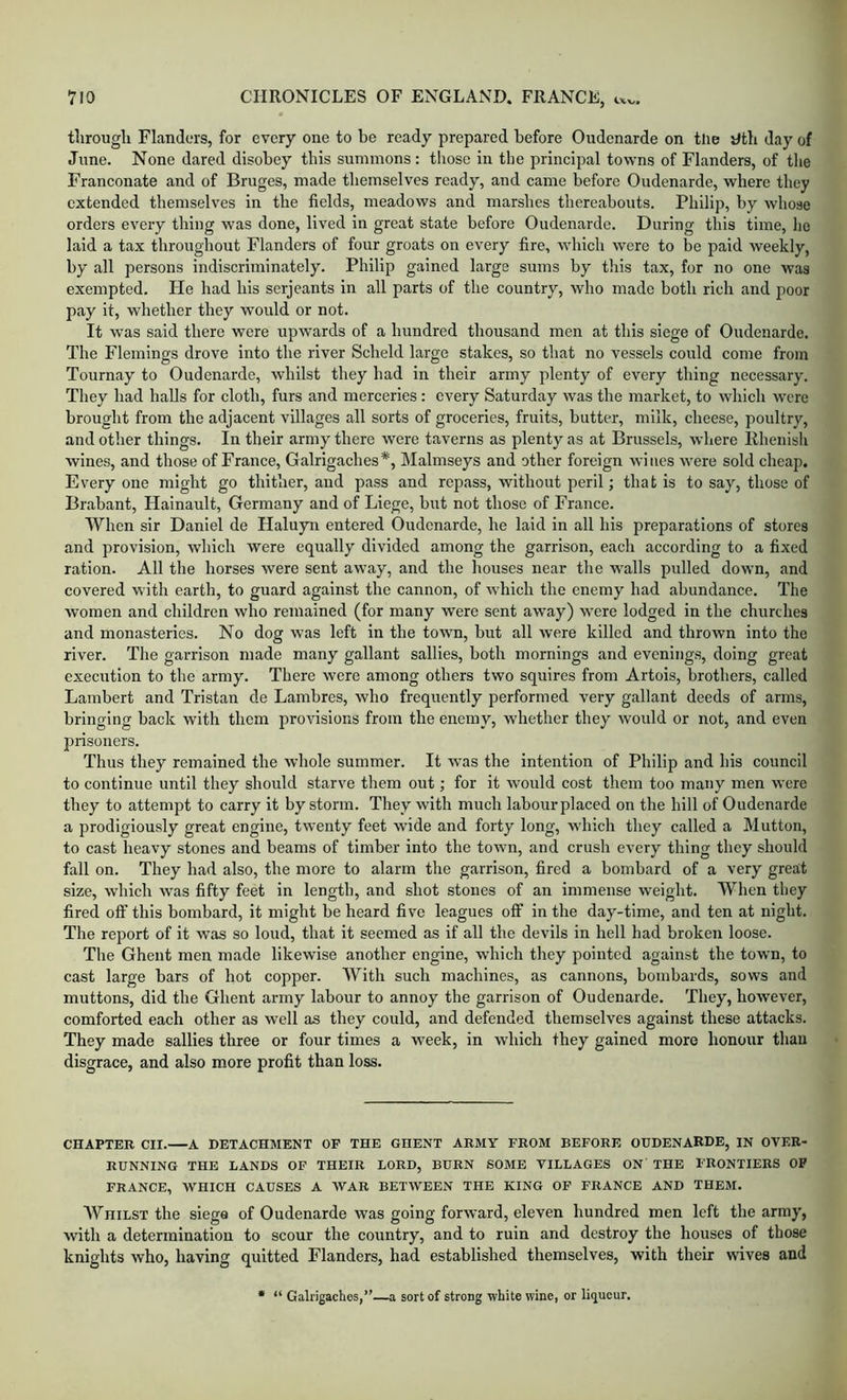 tlirougli Flanders, for every one to be ready prepared before Oudcnarde on tlie tltb day of June. None dared disobey this summons: those in the principal towns of Flanders, of the Franconate and of Bruges, made themselves ready, and came before Oudenarde, where they extended themselves in the fields, meadows and marshes thereabouts. Philip, by whose orders every thing was done, lived in great state before Oudenarde. During this time, lie laid a tax throughout Flanders of four groats on every fire, which were to be paid weekly, by all persons indiscriminately. Philip gained large sums by this tax, for no one was exempted. He had his serjeants in all parts of the country, who made both rich and poor pay it, whether they would or not. It was said there were upwards of a hundred thousand men at this siege of Oudenarde. The Flemings drove into the river Scheld large stakes, so that no vessels could come from Tournay to Oudenarde, whilst they had in their army plenty of every thing necessary. They had halls for cloth, furs and merceries: every Saturday was the market, to which were brought from the adjacent villages all sorts of groceries, fruits, hutter, milk, cheese, poultry, and other things. In their army there were taverns as plenty as at Brussels, where Rhenish wines, and those of France, Galrigaches*, Malmseys and other foreign wines were sold cheap. Everyone might go thither, and pass and repass, without peril; that is to say, those of Brabant, Hainault, Germany and of Liege, but not those of France. When sir Daniel de Haluyn entered Oudenarde, he laid in all his preparations of stores and provision, which were equally divided among the garrison, each according to a fixed ration. All the horses were sent away, and the houses near the walls pulled down, and covered with earth, to guard against the cannon, of which the enemy had abundance. The women and children who remained (for many were sent away) were lodged in the churches and monasteries. No dog was left in the town, but all were killed and thrown into the river. The garrison made many gallant sallies, both mornings and evenings, doing great execution to the army. There were among others two squires from Artois, brothers, called Lambert and Tristan de Lambres, who frequently performed very gallant deeds of arms, bringing back with them provisions from the enemy, whether they would or not, and even prisoners. Thus they remained the whole summer. It was the intention of Philip and his council to continue until they should starve them out; for it would cost them too many men were they to attempt to carry it by storm. They with much labourplaced on the hill of Oudenarde a prodigiously great engine, twenty feet wide and forty long, which they called a Mutton, to cast heavy stones and beams of timber into the town, and crush every thing they should fall on. They had also, the more to alarm the garrison, fired a bombard of a very great size, which was fifty feet in length, and shot stones of an immense weight. When they fired off this bombard, it might be heard five leagues olF in the day-time, and ten at night. The report of it was so loud, that it seemed as if all the devils in hell had broken loose. The Ghent men made likewise another engine, which they pointed against the town, to cast large bars of hot copper. With such machines, as cannons, bombards, sows and muttons, did the Ghent army labour to annoy the garrison of Oudenarde. They, however, comforted each other as well as they could, and defended themselves against these attacks. They made sallies three or four times a week, in which they gained more honour than disgrace, and also more profit than loss. CHAPTER CII. A DETACHMENT OF THE GHENT ARMY FROM BEFORE OUDENARDE, IN OVER- RUNNING THE LANDS OF THEIR LORD, BURN SOME VILLAGES ON THE FRONTIERS OP FRANCE, WHICH CAUSES A WAR BETWEEN THE KING OF FRANCE AND THEM. AVhilst the siege of Oudenarde was going forward, eleven hundred men left the army, with a determination to scour the country, and to ruin and destroy the houses of those knights who, having quitted Flanders, had established themselves, with their wives and * “ Galrigaches,”—a sort of strong white wine, or liqueur.