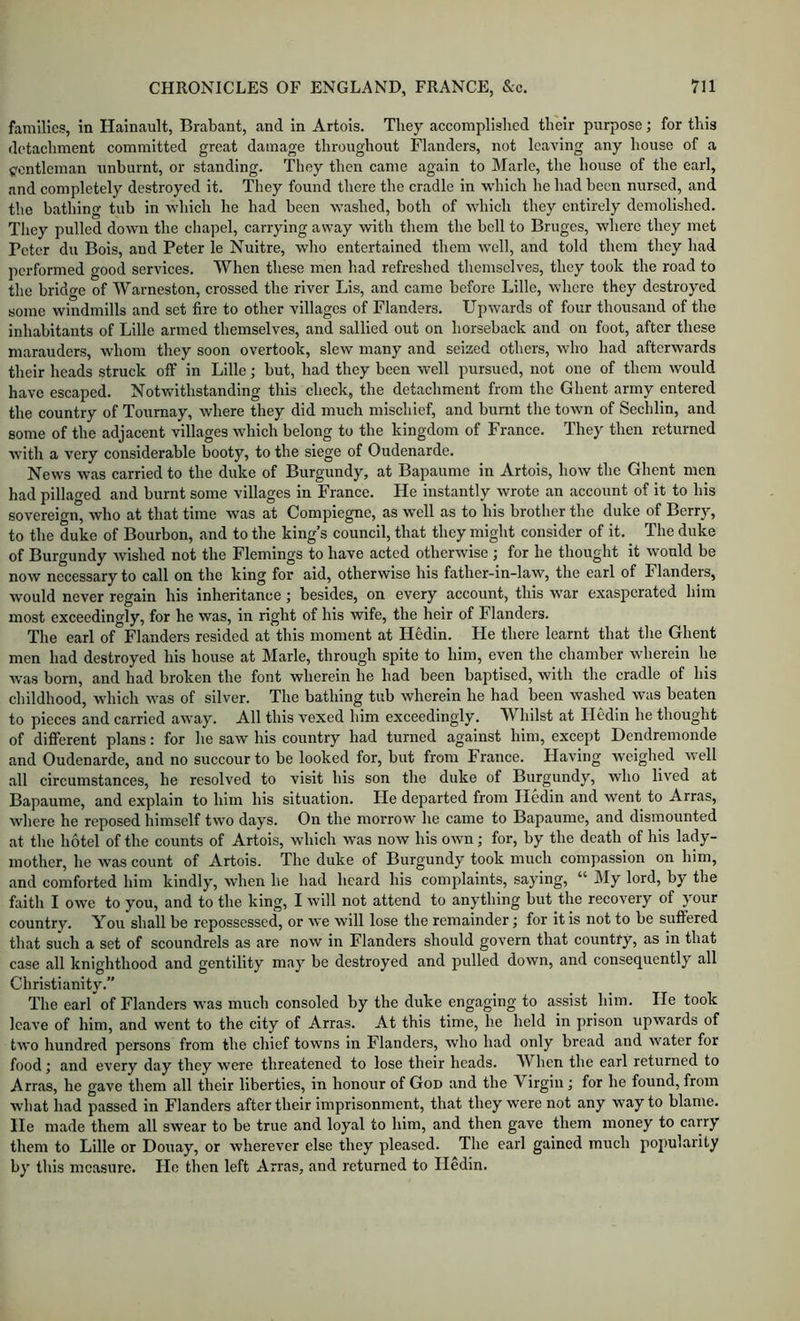 families, in Hainault, Brabant, and in Artois. They accomplislied their purpose; for this detaehment eommitted great damage throughout Flanders, not leaving any house of a yontleman unburnt, or standing. They then eame again to Marie, the house of the earl, and completely destroyed it. They found there the cradle in which he had been nursed, and the bathing tub in which he had been washed, both of which they entirely demolished. They pulled down the chapel, carrying away with them the bell to Bruges, where they met Peter du Bois, and Peter le Nuitre, who entertained them well, and told them they had performed good services. When these men had refreshed themselves, they took the road to the bridge of Warneston, crossed the river Lis, and came before Lille, where they destroyed some windmills and set fire to other villages of Flanders. Upwards of four thousand of the inhabitants of Lille armed themselves, and sallied out on horseback and on foot, after these marauders, whom tliey soon overtook, slew many and seized others, who had afterwards their heads struck off in Lille; but, had they been well pursued, not one of them would have escaped. Notwithstanding this check, the detachment from the Ghent army entered the country of Tournay, where they did much mischief, and burnt the town of Sechlin, and some of the adjacent villages which belong to the kingdom of France. They then returned with a very considerable booty, to the siege of Oudenarde. News was carried to the duke of Burgundy, at Bapaumo in Artois, how the Ghent men had pillaged and burnt some villages in France. He instantly wrote an account of it to his sovereign, who at that time was at Compiegne, as well as to his brother the duke of Berry, to the duke of Bourbon, and to the king’s council, that they might consider of it. The duke of Burgundy wished not the Flemings to have acted otherwise ; for he thought it would be now necessary to call on the king for aid, otherwise his father-in-law, the earl of Flanders, would never regain his inheritance; besides, on every account, this war exasperated him most exceedingly, for he was, in right of his wife, the heir of Flanders. The earl of Flanders resided at this moment at Hedin. He there learnt that the Ghent men had destroyed his house at Marie, through spite to him, even the chamber wherein he Avas born, and had broken the font wherein he had been baptised, with the cradle of his childhood, which was of silver. The bathing tub wherein he had been washed was beaten to pieces and carried away. All this vexed him exceedingly. Whilst at Hedin he thought of different plans: for he saw his country had turned against him, except Dendremonde and Oudenarde, and no succour to be looked for, but from France. Having Aveighed Avell all circumstances, he resolved to visit his son the duke of Burgundy, who liA’^ed at Bapaume, and explain to him his situation. He departed from Hedin and went to Arras, Avhere he reposed himself two days. On the morrow he came to Bapaume, and dismounted at the hotel of the counts of Artois, which Avas noAV his oavxi ; for, by the death of his lady- mother, he Avas count of Artois. The duke of Burgundy took much compassion on him, and comforted him kindly, AAdien he had heard his comjxlaints, saying, “ My lord, by the faith I OAve to you, and to the king, I Avill not attend to anything but the recoA'cry of your country. You shall be repossessed, or aa'c Avill lose the remainder; for it is not to be suffered that such a set of scoundrels as are now in Flanders should goA’ern that country, as in that case all knighthood and gentility may be destroyed and pulled down, and consequently all Christianity.” The earl of Flanders AA*as much consoled by tbe duke engaging to assist him. He took IcaA’e of him, and went to the city of Arras. At this time, he held in prison upwards of tvA'o hundred persons from the chief towns in Flanders, Avho had only bread and Avater for food; and CA'ery day they Avere threatened to lose their heads. When the earl returned to Arras, he gave them all their liberties, in honour of God and the Virgin; for he found, from what had passed in Flanders after their imprisonment, that they Avere not any way to blame. He made them all swear to be true and loyal to him, and then gave them money to carry them to Lille or Douay, or Avherever else they pleased. The earl gained much popularity by this measure. He then left Arras, and returned to Hedin.