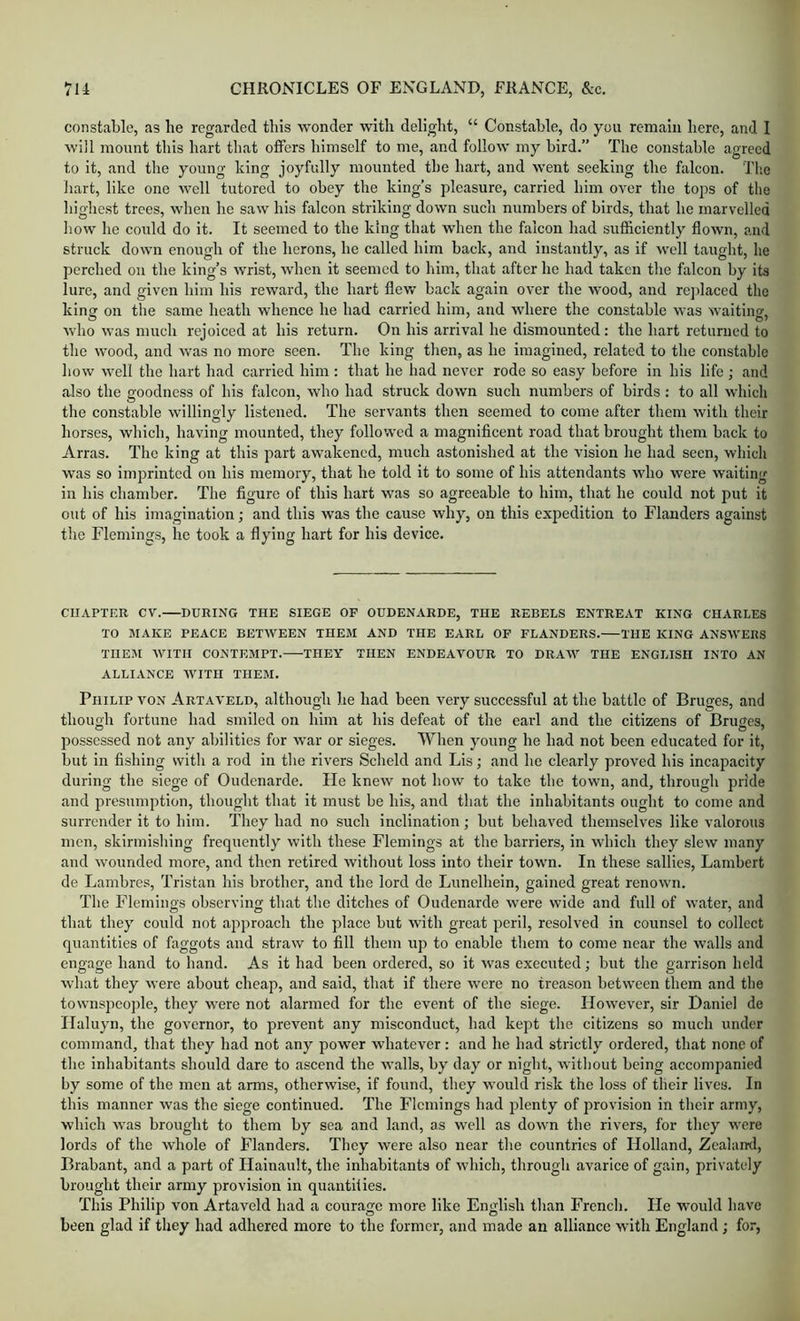 constable, as he regarded this wonder with delight, “ Constable, do you remain here, and I will mount this hart that offers himself to me, and follow my bird.” The constable agreed to it, and the young king joyfully mounted the hart, and went seeking the falcon. The hart, like one well tutored to obey the king’s pleasure, carried him over the tops of the liiglrest trees, when he saw his falcon striking down such numbers of birds, that he marvelled how he could do it. It seemed to the king that when the falcon had sufficiently flown, and struck down enough of the licrons, he called him back, and instantly, as if well taught, he perched on the king’s wrist, when it seemed to him, that after he had taken the falcon by its lure, and given him his reward, the hart flew back again over the wood, and rejdaced the king on the same heath whence he had carried him, and where the constable was waiting, who was much rejoiced at his return. On his arrival he dismounted; the hart returned to the wood, and was no more seen. The king then, as he imagined, related to the constable how well the hart had carried him : that he had never rode so easy before in his life; and also the goodness of his falcon, who had struck down such numbers of birds : to all which the constable willingly listened. The servants then seemed to come after them with their horses, which, having mounted, they followed a magnificent road that brought them back to Arras. The king at this part awakened, much astonished at the vision he had seen, which was so imprinted on his memory, that he told it to some of his attendants who were waiting in his chamber. The figure of this hart was so agreeable to him, that he could not put it out of his imagination; and this was the cause why, on this exi^edition to Flanders against the Flemings, he took a flying hart for his device. CHAPTER CV. DURING THE SIEGE OP OUDENARDE, THE REBELS ENTREAT KING CHARLES TO MAKE PEACE BETWEEN THEM AND THE EARL OP PLANDERS. THE KING ANSAVERS THEM AVITII CONTEMPT. THEY THEN ENDEAVOUR TO DRAW THE ENGLISH INTO AN ALLIANCE AVITH THEM. Philip von Artaa’eld, although he had been very successful at the battle of Bruges, and though fortune had smiled on him at his defeat of the earl and the citizens of Bruges, possessed not any abilities for war or sieges. When young he had not been educated for it, but in fishing with a rod in the riv’ers Scheld and Lis; and he clearly proved his incapacity during the siege of Oudenarde. He kneAV not hoAv to take the town, and, through pride and presumption, thought that it must be his, and that the inhabitants ought to come and surrender it to him. They had no such inclination; but behaved themselves like valorous men, skirmishing frequently Avith these Flemings at the barriers, in AAdiich they sIcav many and Avounded more, and then retired Avithout loss into their town. In these sallies, Lambert de Lambres, 'Tristan his brother, and the lord de Lunelhein, gained great renoAvn. The Fleminos observino; that the ditches of Oudenarde Avere wide and full of Avater, and that they could not ajiproach the place but with great peril, resolved in counsel to collect quantities of faggots and straAv to fill them up to enable them to come near the walls and engage hand to hand. As it had been ordered, so it Avas executed; but the garrison held what they Avere about cheap, and said, that if there Avere no treason between them and the townspeople, they w'ere not alarmed for the event of the siege. HoAveA'er, sir Daniel de Ilaluyn, the governor, to prevent any misconduct, had kept the citizens so much under command, that they had not any power Avhatever : and he had strictly ordered, that none of the inhabitants should dare to ascend the Avails, by day or night, Avithout being accompanied by some of the men at arms, otherwise, if found, they Avould risk the loss of their lives. In this manner Avas the siege continued. The Flemings had plenty of provision in their army, which Avas brought to them by sea and land, as well as doAvn the rivers, for they Avere lords of the Avhole of Flanders. They Avere also near the countries of Holland, Zealand, Brabant, and a part of Hainault, the inhabitants of Avhich, through avarice of gain, privately brought their army provision in quantities. This Philip von Artaveld had a courage more like English than French. He would have been glad if they had adhered more to the former, and made an alliance with England ; for,