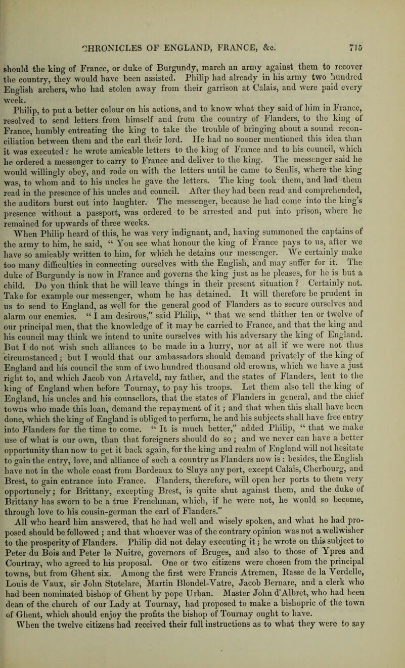 should the king of France, or duke of Burgundy, inarch an army against them to recover the country, they would have been assisted. Philip had already in liis army two hundred English archers, who had stolen away from their garrison at Calais, and were paid every week. Philip, to put a better colour on his actions, and to know what they said of him in France, resolved to send letters from himself and from the country of Flanders, to the king of France, humbly entreating the king to take the trouble of bringing about a sound recon- ciliation between them and the earl their lord. He had no sooner mentioned this idea than it was executed: he wrote amicable letters to the king of France and to his council, which he ordered a messenger to carry to France and deliver to the king. The messenger said he would willingly obey, and rode on with the letters until he came to Senlis, where the king was, to whom and to his uncles he gave the letters. The king took them, and had them read in the presence of his uncles and council. A.fter they had been read and conipiehended, the auditors burst out into laughter. The messenger, because he had come into the king’s presence without a passport, was ordered to be arrested and put into prison, wheie he remained for upwards of three weeks. When Philip heard of this, he was very indignant, and, having summoned the captains of the army to him, he said, “ You see what honour the king of France pays to us, after we have so amicably Avritten to him, for which he detains our messenger. We certainly make too many difficulties in connecting ourselves with the English, and may suffer for it. Tdie duke of Burgundy is now in France and governs the king just as he pleases, for he is but a child. L)o you think that he will leave things in their present situation ? Certainly not. Take for example our messenger, whom he has detained. It will therefore be prudent in us to send to Enoland, as well for the general good of Flanders as to secure ourselves and alarm our enemies. “ I am desirous,” said Philip, “ that w-e send thither ten or twelve of our principal men, that the knowledge of it may be carried to France, and that the king and his council may think we intend to unite ourselves with his adversary the king of England. But I do not wish such alliances to be made in a hurry, nor at all if we were not thus circumstanced; but I would that our ambassadors should demand privately of the king of England and his council the sum of two hundred thousand old crowns, which we have a just right to, and which Jacob von Artaveld, my father, and the states of Flanders, lent to the king of England when before Tournay, to pay his troops. Let them also tell the king of England, his uncles and his counsellors, that the states of Flanders in general, and the chief towns who made this loan, demand the repayment of it; and that when this shall have been done, which the king of England is obliged to perform, he and his subjects shall have free entry into Flanders for the time to come. “ It is much better,” added Philip, “ that we make use of what is our own, than that foreigners should do so ; and we never can have a better opportunity than now to get it back again, for the king and realm of England will not hesitate to gain the entry, love, and alliance of such a country as Flanders now is: besides, the English have not in the wdiole coast from Bordeaux to Sluys any port, except Calais, Cherbourg, and Brest, to gain entrance into France. Flanders, therefore, will open her ports to them A'^ery opportunely; for Brittany, excepting Brest, is quite shut against them, and the duke of Brittany has sworn to be a true Frenchman, AA’hich, if he were not, he would so become, through love to his cousin-german the earl of Flanders.” All Avho heard him answered, that he had aa’^cII and wisely spoken, and what he had pro- posed should be followed; and that Avhoever was of the contrary opinion was not a wellwisher to the prosperity of Flanders. Philip did not delay executing it; he wrote on this subject to Peter du Bois and Peter le Nuitre, governors of Bruges, and also to those of Ypres and Courtray, who agreed to his proposal. One or two citizens were chosen from the principal towns, but from Ghent six. Among the first were Francis Atremen, Rasse de la Verdelle, Louis de Vaux, sir John Stotelare, Martin Blondel-Vatre, Jacob Bernare, and a clerk who had been nominated bishop of Ghent by pope Urban. Master John d’Albret, who had been dean of the church of our Lady at Tournay, had proposed to make a bishopric of the town of Ghent, Avhich should enjoy the profits the bishop of Tournay ought to have. When the tAA'elve citizens had received their full instructions as to Avhat they AA'ere to sny