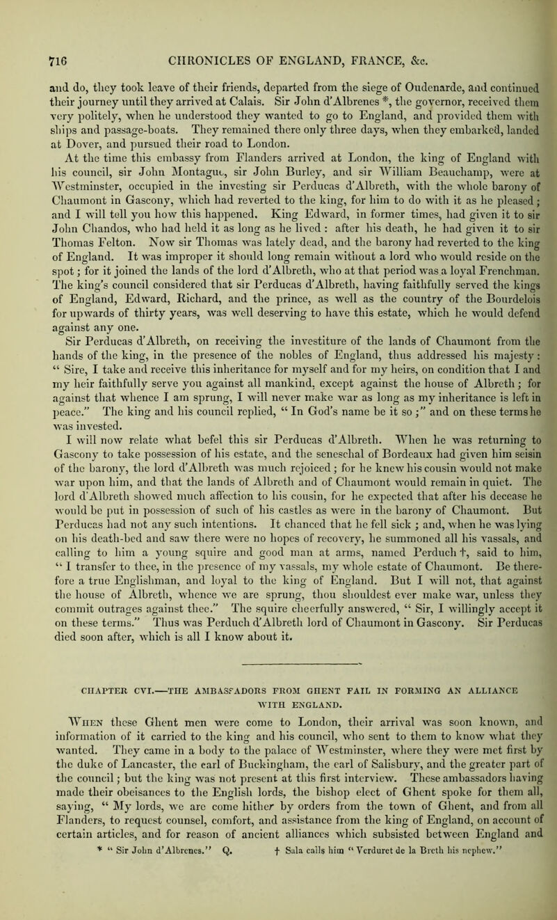 and do, they took leave of their friends, departed from the siege of Oudenarde, and eontinued their journey until they arrived at Calais. Sir John d’Albrenes *, the governor, received them very politely, when he understood they wanted to go to England, and provided them with ships and passage-boats. They remained there only three days, when they embarked, landed at Dover, and pursued their road to London. At the time this embassy from Flanders arrived at London, the king of England with his council, sir John Montague, sir John Burley, and sir William Beauchamp, were at Westminster, occupied in the investing sir Perducas d’Albreth, with the whole barony of Chaumont in Gascony, Avhich had reverted to the king, for him to do with it as he pleased; and I will tell you how this happened. King Edward, in former times, had given it to sir John Chandos, who had held it as long as he lived : after his death, he had given it to sir Thomas Felton. Now sir Thomas w'as lately dead, and the barony had reverted to the king of England. It was improper it should long remain without a lord who would reside on the spot; for it joined the lands of the lord d’Albreth, who at that period was a loyal Frenchman. The king’s council considered that sir Perducas d’Albreth, having faithfully served the kings of England, Edward, Richard, and the prince, as well as the country of the Bourdelois for upwards of thirty years, was well deserving to have this estate, which he would defend against any one. Sir Perducas d’Albreth, on receiving the investiture of the lands of Chaumont from the hands of the king, in the presence of the nobles of England, thus addressed his majesty: “ Sire, I take and receive this inheritance for myself and for my heirs, on condition that I and my heir faithfully serve you against all mankind, except against the house of Albreth ; for against that whence I am sprung, I will never make war as long as my inheritance is lefi in peace.” The king and his council replied, “ In God’s name be it so and on these terms he was invested. I will now relate what befel this sir Perducas d’Albreth. When he was returning to Gascony to take possession of his estate, and the seneschal of Bordeaux had given him seisin of the barony, the lord d’Albreth was much rejoiced; for he knew his cousin would not make war upon him, and that the lands of Albreth and of Chaumont would remain in quiet. The lord d’Albreth showed much affection to his cousin, for he expected that after his decease he would be put in possession of such of his castles as were in the barony of Chaumont. But Perducas had not any such intentions. It chanced that he fell sick ; and, when he was lying on his death-bed and saw there were no hopes of recovery, he summoned all his vassals, and calling to him a young squire and good man at arms, named Perduch t, said to him, “ I transfer to thee, in the ])resence of my vassals, my whole estate of Chaumont. Be there- fore a true Englishman, and loyal to the king of England. But I will not, that against the house of Albreth, whence we are sprung, thou shouldest ever make war, unless they commit outrages against thee.” 'Fhe squire cheerfully answered, “ Sir, I willingly accept it on these terms.” Thus was Perduch d’Albreth lord of Chaumont in Gascony. Sir Perducas died soon after, which is all I know about it. CHAPTER CVI. THE AMBAS.=-ADORS FROM GHENT FAIL IN FORMING AN ALLIANCE WITH ENGLAND. When these Ghent men were come to London, their arrival was soon known, and information of it carried to the king and his council, who sent to them to know what they wanted. They came in a body to the palace of Westminster, where they were met first by the duke of Lancaster, the earl of Buckingham, the carl of Salisbury, and the greater part of the council; but the king was not present at this first interview. These ambassadors having made their obeisances to the English lords, the bishop elect of Ghent spoke for them all, saying, “ My lords, we arc come hither by orders from the town of Ghent, and from all Flanders, to request counsel, comfort, and assistance from the king of England, on account of certain articles, and for reason of ancient alliances which subsisted between England and * “ Sir John d’Albrcnes.” Q. f calls him “ Verduret de la Bicth his nephew.”