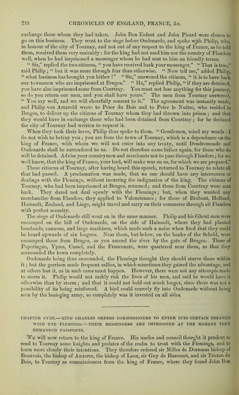 excliarige those whom they had take?). John Bon Enfant and John Picard were chosen to go on tliis business. They went to the siege before Oudenarde, and spoke with Philip, who, in honour of the city of Tournay, and not out of any respect to the king of France, as lie told them, received them very amicably : for the king had not used him nor the country of Flanders well, when he had imprisoned a messenger whom he had sent to liim on friendly terms. “ Sir,” replied the two citizens, “ you have received back your messenger.” “ That is true, said Philip ; “ but it was more through fear than otherwise. “ Now tell me,” added Philip, “ what business has brought you hither ?” “ Sir,” answered the citizens, “ it is to have back our townsmen who are imprisoned at Bruges.” “ Ha,” replied Philip, “if they are detained, you have also imprisoned some from Courtray. You must not lose anything for this journey, so do you return our men, and you shall have yours.” The men from Tournay answered, “ You say well, and we will cheerfully consent to it.” The agreement was instantly made, and Philip von Artaveld wrote to Peter du Bois and to Peter le Nuitre, who resided in Bruges, to deliver up the citizens of Tournay whom they had thrown into prison ; and that they would have in exchange those who had been detained from Courtray; for he declared the city of Tournay had written to request it. When they took their leave, Philip thus spoke to them. “ Gentlemen, mind my words : I do not wish to betray you ; you are from the town of Tournay, which is a dependance on the king of France, with whom we will not enter into any treaty, until Dendremonde and Oudenarde shall be surrendered to us. Do not therefore come hither again, for those who do will be detained. Advise your countrymen and merchants not to pass through Flanders; for wc well know, that the king of France, your lord, will make war on us, for which we are prepared.” These citizens of Tournay, after having heard this speech, returned to Tournay to relate all that had passed. A proclamation was made, that no one should have any intercourse or dealings with the Fleming.s, without incurring the indignation of the king. The citizens of Tournay, who had been imprisoned at Bruges, returned; and those from Courtray were sent back. They dared not deal openly with the Flemings; but, when they wanted any merchandise from Flanders, they applied to Valenciennes; for those of Brabant, Holland, Ilainault, Zealand, and Liege, might trowel and carry on their commerce through all Flanders with perfect security. The siege of Oudenarde still went on in the same manner. Philip and his Ghent men were encamped on the hill of Oudenarde, on the side of Ilainault, where they had planted bombards,'cannons, and large machines, which made such a noise when fired that they could be heard upwards of six leagues. Near them, but below, on the banks of the Scheld, were encamped those from Bruges, as you ascend the river by the gate of Bruges. Those of Poperingue, Ypres, Casscl, and the Franconate, were quartered near them, so that they surrounded the town completely. Oudenarde being thus surrounded, the Flemings thought they should starve those within it; hut the garrison made frequent sallies, in which sometimes they gained the advantage, and at others lost it, as in such cases must happen. However, there were not any attempts made to storm it. Philip would not rashly risk the lives of his men, and said he would have it otherwise than by storm ; and that it could not hold out much longer, since there was not a possibility of its being reinforced. A bird could scarcely fly into Oudenarde without being sc('ii by the besieging army, so completely was it invested on all sides. ClIAPTim CVIir.—KING CHARLES ORDERS COMMISSIONERS TO ENTER INTO CERTAIN TREATIES WITH THE FLEMINGS.— THEIR MESSENGERS ARE IMPRISONED AT THE MOMENT THEY DEMANDED PASSPORTS. We will now return to the king of France. His uncles and council thought it prudent to send to Tournay some knights and prelates of the realm to treat with the Flemings, and to learn more clearly their intentions. They therefore ordered sir Milles de Dormans bishop of Beauvais, the bishop of Auxerre, the bishop of Laon, sir Guy de Harcourt, and sir Tristan du Bois, to Tournay as commissioners from the king of France, where they found Jolm Bon