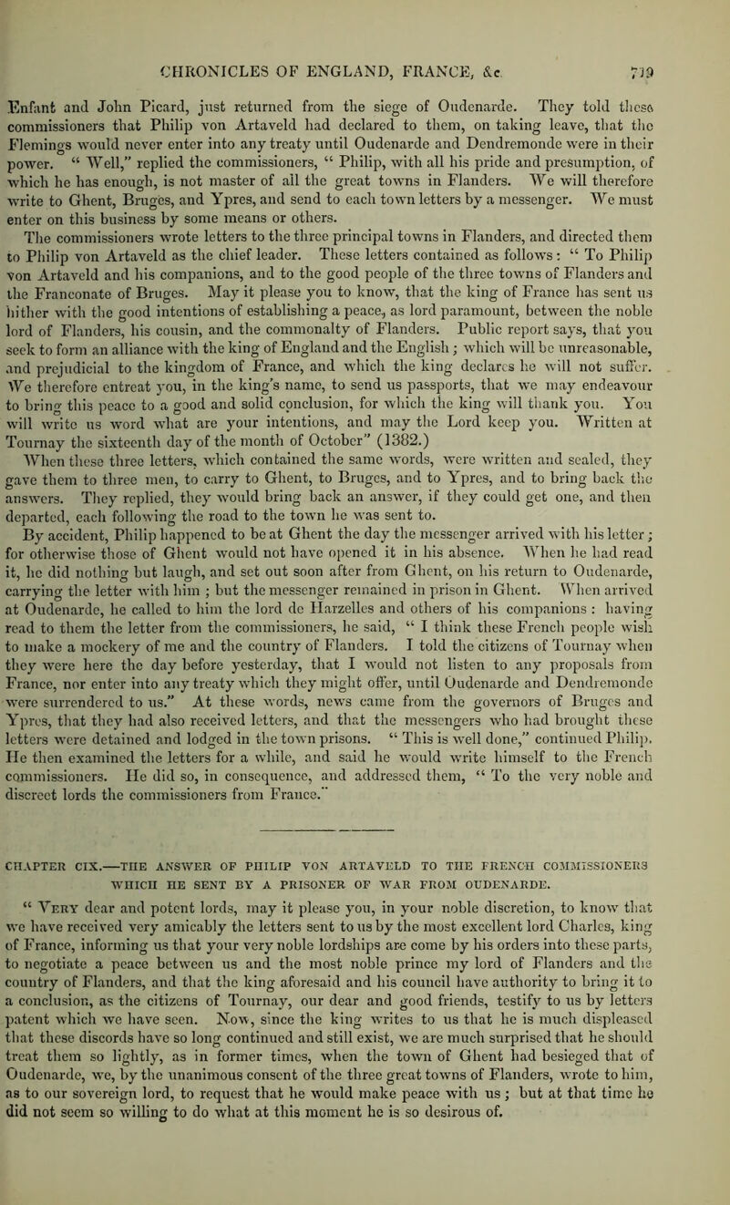 Enfant and John Picard, just returned from the siege of Oudenarde. They told tlicso commissioners that Philip von Artaveld had declared to them, on taking leave, that the Flemings would never enter into any treaty until Oudenarde and Dendremonde were in their power. “ Well,” replied the commissioners, “ Philip, with all his pride and presumption, of which he has enough, is not master of ail the great towns in Flanders. AVe will therefore write to Ghent, Bruges, and Ypres, and send to each town letters by a messenger. We must enter on this business by some means or others. The commissioners wrote letters to the three principal towns in Flanders, and directed them to Philip von Artaveld as the chief leader. These letters contained as follows : “ To Philip von Artaveld and his companions, and to the good people of the three towns of Flanders and the Franconate of Bruges. May it please you to know, that the king of France has sent us hither with the good intentions of establishing a peace,, as lord paramount, between the noble lord of Flanders, his cousin, and the commonalty of Flanders. Public report says, that you seek to form an alliance with the king of England and the English; which will be unreasonable, and prejudicial to the kingdom of France, and which the king declares he will not suffer. We therefore entreat you, in the king’s name, to send us passports, that we may endeavour to bring this peace to a good and solid conclusion, for which the king will tiiauk you. You will write us word what are your intentions, and may the Lord keep you. AYritten at Tournay the sixteenth day of the month of October” (1382.) AVhen these three letters, which contained the same words, wore written and sealed, they gave them to three men, to carry to Ghent, to Bruges, and to Ypres, and to bring back the answers. They replied, they Avould bring back an answer, if they could get one, and then departed, each following the road to the town he was sent to. By accident, Philip happened to be at Ghent the day the messenger arrived with his letter; for otherwise those of Ghent would not have opened it in his absence. AA’^hen he had read it, he did nothing but laugh, and set out soon after from Ghent, on his return to Oudenarde, carrying the letter with him ; but the messenger remained in prison in Ghent. When arrived at Oudenarde, he called to him the lord do Harzelles and others of his companions : having read to them the letter from the commissioners, he said, “ I think these French people wish to make a mockery of me and the country of Flanders. I told the citizens of Tournay when they wei’e here the day before yesterday, that I would not listen to any proposals from France, nor enter into any treaty which they might offer, until Oudenarde and Dendremonde were surrendered to us.” At these words, news came from the governors of Bruges and Ypres, that they had also received letters, and that the messengers who had brought these letters were detained and lodged in the town prisons. “ This is well done,” continued Philip, lie then examined the letters for a while, and said he would write himself to the French commissioners. He did so, in consequence, and addressed them, “ To the very noble and discreet lords the commissioners from France. CHAPTER CIX. THE ANSWER OF PHILIP VON ARTAVELD TO THE FRENCH COMMISSIONERS WHICH HE SENT BY A PRISONER OF WAR FROM OUDENARDE. “ A^ery dear and potent lords, may it please you, in your noble discretion, to know that vve have received very amicably the letters sent to us by the most excellent lord Charles, king of France, informing us that your very noble lordships are come by his orders into these parts, to negotiate a peace between us and the most noble prince my lord of Flanders and the country of Flanders, and that the king aforesaid and his council have authority to bring it to a conclusion, as the citizens of Tournay, our dear and good friends, testify to us by letters patent which we have seen. Now, since the king writes to us that he is much displeased that these discords have so long continued and still exist, we are much surprised that he should treat them so lightly, as in former times, when the town of Ghent had besieged that of Oudenarde, we, by the unanimous consent of the three great towns of Flanders, wrote to him, as to our sovereign lord, to request that he would make peace with us; hut at that time he did not seem so willing to do what at this moment he is so desirous of.