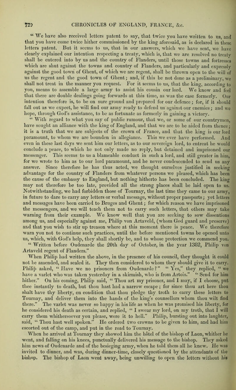 “ Wo have also received letters patent to say, that twice you have written to ns, and that you have come twice hither commissioned by the king aforesaid, as is declared in these letters patent. But it seems to us, that in our answers, which we have sent, wo have clearly explained our intention respecting a treaty, which is, that we are resolved no treatv shall be entered into by us and the country of Flanders, until those towns and fortresses which are shut against the towns and country of Flanders, and particularly and expressly against the good town of Ghent, of Avhich we are regent, shall be thrown open to the will of us the regent and the good town of Ghent; and, if this be not done as a preliminary, we shall not treat in the manner you request. For it seems to us, that the king, according to you, means to assemble a large army to assist his cousin our lord. We know and feel that there are double dealings going forwards at this time, as was the case formerly. Our intention therefore is, to be on sure ground and prepared for our defence; for, if it should fall out as we expect, he will find our army ready to defend us against our enemies; and we hope, through God’s assistance, to be as fortunate as formerly in gaining a victory. “ With regard to what you say of public rumour, that we, or some of our countrymen, have sought an alliance with the king of England, and that we are to be aided from thence; it is a truth that we are subjects of the crown of France, and that the king is cur lord paramount, to whom we are bounden in allegiance. This we ever have performed. And even in these last days we sent him our letters, as to our sovereign lord, to entreat he would conclude a peace, to which he not only made no reply, but detained and imprisoned our messenger. This seems to us a blameable conduct in such a lord, and still greater in him, for we wrote to him as to our lord paramount, and he never condescended to send us any answer. Since therefore he has thus acted, w'e thought ourselves justified in seeking advantage for the country of Flanders from whatever persons we pleased, which has been the cause of the embassy to England, but nothing hitherto has been concluded. The king may not therefore be too late, provided all the strong places shall be laid open to us. Notwithstanding, we had forbidden those of Tournay, the last time they came to our army, in future to dare to carry any letters or verbal message, without proper passports; yet letters and messages have been carried to Bruges and Ghent; for which reason we have imprisoned the messengers, and we will teach them not to carry such letters, that others may take warning from their example. We know well that you are seeking to sow dissentiens among us, and especially against me, Philip von Artaveld, (whom God guard and preserve) and that you wish to stir up treason where at this moment there is peace. We therefore warn you not to continue such practices, until the before mentioned towns be opened unto us, which, with God’s help, they shall shortly be, and to whose protection we commend you. “ Written before Oudenarde the 20th day of October, in the year 1382, Philip von Artaveld regent of Flanders.” When Philip had written the above, in the presence of his council, they thought it could not be amended, and sealed it. They then considered to whom they should give it to carry. Philip asked, “Have we no prisoners from Oudenarde?” “Yes,” they replied, “we liave a varlet who was taken yesterday in a skirmish, who is from Artois.” “ Send for him hither.” On his coming, Philip said, “ Thou art my prisoner, and I may, if I choose, put thee instantly to death, but thou hast had a narrow escape ; for since thou art here thou shalt have thy liberty, on condition that thou pledge thy troth to carry these letters to Tournay, and deliver them into the hands of the king’s counsellors whom thou wilt find there. The vmrlet was never so happy in his life as when he was promised his liberty, for he considered his death as certain, and replied, “ I swear my lord, on my troth, that I will carry them whithersoever you please, were it to hell.” Philip, bursting out into laughter, said, “ Thou hast well spoken.” He ordered twm crowns to be given to him, and had him escorted out of the camp, and put in the road to 'rournay. When he arrived at Tournay they showed him the hotel of the bishop of Laon, whither he went, and falling on his knees, punctually delivered his message to the bishop. 'They asked him news of Oudenarde and of the besieging army, when he told them all he knew. lie was invited to dinner, and wms, during dinner-time, closely questioned by the attendants of the bishop. The bishop of Laon went away, being unwilling to open the letters without his