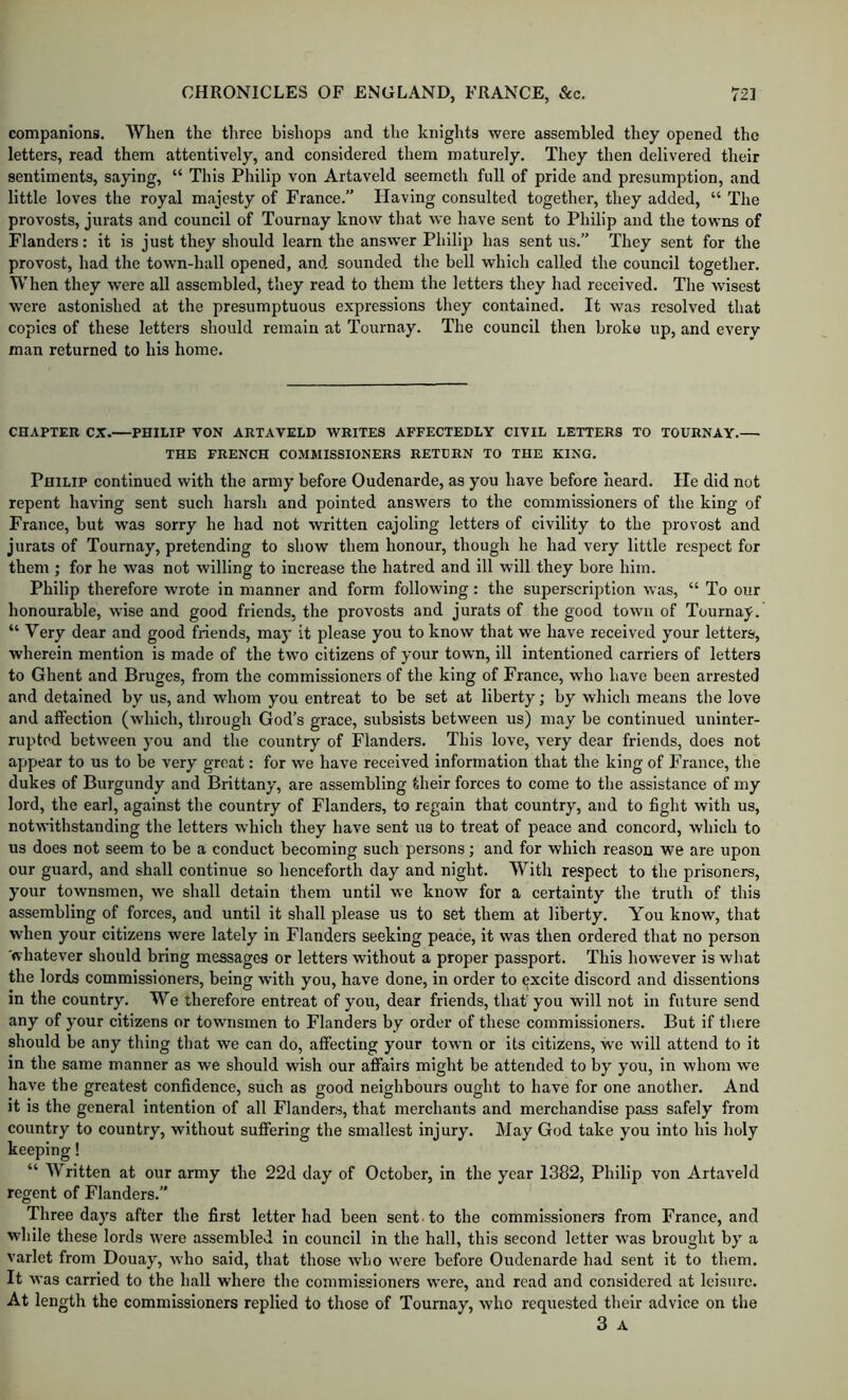 companions. When the three bishops and the knights were assembled they opened the letters, read them attentively, and considered them maturely. They then delivered their sentiments, saying, “ This Philip von Artaveld seemeth full of pride and presumption, and little loves tlie royal majesty of France.” Having consulted together, they added, “ The provosts, jurats and council of Tournay know that we have sent to Philip and the towns of Flanders: it is just they should learn the answer Philip has sent us.” They sent for the provost, had the town-hall opened, and sounded tlie bell which called the council together. When they were all assembled, they read to them the letters they had received. The wisest were astonished at the presumptuous expressions they contained. It was resolved that copies of these letters should remain at Tournay. The council then broke up, and every man returned to his home. CHAPTER CX.—PHILIP VON ARTAVELD WRITES AFFECTEDLY CIVIL LETTERS TO TOURNAY.— THE FRENCH COMMISSIONERS RETURN TO THE KING. Philip continued with the army before Oudenarde, as you have before heard. He did not repent having sent such harsh and pointed answers to the commissioners of the king of France, but was sorry he had not written cajoling letters of civility to the provost and jurats of Tournay, pretending to show them honour, though he had very little respect for them ; for he was not willing to increase the hatred and ill will they bore him. Philip therefore wrote in manner and form following: the superscription was, “ To our honourable, wise and good friends, the provosts and jurats of the good town of Tournay. “ Very dear and good friends, may it please you to know that we have received your letters, wherein mention is made of the two citizens of your town, ill intentioned carriers of letters to Ghent and Bruges, from the commissioners of the king of France, who have been arrested and detained by us, and whom you entreat to be set at liberty; by which means the love and affection (which, through God’s grace, subsists between us) may be continued uninter- rupted between you and the country of Flanders. This love, very dear friends, does not appear to us to be very great: for we have received information that the king of France, the dukes of Burgundy and Brittany, are assembling their forces to come to the assistance of my lord, the earl, against the country of Flanders, to regain that country, and to fight with us, notwithstanding the letters which they have sent us to treat of peace and concord, which to us does not seem to be a conduct becoming such persons; and for which reason we are upon our guard, and shall continue so henceforth day and night. With respect to the prisoners, your townsmen, we shall detain them until we know for a certainty the truth of this assembling of forces, and until it shall please us to set them at liberty. You know, that when your citizens were lately in Flanders seeking peace, it was then ordered that no person whatever should bring messages or letters without a proper passport. This however is what the lords commissioners, being with you, have done, in order to excite discord and dissentions m the country. We therefore entreat of you, dear friends, that'you will not in future send any of your citizens or townsmen to Flanders by order of these commissioners. But if there should be any thing that we can do, affecting your town or its citizens, we will attend to it in the same manner as we should wish our affairs might be attended to by you, in whom we have the greatest confidence, such as good neighbours ought to have for one another. And it is the general intention of all Flanders, that merchants and merchandise pass safely from country to country, without suffering the smallest injury. May God take you into his holy keeping! “ Written at our army the 22d day of October, in the year 1382, Philip von Artaveld regent of Flanders.” Three days after the first letter had been sent , to the commissioners from France, and while these lords w'ere assembled in council in the hall, this second letter was brought by a varlet from Douay, who said, that those who were before Oudenarde had sent it to tliem. It was carried to the hall where the commissioners were, and read and considered at leisure. At length the commissioners replied to those of Tournay, who requested their advice on the 3 A