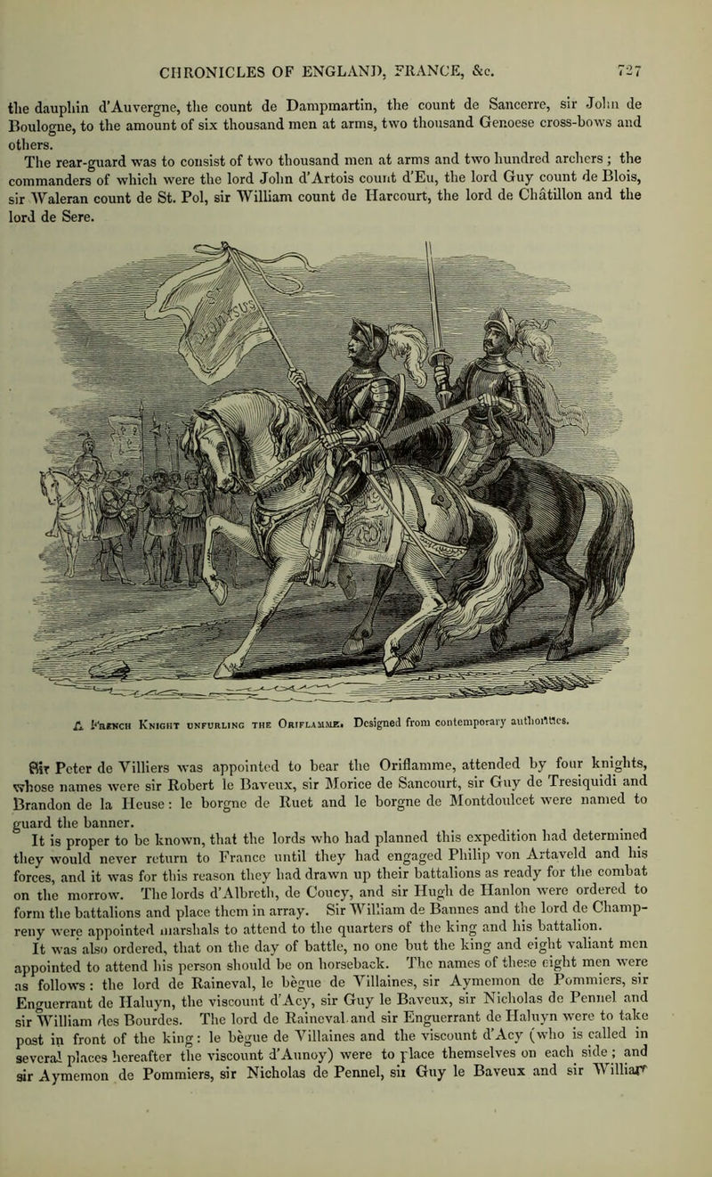 tlie daupliin d’Auvergne, the count de Dampmartin, the count de Sancerrc, sir Joliii de Boulogne, to the amount of six thousand men at arms, two thousand Genoese cross-bows and others. The rear-guard was to consist of two thousand men at arms and two hundred arcliers ; the commanders of which were the lord John d’Artois count d’Eu, the lord Guy count de Blois, sir Waleran count de St. Pol, sir William count de Harcourt, the lord de Chatillon and the lord de Sere. A FniNCH Knight unfurling the Oriflamme* Designed from contemporary aunioillles. flit Peter de Villiers was appointed to hear the Oriflamme, attended by four knights, whose names were sir Robert le Baveux, sir Morice de Sancourt, sir Guy de Tresiquidi and Brandon de la Heuse: le borgne de Ruet and le borgne de Montdoulcet were named to guard the banner. It is proper to be known, that the lords who had planned this expedition had determined they would never return to France until they had engaged Philip von Artaveld and his forces, and it was for this reason they had drawn up their battalions as ready for the combat on the morrow. The lords d’Albreth, de Coucy, and sir Hugh de Hanlon were ordered to form the battalions and place them in array. Sir William de Bannes and the lord de Champ- reiiy were appointed iiiarshals to attend to the quarters of the king and his battalion. It was’ also ordered, that on the day of battle, no one but the king and eight valiant men appointed to attend his person should be on horseback. The names of these eight men were as follows : the lord de Raineval, le begue de Villaines, sir Aymemon de Pommiers, sir Enguerrant de Haluyn, the viscount d' Acy, sir Guy le Baveux, sir Nicholas do Pennel and sir William dcs Bourdes. The lord de Raineval and sir Enguerrant dc Haluyn were to take post in front of the king: le begue de Villaines and the viscount d’Acy (who is called in several places hereafter the viscount d’Aunoy) were to place themselves on each side ; and gir Aymemon de Pommiers, sir Nicholas de Pennel, six Guy le Baveux and sir W^illiar^