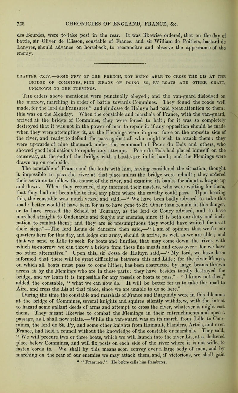 dee Bourdes, were to take post In the rear. It was likewise ordered, that on the day of battle, sir Oliver de Clisson, constable of France, and sir William de Poitiers, bastard de Langres, should advance on horseback, to reconnoitre and observe the appearance of the enemy. CHAPTER CXIV. SOME FEW OF THE FRENCH, NOT BEING ABLE TO CROSS THE LIS AT THE BRIDGE OP COMMINES, FIND MEANS OF DOING SO, BY BOATS AND OTHER CRAFT, UNKNOWN TO THE FLEMINGS. The orders above mentioned were punctually obeyed; and the van-guard dislodged on the morrow, marching in order of battle towards Commines. They found the roads well made, for the lord de Fransures * and sir Josse de Ilaluyn had paid great attention to them : tliis was on the Monday. When the constable and marshals of France, with the van-guard, arrived at the bridge of Commines, they were forced to halt; for it was so completely destroyed that it was not in the power of man to repair it, if any opposition should be made when they were attempting it, as the Flemings were in great force on the opposite side of the river, and ready to defend the pass against all who might wish to attack them : they were upwards of nine thousand, under the command of Peter du Bois and others, who showed good inclinations to repulse any attempt. Peter du Bois had placed himself on the causeway, at the end of the bridge, with a battle-axe in his hand; and the Flemings were drawn up on each side. Hie constable of France and the lords with him, having considered the situation, thought it impossible to pass the river at that place unless the bridge were rebuilt; they ordered their servants to follow the course of the river, and examine its banks for about a league up and down. When they returned, they informed their masters, who were waiting for them, that they had not been able to find any place where the cavalry could pass. Upon hearing this, the constable was much vexed and said,—“ We have been badly advised to take this road: better would it have been for us to have gone to St. Omer than remain in this danger, or to have crossed the Scheld at Tournay, as the lord de Coucy advised, and to have inarched straight to Oudenarde and fought our enemies, since it is both our duly and incli- nation to combat them; and they are so presumptuous they would have waited for us at their siege.”—The lord Louis de Sancerre then said,—“ I am of opinion that we fix our quarters here for this day, and lodge our army, should it arrive, as well as we are able; and that we send to Lille to seek for boats and hurdles, that may come down the river, with which to-morrow we can throw a bridge from these fine meads and cross over; for we have no other alternative.” Upon this, sir Josse de Haluyn said,—“ My lord, we have been informed that there will be great difficulties between this and Lille; for the river Menyn, on which all boats must pass to come hither, has been obstructed by large beams thrown across it by the Flemings who are in those parts : they have besides totally destroyed the bridge, and we learn it is impossible for any vessels or boats to pass.” “ I know not then,” added the constable, “ what we can now do. It will be better for us to take the road to Aire, and cross the Lis at that place, since we are unable to do so here.” During the time the constable and marshals of France and Burgundy were in this dilemma at the bridge of Commines, several knights and squires silently withdrew, with the intent to hazard some gallant deeds of arms and attempt to cross the river, whatever it might cost them. They meant likewise to combat the Flemings in their entrenchments and open a passage, as I shall now relate.—While the van-guard was on its march from Lille to Coin- mines, the lord de St. Py, and some other knights from Hainault, Flanders, Artois, and even France, had held a council without the knowledge of the constable or marshals. They said, “ We will procure two or three boats, which we will launch into the river Lis, at a sheltered place below Commines, and will fix posts on each side of the river where it is not wide, to fasten cords to. We shall by this means soon convey over a large body of men, and by marching on the rear of our enemies we may attack them, and, if victorious, we shall gain • “ Fransures.” He before calls him Ramburee.