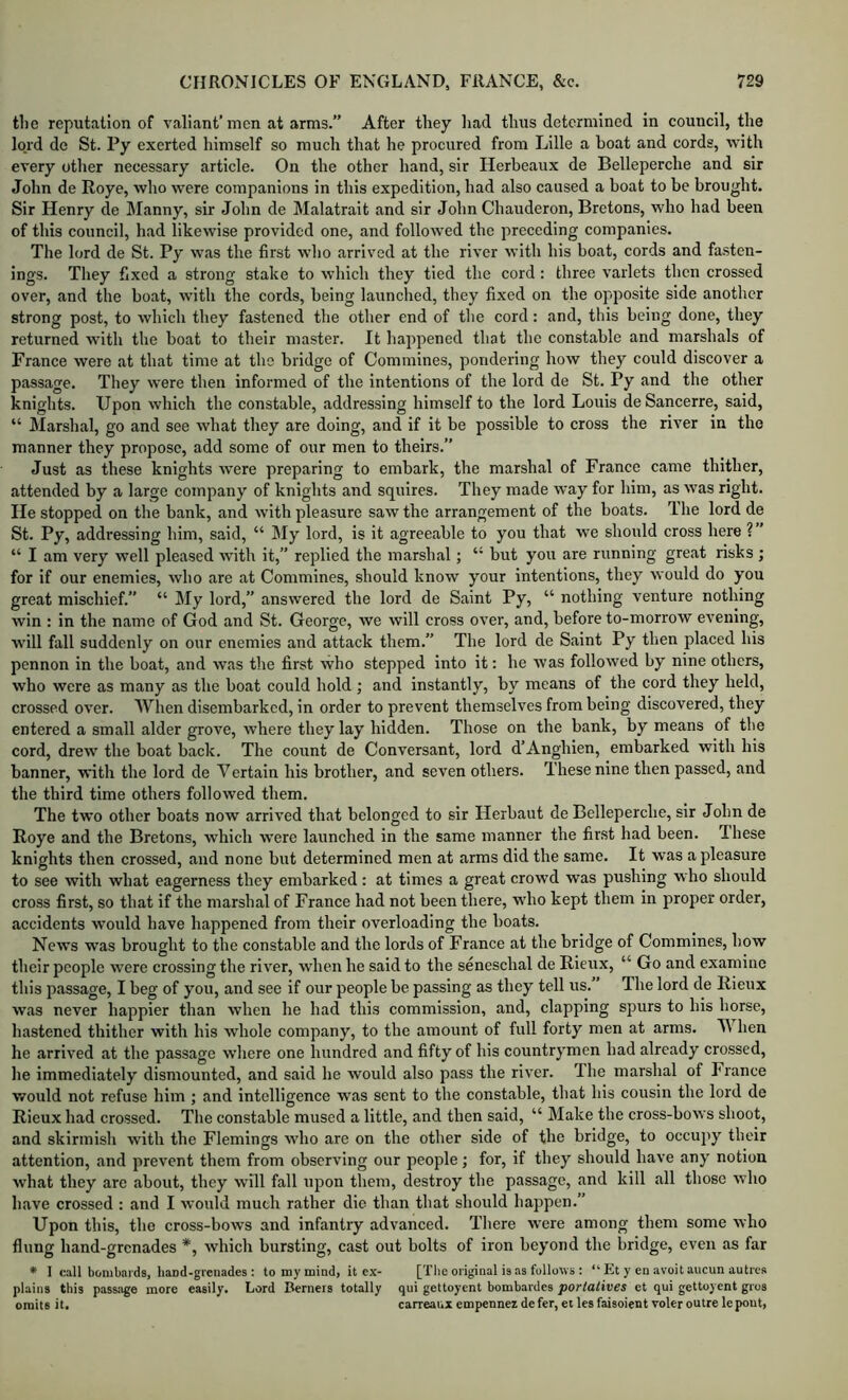 the reputation of valiant’men at arms.” After they had thus determined in council, the lord do St. Py exerted himself so much that he procured from Lille a boat and cords, 'vvith every otlier necessary article. On the other hand, sir Herbeaux de Belleperche and sir John de Roye, who were companions in this expedition, had also caused a boat to be brought. Sir Henry de Manny, sir John de Malatrait and sir John Chauderon, Bretons, who had been of this council, had likewise provided one, and followed the preceding companies. The lord de St. Py was the first who arrived at the river with his boat, cords and fasten- ings. They fixed a strong stake to which they tied the cord: three varlets then crossed over, and the boat, with the cords, being launched, they fixed on the opposite side another strong post, to which they fastened the other end of the cord: and, this being done, they returned with the boat to their master. It happened that the constable and marshals of France were at that time at the bridge of Commines, pondering how they could discover a passage. They were then informed of the intentions of the lord de St. Py and the other knights. Upon which the constable, addressing himself to the lord Louis de Sancerre, said, “ JMarshal, go and see what they are doing, and if it be possible to cross the river in the manner they propose, add some of our men to theirs.” Just as these knights were preparing to embark, the marshal of France came thither, attended by a large company of knights and squires. They made way for him, as was right. He stopped on the bank, and with pleasure saw the arrangement of the boats. The lord de St. Py, addressing him, said, “ My lord, is it agreeable to you that we should cross here ? ’ “ I am very well pleased with it,” replied the marshal; “ but you are running great risks; for if our enemies, who are at Commines, should know your intentions, they would do you great mischief.” “ My lord,” answered the lord de Saint Py, “ nothing venture nothing win : in the name of God and St. George, we will cross over, and, before to-morrow evening, will fall suddenly on our enemies and attack them.” The lord de Saint Py then placed his pennon in the boat, and was the first who stepped into it: he was followed by nine others, who were as many as the boat could hold ; and instantly, by means of the cord they held, crossed over. When disembarked, in order to prevent themselves from being discovered, they entered a small alder grove, where they lay hidden. Those on the bank, by means of the cord, drew the boat back. The count de Conversant, lord d’Anghien, embarked with his banner, with the lord de Vertain his brother, and seven others. These nine then passed, and the third time others followed them. The two other boats now arrived that belonged to sir Herbaut de Belleperche, sir John de Roye and the Bretons, which were launched in the same manner the first had been. These knights then crossed, and none but determined men at arms did the same. It was a pleasure to see with what eagerness they embarked ; at times a great crowd was pushing who should cross first, so that if the marshal of France had not been there, who kept them in proper order, accidents would have happened from their overloading the boats. News was brought to the constable and the lords of France at the bridge of Commines, how their people were crossing the river, when he said to the seneschal de Rieux, “ Go and examine this passage, I beg of you, and see if our people be passing as they tell us. The lord de Rieux was never happier than when he had this commission, and, clapping spurs to his horse, hastened thither with his Avhole company, to the amount of full forty men at arms. When he arrived at the passage where one hundred and fifty of his countrymen had already crossed, he immediately dismounted, and said he would also pass the river. The marshal of France would not refuse him ; and intelligence was sent to the constable, that his cousin the lord de Rieux had crossed. The constable mused a little, and then said, “ Make the cross-bows shoot, and skirmish with the Flemings who are on the other side of the bridge, to occupy their attention, and prevent them from observing our people; for, if they should have any notion what they are about, they will fall upon them, destroy the passage, and kill all those who have crossed : and I would much rather die than that should happen.” Upon this, the cross-bows and infantry advanced. There were among them some who flung hand-grenades *, which bursting, cast out bolts of iron beyond the bridge, even as far * 1 call bombards, liand-grcnades : to my mind, it cx- [Tbe original is as follows : “ Et y cn avoit aucun autres plains this passage more easily. Lord Berners totally qui geltoyent bombardes porlatives et qui gettoyent gros omits it. carreanx empennez defer, et lesfaisoient voter outre lepout.