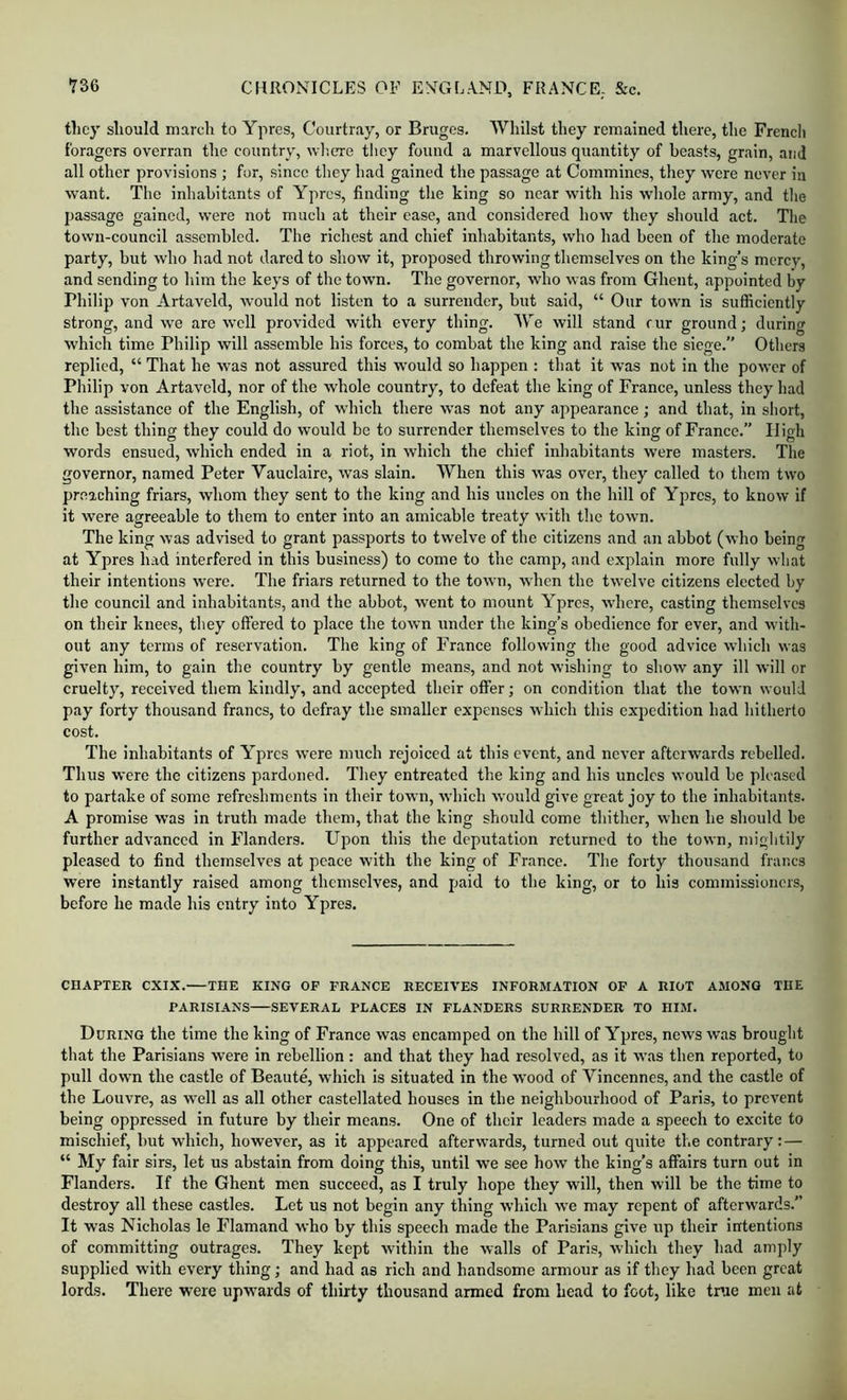 they should march to Ypres, Coiirtray, or Bruges. Whilst they remained there, the Frencli foragers overran the country, wlicre they found a marvellous quantity of beasts, grain, and all other provisions ; for, since they had gained the passage at Commines, they were never in want. The inhabitants of Ypres, finding the king so near with his whole army, and the passage gained, were not much at their ease, and eonsidered how they should act. The town-council assembled. The richest and chief inhabitants, who had been of the moderate party, but who had not dared to show it, proposed throwing themselves on the king’s mercy, and sending to him the keys of the town. The governor, who was from Ghent, appointed by Philip von Artaveld, would not listen to a surrender, but said, “ Our town is sufficiently strong, and we are well provided with every thing. We will stand cur ground; during which time Philip will assemble his forces, to combat the king and raise the siege.” Others replied, “ That he was not assured this would so happen : that it was not in the power of Philip von Artaveld, nor of the whole country, to defeat the king of France, unless they had the assistance of the English, of wdiich there was not any appearance; and that, in short, the best thing they could do would be to surrender themselves to the king of France.” High words ensued, which ended in a riot, in which the chief inhabitants were masters. The governor, named Peter Vauclaire, was slain. When this was over, they called to them two preaching friars, whom they sent to the king and his uncles on the hill of Ypres, to know if it were agreeable to them to enter into an amicable treaty with the town. The king was advised to grant passports to twelve of the citizens and an abbot (who being at Ypres had interfered in this business) to come to the camp, and explain more fully what their intentions were. The friars returned to the town, when the twelve citizens elected by the council and inhabitants, and the abbot, went to mount Ypres, where, casting themselves on their knees, they offered to place the town under the king’s obedience for ever, and with- out any terms of reservation. The king of France following the good advice which was given him, to gain the country by gentle means, and not wishing to show any ill will or cruelty, received them kindly, and accepted their offer; on condition that the town would pay forty thousand francs, to defray the smaller expenses which this expedition had hitherto cost. The inhabitants of Ypres were much rejoiced at this event, and never afterwards rebelled. Thus were the citizens pardoned. They entreated the king and his uncles would be pleased to partake of some refreshments in their town, which would give great joy to the inhabitants. A promise was in truth made them, that the king should come thither, when he should be further advanced in Flanders. Upon this the deputation returned to the town, mightily pleased to find themselves at peace with the king of France. The forty thousand francs were instantly raised among themselves, and paid to the king, or to his commissioners, before he made his entry into Ypres. CHAPTER CXIX. THE KING OF FRANCE RECEIVES INFORMATION OF A RIOT AMONG THE PARISIANS SEVERAL PLACES IN FLANDERS SURRENDER TO HIM. During the time the king of France was encamped on the hill of Ypres, news was brought that the Parisians were in rebellion: and that they had resolved, as it was then reported, to pull down the castle of Beaute, which is situated in the w’ood of Vincennes, and the castle of the Louvre, as well as all other castellated houses in the neighbourhood of Paris, to prevent being oppressed in future by their means. One of their leaders made a speech to excite to mischief, but which, however, as it appeared afterwards, turned out quite the contrary: — “ My fair sirs, let us abstain from doing this, until we see how the king’s affairs turn out in Flanders. If the Ghent men succeed, as I truly hope they will, then will be the time to destroy all these castles. Let us not begin any thing which we may repent of afterwards.” It was Nicholas le Flamand who by this speech made the Parisians give up their intentions of committing outrages. They kept within the walls of Paris, which they had amply supplied with every thing; and had as rich and handsome armour as if they had been great lords. There were upw'ards of thirty thousand armed from head to foot, like tnie men at