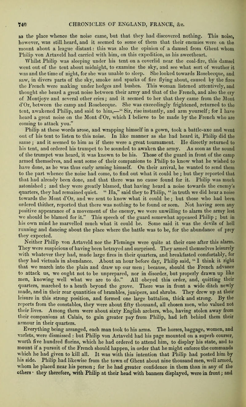 as the place whence the noise came, but that they had discovered nothing. This noise, however, was still heard, and it seemed to some of them that their enemies were on the mount about a league distant: this was also the opinion of a damsel from Ghent whom Philip von Artaveld had carried witli him, on this expedition, as his sweetheart. Whilst Philip was sleeping under his tent on a coverlid near the coal-fire, this damsel went out of the tent about midnight, to examine the sky, and see what sort of weather it was and the time of night, for she was unable to sleep. She looked towards Rosebecque, and saw, in divers parts of the sky, smoke and sparks of fire flying about, caused by the fires the French were making under hedges and bushes. This woman listened attentively, and thought she heard a great noise between their army and that of the French, and also the cry of Montjoye and several other cries; and it seemed to her that they came from the Mont d’Or, between the camp and Rosebecque. She was exceedingly frightened, returned to the tent, awakened Philip, and said to him,—“ Sir, rise instantly, and arm yourself; for I have heard a great noise on the Mont d’Or, which I believe to be made by the French who are coming to attack you.” Philip at these words arose, and wrapping himself in a gown, took a battle-axe and went out of his tent to listen to this noise. In like manner as she had heard it, Philip did the same ; and it seemed to him as if there were a great tournament. He directly returned to his tent, and ordered his trumpet to be sounded to awaken the army. As soon as the sound of the trumpet was heard, it was known to be his. Those of the guard in front of the camp armed themselves, and sent some of their companions to Philip to know what he wished to have done, as he was thus early arming himself. On their arrival, he wanted to send them to the part whence the noise had come, to find out what it could be; but they reported that that had already been done, and that there was no cause found for it. Philip was much astonished ; and they were greatly blamed, that having heard a noise tow’ards the enemy’s quarters, they had remained quiet. “ Ha,” said they to Philip, “ in truth we did hear a noise towards the ]\Iont d’Or, and we sent to know what it could be; but those who had been ordered thither, reported that there was nothing to be found or seen. Not having seen any positive appearance of a movement of the enemy, we were unwilling to alarm the army lest wc should be blamed for it.” This speech of the guard somewhat appeased Philip ; but in his own mind he marvelled much what it could be. Some said it was the devils of hell running and dancing about the place where the battle was to be, for the abundance of prey they expected. Neither Philip von Artaveld nor the Flemings were quite at their ease after this alarm. They were suspicious of having been betrayed and surprised. They armed themselves leisurely with whatever they had, made large fires in their quarters, and breakfasted comfortably, for they had victuals in abundance. About an hour before day, Philip said, “ I think it right that we march into the plain and draw up our men; because, should the French advance to attack us, we ought not to be unprepared, nor in disorder, but properly drawn up like men, knowing well what we are to do.” All obeyed this order, and, quitting their quarters, marched to a heath beyond the grove. There was in front a wide ditch newly made, and in their rear quantities of brambles, junipers, and shrubs. They drew up at their leisure in this strong position, and formed one large battalion, thick and strong. By the reports from the constables, they were about fifty thousand, all chosen men, who valued not their lives. Among them were about sixty English archers, who, having stolen away from their companions at Calais, to gain greater pay from Philip, had left behind them their armour in their quarters. Everything being arranged, each man took to his arms. The horses, baggage, women, and varlets, were dismissed : but Philip von Artaveld had his page mounted on a superb courser, worth five hundred florins, which he had ordered to attend him, to display his state, and to mount if a pursuit of the French should happen, in order that he might enforce the commands which he had given to kill all. It was with this intention that Philip had posted him by his side. Philip had likewise from the town of Ghent about nine thousand men, well armed, whom he placed near his person; for he had greater confidence in them than in any of the others • they therefore, with Philip at their head with banners displayed, were in front; and