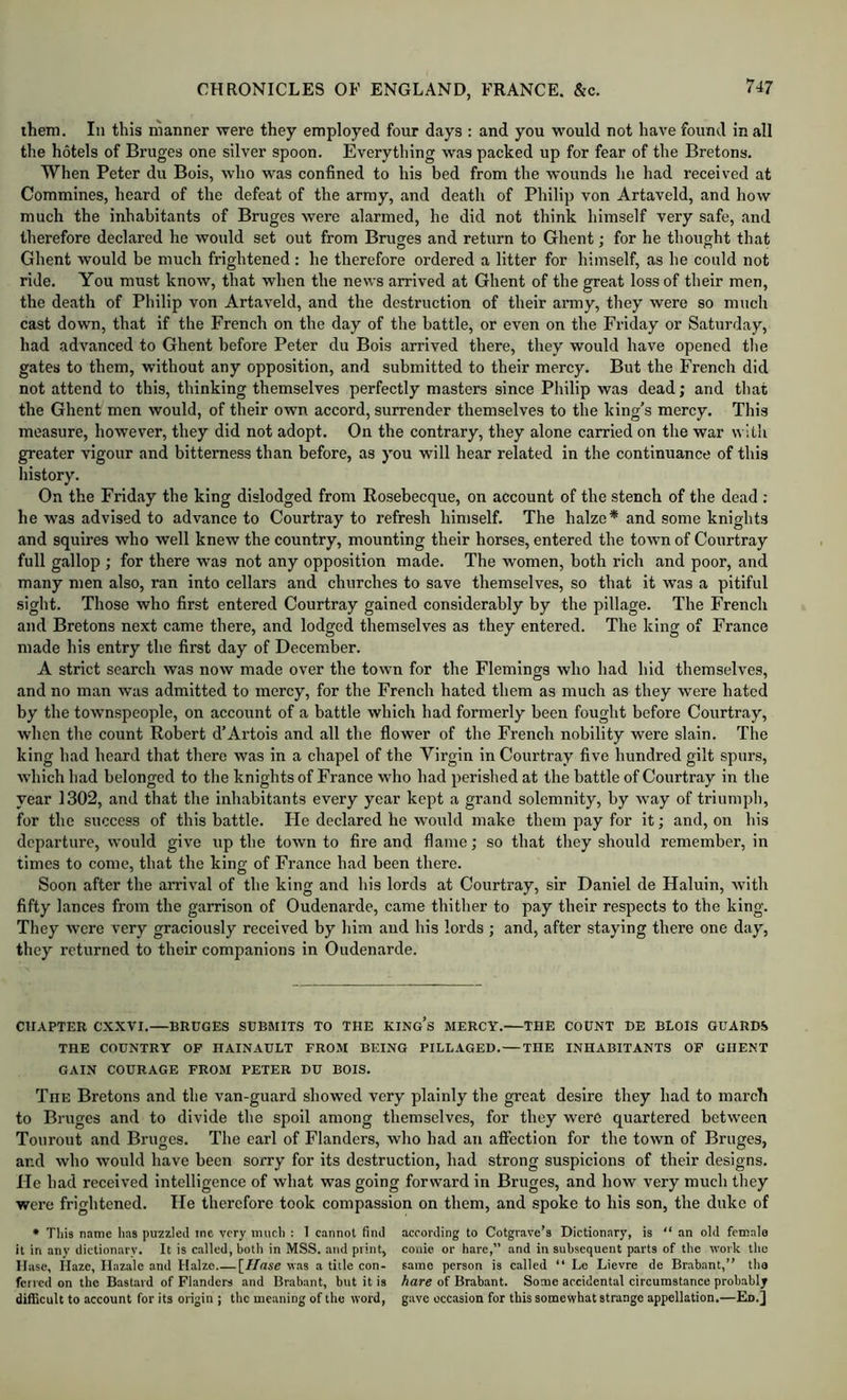 ihem. In this manner were they employed four days : and you would not have found in all the hotels of Bruges one silver spoon. Everything was packed up for fear of the Bretons. When Peter du Bois, who was confined to his bed from the wounds he had received at Commines, heard of the defeat of the army, and death of Philip von Artaveld, and how much the inhabitants of Bruges were alarmed, he did not think himself very safe, and therefore declared he would set out from Bruges and return to Ghent; for he thought that Ghent would be much frightened : he therefore ordered a litter for himself, as he could not ride. You must know, that when the news arrived at Ghent of the great loss of their men, the death of Philip von Artaveld, and the destruction of their army, they were so much cast down, that if the French on the day of the battle, or even on the Friday or Saturday, had advanced to Ghent before Peter du Bois arrived there, they would have opened the gates to them, without any opposition, and submitted to their mercy. But the French did not attend to this, thinking themselves perfectly masters since Philip was dead; and that the Ghent men would, of their own accord, surrender themselves to the king’s mercy. This measure, however, they did not adopt. On the contrary, they alone carried on the war n 1th greater vigour and bitterness than before, as you will hear related in the continuance of this history. On the Friday the king dislodged from Rosebecque, on account of the stench of the dead ; he was advised to advance to Courtray to refresh himself. The halze* and some knights and squires who well knew the country, mounting their horses, entered the town of Courtray full gallop ; for there was not any opposition made. The women, both rich and poor, and many men also, ran into cellars and churches to save themselves, so that it was a pitiful sight. Those who first entered Courtray gained considerably by the pillage. The French and Bretons next came there, and lodged themselves as they entered. The king of France made his entry the first day of December. A strict search was now made over the town for the Flemings who had hid themselves, and no man was admitted to mercy, for the French hated them as much as they Avere hated by the townspeople, on account of a battle which had formerly been fought before Courtray, when the count Robert d’Artois and all the flower of the French nobility were slain. The king had heard that there was in a chapel of the Virgin in Courtray five hundred gilt spurs, which had belonged to the knights of France who had perished at the battle of Courtray in the year 1302, and that the inhabitants every year kept a grand solemnity, by way of triumph, for the success of this battle. He declared he would make them pay for it; and, on his departure, would give up the town to fire and flame; so that they should remember, in times to come, that the king of France had been there. Soon after the arrival of the king and his lords at Courtray, sir Daniel de Haluin, with fifty lances from the garrison of Oudenarde, came thither to pay their respects to the king. They were very graciously received by liim and his lords ; and, after staying there one day, they returned to their companions in Oudenarde. CHAPTER cxxvr.—BRUGES SUBMITS TO THE KINg’s MERCY.—THE COUNT DE BLOIS GUARDS THE COUNTRY OP HAINAULT FROM BEING PILLAGED.—THE INHABITANTS OP GHENT GAIN COURAGE FROM PETER DU BOIS. The Bretons and the van-guard showed very plainly the great desire they had to march to Bruges and to divide the spoil among themselves, for they were quartered between Tourout and Bruges. The earl of Flanders, who had an affection for the town of Bruges, and who would have been sorry for its destruction, had strong suspicions of their designs. He had received intelligence of what was going forward in Bruges, and how very much tliey were frightened. He therefore took compassion on them, and spoke to his son, the duke of • Tliis name has puzzled me very much : 1 cannot find it in any dictionary. It is called, both in MSS. and print, Ilase, Haze, Hazale and Halzo [//<zse was a title con- ferred on the Bastard of Flanders and Brabant, but it is difficult to account for its origin ; the meaning of the word, according to Cotgrave’s Dictionary, is “ an old female couie or hare,” and in subsequent parts of the work the same person is called “ Le Lievre de Brabant,” tho hare of Brabant. Some accidental circumstance probably gave occasion for this somewhat strange appellation.—Ed.]