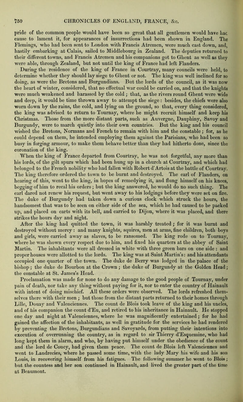 pride of the common people would have been so great that all gentlemen would have hac cause to lament it, for appearances of insurrections had been shown in England. The Flemings, who had been sent to London with Francis Atremen, were much cast down, and, liastily embarking at Calais, sailed to Middlebourg in Zealand. The deputies returned to their different towns, and Francis Atrcmeii and his companions got to Ghent as well as they were able, through Zealand, but not until the king of France had left Flanders. During the residence of the king of France in Courtray, many councils were held, to determine whether they should lay siege to Ghent or not. The king was well inclined for so doing, as were the Bretons and Burgundians. But the lords of the council, as it was now the heart of winter, considered, that no effectual war could be carried on, and that the knights were much weakened and harassed by the cold ; that, as the rivers round Ghent were wide and deep, it would be time thrown away to attempt the siege : besides, the chiefs were also worn down by the rains, the cold, and lying on the ground, so that, every thing considered, the king was advised to return to Tournay, where he might recruit himself and keep his Christmas. Those from the more distant parts, such as Auvergne, Dauphiny, Savoy and Burgundy, were to march quietly into their own countries. But the king and his council wished the Bretons, Normans and French to remain with him and the constable; for, as he could depend on them, he intended employing them against the Parisians, who had been so busy in forging armour, to make them behave better than they had hitherto done, since the coronation of the king. When the king of France departed from Courtray, he was not forgetful, any more than his lords, of the gilt spurs which had been hung up in a church at Courtray, and which had belonged to the Freneh nobility who had fallen with Robert d’Artois at the battle of Courtray. The king therefore ordered the town to be burnt and destroyed. The earl of Flanders, on hearing of this, went to the king, in hopes of remedying it, and flung himself on his knees, begging of him to recal his orders; but tlie king answered, he would do no such thing. The earl dared not renew his request, but went away to his lodgings before they were set on Are. The duke of Burgundy had taken down a curious clock which struck the hours, the handsomest that was to be seen on either side of the sea, which he had caused to be packed up, and placed on carts with its bell, and carried to Dijon, where it was placed, and there strikes the hours day and night. After the king had quitted the town, it was harshly treated ; for it was burnt and destroyed without mercy : and many knights, squires, men at arms, fine children, both boys and girls, were earried away as slaves, to be ransomed. The king rode on to Tournay, where he was shown every respect due to him, and fixed his quarters at the abbey of Saint Martin. The inhabitants were all dressed in white with three green bars on one side : and proper houses were allotted to the lords. The king was at Saint Martin’s: and his attendants occupied one quarter of the town. The duke de Berry was lodged in the palace of the bishop; the duke de Bourbon at the Crown; the duke of Burgundy at the Golden Head; the constable at St. James’s Head. Proelamation was made for none to do any damage to the good people of Tournay, under pain of death, nor take any thing without paying for it, nor to enter the country of Hainault with intent of doing mischief. All these orders were observed. The lords refreshed them- selves there with their men ; but those from the distant parts returned to their homes through Lille, Douay and Valenciennes. The count de Blois took leave of the king and his uncles, and of Ills companion the count d’Eu, and retired to his inheritance in Hainault. He stopped one day and night at Valenciennes, where he was magnificently entertained; for he had gained the affection of the inhabitants, as well in gratitude for the services he had rendered by preventing the Bretons, Burgundians and Savoyards, from putting their intentions into execution of overrunning the country, as in regard to sir Thierry d’Esquemine, who had long kept them in alarm, and who, by having put himself under the obedience of the count and the lord de Coucy, had given them peace. The count de Blois left Valenciennes and went to Landrecies, where he passed some time, with the lady Mary liis wife and his son liOuis, in recovering himself from his fatigues. The following summer he went to Blois; but the countess and her son continued in Hainault, and lived the greater part of tlie time at Beaumont.