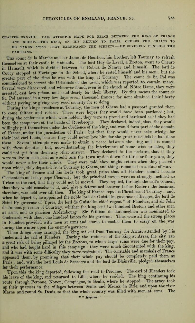 CHAPTEK CXXVIII. VAIN ATTEMPTS MADE FOR PEACE BETWEEN THE KING OF FRANCE AND GHENT. THE KING, ON IlIS RETURN TO PARIS, ORDERS THE CHAINS TO BE TAKEN AWAY THAT BARRICADED THE STREETS. HE SEVERELY PUNISHES THE PARISIANS. The count de la Marche and sir James de Bourbon, his brother, left Tournay to refresh themselves at their castle in Hainault. The lord Guy de Laval, a Breton, went to Cheure in Hainault, which is divided between sir Robert de Namur and himself. The lord de Coucy stopped at Mortaigne on the Scheld, where he rested himself and his men ; but the greater part of the time he was with the king at Tournay. The count de St. Pol was commissioned to correct the Urbanists of the town, which was reported to contain many. Several were discovered, and wherever found, even in the church of Notre Dame, they were arrested, cast into prison, and paid dearly for their liberty. By this means the count de St. Pol amassed in a very few days seven thousand francs : for none obtained their liberty without paying, or giving very good security for so doing. Durin<^ the king’s residence at Tournay, the men of Ghent had a passport granted them to come thither and return. There were hopes they would have been pardoned; but, during the conferences which were holden, they were as proud and hardened as if they had been the conquerors at the battle of Rosebecque. They declared, indeed, that they would willingly put themselves under the obedience of the king, and would form part of the domain of France, under the jurisdiction of Paris; but that they would never acknowledge for their lord earl Louis, because they could never love him for the great mischiefs he had done them. Several attempts were made to obtain a peace between the king and his council with these deputies; but, notwithstanding the interference of some wise prelates, they could not get from them any other answer. They declared to the prelates, that if they were to live in such peril as would turn the town upside down for three or four years, they would never alter their minds. They were told they might return when they pleased; upon which, they departed from Tournay to Ghent, and things remained in a state of war. The king of France and his lords took great pains that all Flanders should become Clementists and obey pope Clement: but the principal towns were as strongly inclined to Urban as the earl, that they could not be moved. They replied, through the earl’s council, that they would consider of it, and give a determined answer before Easter : the business, therefore, was held over till then. The king of France kept his Christmas at Tournay : and, when he departed, he appointed the noble lord de Guistelles governor of Bruges, the lord de Saint Py governor of Ypres, the lord de Guistelles chief regent * of Flanders, and sir John de Jumont governor of Courtray, whither the king sent two hundred Bretons and other men at arms, and to garrison Ardembourg. Sir William de Laumeghien was nominated to Oudenarde with about one hundred lances for his garrison. Thus were all the strong places in Flanders provided with men at arms and stores, to enable them to carry on the vvai during the winter upon the enemy’s garrisons. These things being arranged, the king set out from Tournay for Arras, attended by his uncles and the earl of Flanders. During the residence of the king at Arras, the city ran a great risk of being pillaged by the Bretons, to whom large sums were due for their pay, and who had fought hard in this campaign : they were much discontented with the king, and it was with some difficulty they were restrained. The constable and marshals of France appeased them, by promising that their whole pay should be completely paid them at Paris ; and, with the lord Louis de Sancerre and the lord de Blainville, pledged themselves for their performance. Upon this the king departed, following the road to Peronne. T-he earl of Flanders took his leave of the king, and returned to Lille, where he resided. The king continuing his route through Peronne, Noyon, Compiegne, to Senlis, where he stopped. The army took up their quarters in the villages between Senlis and Meaux in Brie, and upon the river Marne and round St. Denis, so that the whole country was filled with men at arms. The * “ Regard. ”