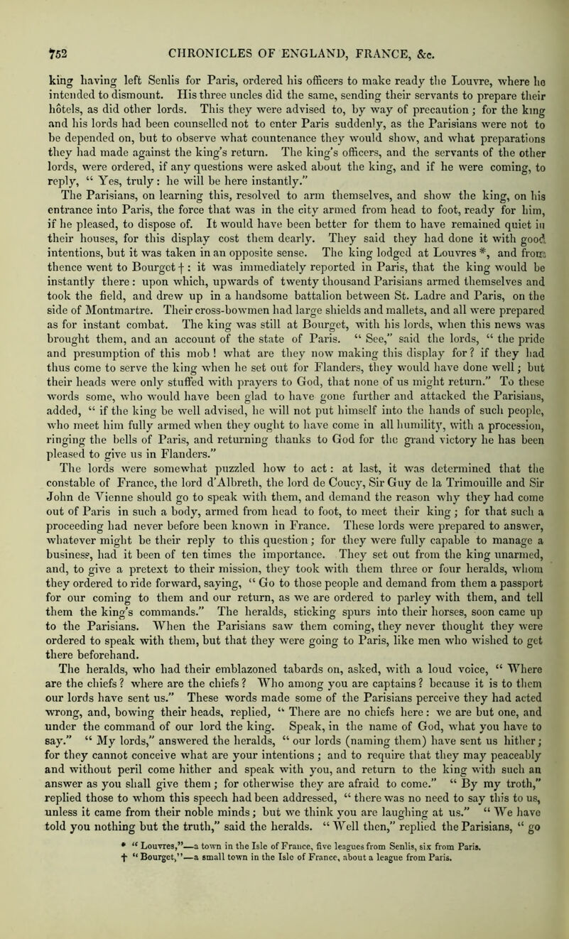 king having left Senlis for Paris, ordered his officers to make ready the Louvre, where ho intended to dismount. His three uncles did the same, sending their servants to prepare their hotels, as did other lords. This they were advised to, by way of precaution; for the king and his lords had been counselled not to enter Paris suddenly, as the Parisians were not to be depended on, but to observe what countenance they would show, and what preparations they liad made against the king’s return. The king’s officers, and the servants of the other lords, were oi'dered, if any questions were asked about the king, and if he were coming, to reply, “ Yes, truly; he will be here instantly.” The Parisians, on learning this, resolved to arm themselves, and show the king, on his entrance into Paris, the force that was in the city armed from head to foot, ready for him, if he pleased, to dispose of. It would have been better for them to have remained quiet in their houses, for this display cost them dearly. They said they had done it with good intentions, but it was taken in an opposite sense. The king lodged at Louvres *, and from; thence went to Bourget f: it was immediately reported in Paris, that the king would be instantly there : upon which, upwards of twenty thousand Parisians armed themselves and took the field, and drew up in a handsome battalion between St. Ladre and Paris, on the side of Montmartre. Their cross-bowmen had large shields and mallets, and all were prepared as for instant combat. The king w’as still at Bourget, with his lords, when this news was brought them, and an account of the state of Paris. “ See,” said the lords, “ the pride and presumption of this mob ! what are they now making this display for ? if they had thus come to serve the king when he set out for Flanders, they would have done well; but their heads were only stuffed with prayers to God, that none of us might return.” To these words some, who would have been glad to have gone further and attacked tlie Parisians, added, “ if tlie king be well advised, he will not put himself into the hands of such people, who meet him fully armed when they ought to have come in all humility, with a procession, ringing the bells of Paris, and returning thanks to God for the gi-and victory he has been pleased to give us in Flanders.” The lords were somewhat puzzled how to act: at last, it was determined that the constable of France, the lord d’Albreth, the lord de Coucy, Sir Guy de la Trimouille and Sir John de Vienne should go to speak with them, and demand the reason why they had come out of Paris in such a body, armed from head to foot, to meet their king ; for that such a proceeding had never before been known in France. These lords were prepared to answer, whatever might be their reply to this question; for they were fully capable to manage a business, had it been of ten times the importance. They set out from the king unarmed, and, to give a pretext to their mission, they took with them three or four heralds, whom they ordered to ride forward, saying, “ Go to those people and demand from them a passport for our coming to them and our return, as we are ordered to parley with them, and tell them the king’s commands.” The heralds, sticking spurs into their horses, soon came up to the Parisians. When the Parisians saw them coming, they never thought they were ordered to speak with them, but that they were going to Paris, like men who wished to get there beforehand. Tlie heralds, who had their emblazoned tabards on, asked, with a loud voice, “ Where are the chiefs ? where are the chiefs ? Who among you are captains ? because it is to them our lords have sent us.” These words made some of the Parisians perceive they had acted wrong, and, bowing their heads, replied, “ There ai’e no chiefs here: we are but one, and under the command of our lord the king. Speak, in the name of God, what you have to say.” “ My lords,” answered the heralds, “ our lords (naming them) have sent us hither; for they cannot conceive what are your intentions; and to require that they may peaceably and without peril come hither and speak with you, and return to the king with such an answer as you shall give them ; for otherwise they are afraid to come.” “ By my troth, replied those to whom this speech had been addressed, “ there was no need to say this to us, unless it came from their noble minds; but we think you are laughing at us.” “ We have told you nothing but the truth,” said the heralds. “Well then,” replied the Parisians, “ go • “ Louvres,”—a toivn in the Isle of France, five leagues from Senlis, six from Paris. “ Bourget,”—a small town in the Isle of France, about a league from Paris.