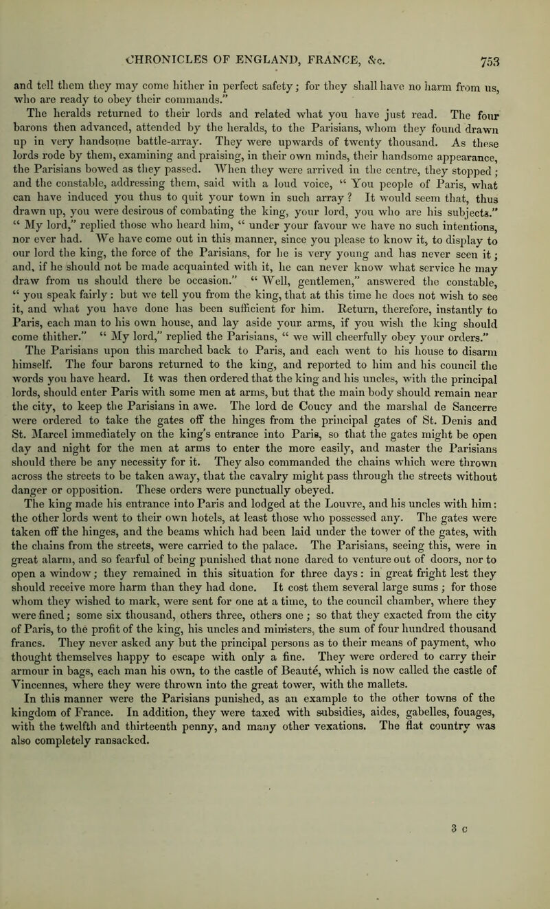 and tell them they may come hither in perfect safety; for they shall have no iiarm from us, who are ready to obey their commands.” The heralds returned to their lords and related what you have just read. The four barons then advanced, attended by tbe heralds, to the Parisians, whom they found drawn up in very handsome battle-aiTay. They were upwards of twenty thousand. As these lords rode by them, examining and praising, in their own minds, their handsome appearance, the Parisians bowed as they passed. When they were arrived in the centre, they stopped ; and the constable, addressing them, said with a loud voice, “ You people of Paris, what can have induced you thus to quit your town in such array ? It would seem that, thus drawn up, you were desirous of combating the king, your lord, you who are his subjects.” “ My lord,” replied those who heard him, “ under your favour we have no sueh intentions, nor ever had. We have come out in this manner, since you please to know it, to display to our lord the king, the force of the Parisians, for lie is very young and has never seen it; and, if he should not be made aequainted with it, he can never know what serviee he may draw from us should there be occasion.” “ Well, gentlemen,” answered the constable, “ you speak fairly: but we tell you from tbe king, that at this time he does not wish to see it, and what you have done has been sufficient for him. Return, therefore, instantly to Paris, each man to his own house, and lay aside your arms, if you wish the king should come thither.” “ My lord,” replied the Parisians, “ we will cheerfully obey your orders.” The Parisians upon this inarched back to Paris, and each went to his house to disarm himself. Tlie four barons returned to the king, and reported to him and his council the words you have heard. It was then ordered that the king and his uncles, with the principal lords, should enter Paris with some men at arms, but that the main body should remain near the city, to keep the Parisians in awe. The lord de Coucy and the marshal de Sancerre were ordered to take the gates off the hinges from the principal gates of St. Denis and St. Marcel immediately on the king’s entrance into Paris, so that the gates might be open day and night for the men at arms to enter the more easily, and master the Parisians should there be any necessity for it. They also commanded the ehains which were thrown across the streets to be taken away, that the cavalry might pass through the streets without danger or opposition. These orders were punctually obeyed. The king made his entrance into Paris and lodged at the Louvre, and his uncles with him: the other lords went to their own hotels, at least those who possessed any. The gates were taken off the hinges, and the beams which had been laid under the tower of the gates, with the chains from the streets, were carried to the palaee. The Parisians, seeing this, were in gi’eat alarm, and so fearful of being jDunished that none dared to venture out of doors, nor to open a window; they remained in this situation for three days: in great fright lest they should receive more harm than they had done. It cost them several large sums ; for those whom they wished to mark, were sent for one at a time, to the council chamber, where they were fined; some six thousand, others three, others one ; so that they exacted from the city of Paris, to the profit of the king, his uncles and ministers, the sum of four hundred thousand francs. Tliey never asked any but the principal persons as to their means of payment, who thought themselves happy to escape with only a fine. They were ordered to carry their armour in bags, each man his own, to the castle of Beaute, which is now called the eastle of Vincennes, where they were thrown into the great tower, with the mallets. In this manner were the Parisians punished, as an example to the other towns of the kingdom of Franee. In addition, they were taxed with subsidies, aides, gabelles, fouages, with the twelfth and thirteenth penny, and many other vexations. The flat country was also completely ransacked.