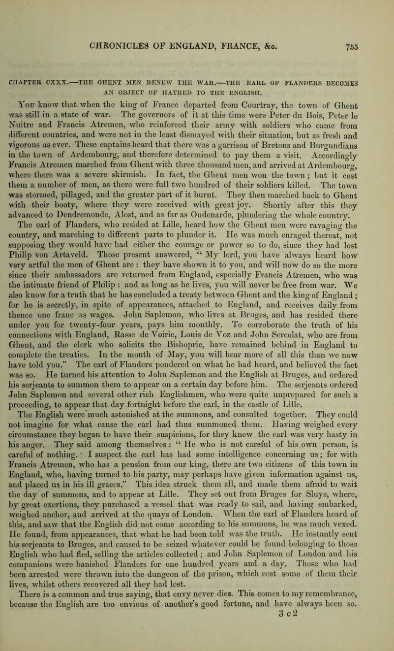 CHAPTER CXXX. THE GHENT MEN RENEW THE WAR. THE EARL OP FLANDERS BECOMES AN OBJECT OP HATRED TO THE ENGLISH, You know that when the king of France departed from Courtray, tlie town of Ghent was still in a state of war. The governors of it at this time were Peter du Bois, Peter le Nnitrc and Francis Atremen, who reinforced their army with soldiers who came from different countries, and were not in the least dismayed with their situation, hut as fresh and vigorous as ever. These captains heard that there was a gai-rison of Bretons and Burgundians in the town of Ardembourg, and therefore determined to pay them a visit. Accordingly Francis Atremen marched from Ghent with three thousand men, and arrived at Ardembourg, where there was a severe skirmish. In fact, the Ghent men won the town; but it cost them a number of men, as there were full two hundred of their soldiers killed. The town was stormed, pillaged, and the greater part of it burnt. They then marched back to Ghent with their booty, where they were received with great joy. Shortly after this they advanced to Dendremonde, Alost, and as far as Oudenarde, plundering the wdiole country. The earl of Flanders, who resided at Lille, heard how the Ghent men Avere ravaging the country, and marching to different parts to plunder it. He was much enraged thereat, not supposing they would have had either the courage or power so to do, since they had lost Philip von Artaveld. Those present answered, “ My lord, you have always heard how very artful the men of Ghent are: they have shown it to you, and will now do so the more since their ambassadors are returned from England, especially Francis Atremen, who was the intimate friend of Philip : and as long as he lives, you will never be free from war. We also know for a truth that he has concluded a treaty between Ghent and the king of England; for he is seci’ctly, in spite of appearances, attached to England, and receives daily from thence one franc as wages. John Saplcmon, who lives at Bruges, and has resided there under you for twenty-four years, fiays him monthly. To corroborate the truth of his connections wdth England, Basse de Voirie, Louis de Voz and John Sercolat, Avho are from Ghent, and the clerk who solicits the Bishopric, have remained behind in England to complete the treaties. In the month of May, you will hear more of all this than we now have told you.” The earl of Flanders pondered on what he had heard, and believed the fact was so. He turned his attention to John Saplemon and the English at Bruges, and ordered his Serjeants to summon them to appear on a certain day before him. The serjeants ordered John Saplemon and several other rich Englishmen, who were quite unprepared for such a proceeding, to appear that day fortnight before the earl, in the castle of Lille, The English were much astonished at the summons, and consulted together. They coidd not imagine for what cause the earl had thus summoned them. Having weighed every circumstance they began to have their suspicions, for they knew the earl was very hasty in his anger. They said among themselves : “ He who is not careful of his own person, is careful of nothing. • I suspect the earl has had some intelligence concerning us; for with Francis Atremen, who has a jiension from our king, there are two citizens of this town in England, who, having turned to his party, may perhaps have given information against us, and placed u.5 in his ill graces.” This idea struck them all, and made them afraid to wait the day of summons, and to appear at Lille. They set out from Bruges for Sluys, where, by great exertions, they purchased a vessel that was ready to sail, and having embarked, weighed anchor, and andved at the quays of London. When the earl of Flanders heard of this, and saw that the English did not come according to his summons, he was much vexed. He found, from appearances, that what he had been told Avas tbe truth. Ho instantly sent Ids serjeants to Bruges, and caused to be seized AvhatoA’er could be found belonging to those English AA'ho had fled, selling the articles collected ; and John Saplemon of London and his companions Avere banished Flanders for one hundred years and a day. Those Avho had been arrested Avere throAvn into the dungeon of the prison, Avhich cost some of them their lives, Avhilst others recovered all they had lost. There is a common and true saying, that envy never dies. This comes to my remembrance, because the English are too envious of another’s good fortune, and have always been so. 3 c2