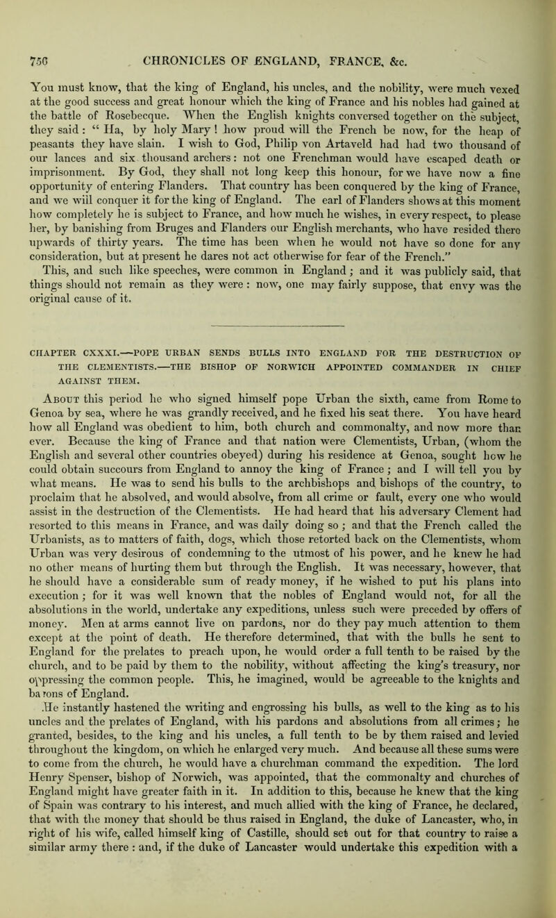 You must know, that the king of England, his uncles, and the nobility, were much vexed at the good success and great honour which the king of France and his nobles had gained at the battle of Rosebecque. When the English knights conversed together on the subject, they said : “ Ha, by holy Mary ! how proud will the French be now, for the heap of peasants they have slain. I wish to God, Philip von Artaveld had had two thousand of our lances and six thousand archers: not one Frenchman would have escaped death or imprisonment. By God, they shall not long keep this honour, for we have now a fine opportunity of entering Flanders. That country has been conquered by the king of France, and we will conquer it for the king of England. The earl of Flanders shows at this moment how completely he is subject to France, and how much he wishes, in every respect, to please her, by banishing from Bruges and Flanders our English merchants, who have resided there upwards of thirty years. The time has been when he would not have so done for any consideration, but at present he dares not act otherwise for fear of the French.” This, and such like speeches, were common in England ; and it was publicly said, that things should not remain as they were : now, one may fairly suppose, that envy was the original cause of it. CHAPTER CXXXI. POPE URBAN SENDS BULLS INTO ENGLAND FOR THE DESTRUCTION OF THE CLEMENTISTS. THE BISHOP OF NORWICH APPOINTED COMMANDER IN CHIEF AGAINST THEM. About this period he who signed himself pope Urban the sixth, came from Rome to Genoa by sea, where he was grandly received, and he fixed his seat there. Yon have heard how all England was obedient to him, both church and commonalty, and now more than ever. Because the king of France and that nation were Clementists, Urban, (whom the English and several other countries obeyed) during his residence at Genoa, sought hew he could obtain succours from England to annoy the king of France; and I will tell you by what means. He was to send his bulls to the archbishops and bishops of the country, to proclaim that he absolved, and would absolve, from all crime or fault, every one who would assist in the destruction of the Clementists. He had heard that his adversary Clement had resorted to this means in France, and was daily doing so ; and that the French called the Urbanists, as to matters of faitli, dogs, which those retorted back on the Clementists, whom Urban was very desirous of condemning to the utmost of his power, and he knew he had no other means of hurting them but through the English. It was necessary, however, that he should have a considerable sum of ready money, if he wished to put his plans into execution; for it was well known that the nobles of England would not, for all the absolutions in the world, undertake any expeditions, unless such were preceded by offers of money. Men at arms cannot live on pardons, nor do they pay much attention to them except at the point of death. He therefore determined, that with the bulls he sent to England for the prelates to preach upon, he would order a full tenth to be raised by the church, and to be paid by them to the nobility, without affecting the king’s treasury, nor oppressing the common people. This, he imagined, would be agreeable to the knights and ba rons of England. .He instantly hastened the writing and engrossing his bulls, as well to the king as to his uncles and the prelates of England, with his pardons and absolutions from all crimes; he granted, besides, to the king and his uncles, a full tenth to be by them raised and levied throughout the kingdom, on which he enlarged very much. And because all these sums were to come from the church, he would have a cliurchman command the expedition. The lord Henry Spenser, bishop of Norwich, was appointed, that the commonalty and churches of England might have greater faith in it. In addition to this, because he knew that the king of Spain was contrary to his interest, and much allied with the king of France, he declared, that with the money that should be thus raised in England, the duke of Lancaster, who, in right of his wife, called himself king of Castille, should set out for that country to raise a similar army there : and, if the duke of Lancaster would undertake this expedition with a