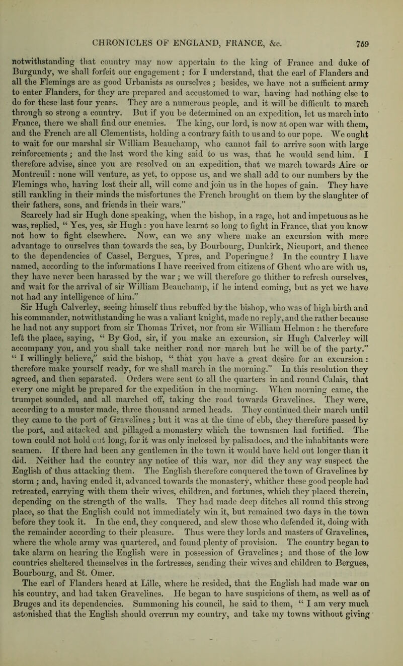 notwithstanding tliat country may now appertain to the king of France and duke of Burgundy, we shall forfeit our engagement; for I understand, that the earl of Flanders and all the Flemings are as good Urbanists as ourselves; besides, we have not a sufficient army to enter Flanders, for they are prepared and accustomed to war, having had nothing else to do for these last four years. They are a numerous people, and it will he difficult to march through so strong a country. But if you be determined on an expedition, let us march into France, there we shall find our enemies. The king, our lord, is now at open war with them, and the French are all Clementists, holding a contrary faith to us and to our pope. We ought to wait for our marshal sir William Beauchamp, who cannot fail to arrive soon with large reinforcements; and the last word the king said to us was, that he would send him. I therefore advise, since you are resolved on an expedition, that we march towards Aire or Montreuil: none will venture, as yet, to oppose us, and we shall add to our numbers by the Flemings who, having lost their all, will come and join us in the hopes of gain. They have still rankling in their minds the misfortunes the French brought on them by the slaughter of their fathers, sons, and friends in their wars.” Scarcely had sir Hugh done speaking, when the bishop, in a rage, hot and impetuous as he was, replied, “ Yes, yes, sir Hugh : you have learnt so long to fight in France, that you know not how to fight elsewhere. Now, can we any where make an excursion with more advantage to ourselves than towards the sea, by Bourbourg, Dunkirk, Nieuport, and thence to the dependencies of Cassel, Bergues, Ypres, and Poperingue? In the country I have named, according to the informations I have received from citizens of Ghent who are with us, they have never been harassed by the war; we will therefore go thither to refresh ourselves, and wait for the arrival of sir William Beauchamp, if he intend coming, but as yet we have not had any intelligence of him.” Sir Hugh Calverley, seeing himself thus rebuffed by the bishop, who was of high birth and his commander, notwithstanding he was a valiant knight, made no reply, and the rather because he had not any support from sir Thomas Trivet, nor from sir William Helmon : he therefore left the place, saying, “ By God, sir, if you make an excursion, sir Hugh Calverley will accompany you, and you shall take neither road nor march but he will be of the party.” “ I willingly believe,” said the bishop, “ that you have a great desire for an excursion : therefore make yourself ready, for we shall march in the morning.” In this resolution they agreed, and then separated. Orders were sent to all the quarters in and round Calais, that every one might be prepared for the expedition in the morning. When morning came, the trumpet sounded, and all marched off, taking the road towards Gravelines. They were, according to a muster made, three thousand armed heads. They continued their march until they came to the port of Gravelines ; biit it was at the time of ebb, they therefore passed by the port, and attacked and pillaged a monastery which the townsmen had fortified. The town could not hold out long, for it was only inclosed by palisadoes, and the inhabitants were seamen. If there had been any gentlemen in the town it would have held out longer than it did. Neither had the country any notice of this war, nor did they any way suspect the English of thus attacking them. The English therefore conquered the town of Gravelines by storm ; and, having ended it, advanced towards the monastery, whither these good people had rctre.ated, carrying with them their wives, children, and fortunes, which they placed therein, depending on the strength of the walls. They had made deep ditches all round this strong place, so that the English could not immediately win it, but remained two days in the town before they took it. In the end, they conquered, and slew those who defended it, doing with the remainder according to their pleasure. Thus were they lords and masters of Gravelines, where the whole army was quartered, and found plenty of provision. The country began to take alarm on hearing the English were in possession of Gravelines; and those of the low countries sheltered themselves in the fortresses, sending their wives and children to Bergues, Bourbourg, and St. Omer. The earl of Flanders heard at Lille, where he resided, that the English had made war on his country, and had taken Gravelines. He began to have suspicions of them, as well as of Bruges and its dependencies. Summoning his council, he said to them, “ I am very muck astonished that the English should overrun my country, and take my towns ■without giving