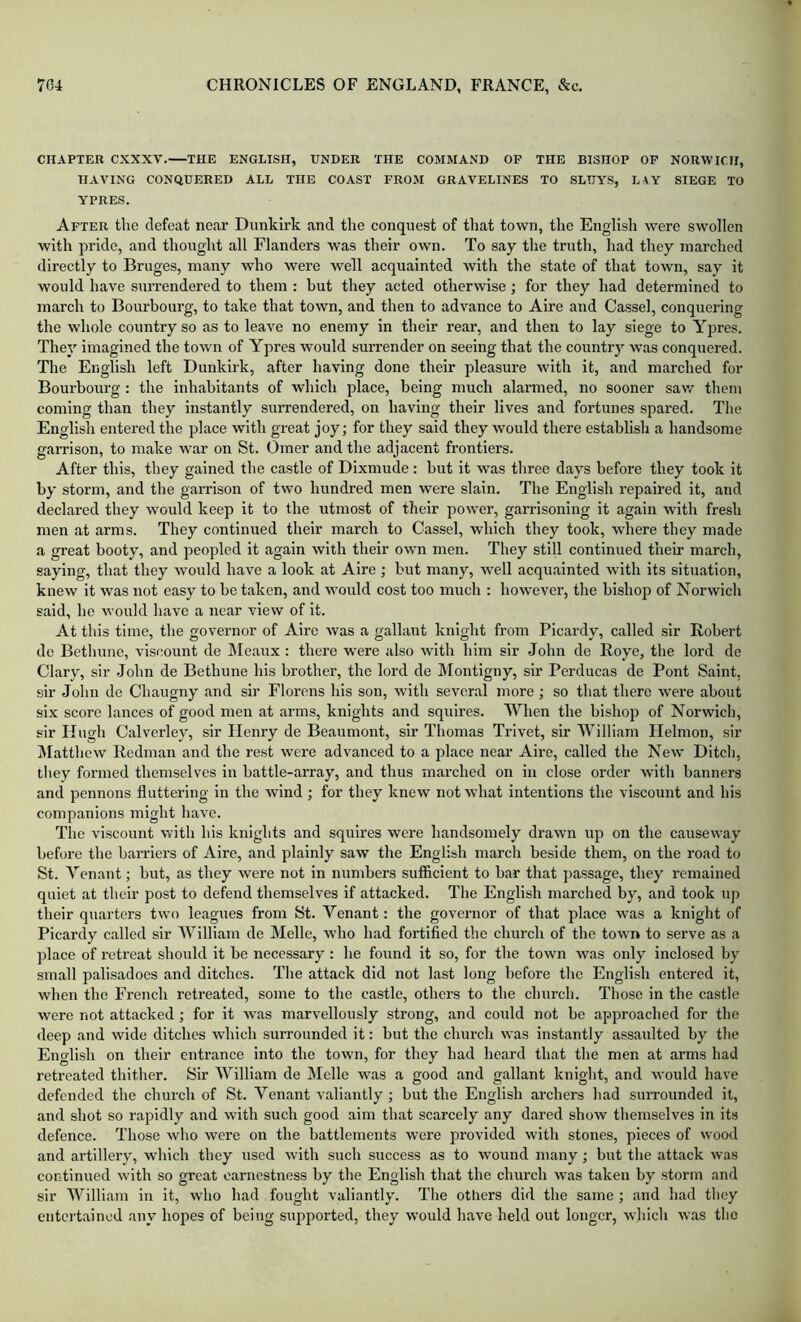 CHAPTER CXXXV. THE ENGLISH, UNDER THE COMMAND OP THE BISHOP OP NORWICH, HAVING CONQUERED ALL THE COAST FROM GRAVELINES TO SLUYS, LAY SIEGE TO YPRES. After the defeat near Dunkirk and the conquest of that town, the Englisli were swollen with pride, and thought all Flanders was their own. To say the truth, had they marched directly to Bruges, many who were well acquainted with the state of that town, say it would have surrendered to them : but they acted otherwise; for they had determined to march to Bourbourg, to take that town, and then to advance to Aire and Cassel, conquering the whole country so as to leave no enemy in their rear, and then to lay siege to Ypres. They imagined the town of Ypres would surrender on seeing that the country was conquered. The English left Dunkirk, after having done their pleasure with it, and marched for Bourbourg : the inhabitants of which place, being much alarmed, no sooner saw them coming than they instantly surrendered, on having their lives and fortunes spared. The English entered the place with great joy; for they said they would there establish a handsome garrison, to make war on St. Omer and the adjacent frontiers. After this, they gained the castle of Dixmude; but it was three days before they took it by storm, and the garrison of two hundred men were slain. The English repaired it, and declared they would keep it to the utmost of their power, garrisoning it again with fresh men at arms. They continued their march to Cassel, which they took, where they made a great booty, and peopled it again with their own men. They still continued their march, saying, that they would have a look at Aire ; but many, well acquainted with its situation, knew it was not easy to be taken, and would cost too much : however, the bishop of Norwich said, he would Iiave a near view of it. At this time, the governor of Aire was a gallant knight from Picardy, called sir Robert de Bethune, viscount de Meaux : there were also with him sir John de Roye, the lord de Clary, sir -John de Bethune his brother, the lord de Montigny, sir Perducas de Pont Saint, sir John de Chaugny and sir Florens his son, with several more; so that there were about six score lances of good men at arms, knights and squires. When the bishop of Norwich, sir Hugh Calverley, sir Henry de Beaumont, sir Thomas Trivet, sir William Helmon, sir iMatthew Redman and the rest were advanced to a place near Aii-e, called the New Ditch, they formed themselves in battle-array, and thus marched on in close order with banners and pennons fluttering in the wind; for they knew not what intentions the viscount and his companions might have. The viscount with his knights and squires were handsomely drawn up on the causeway before the barriers of Aire, and plainly saw the English march beside them, on the road to St. Venant; but, as they were not in numbers sufficient to bar that passage, they remained quiet at their post to defend themselves if attacked. The English marched by, and took up their quarters two leagues from St. Tenant: the governor of that place was a knight of Picardy called sir William de Melle, who had fortified the church of the town to serve as a place of I’etreat should it be necessary; he found it so, for the town was only inclosed by small palisadoes and ditches. The attack did not last long before the English entered it, when the French retreated, some to the castle, others to the church. Those in the castle were not attacked; for it was marvellously strong, and could not be approached for the deep and wide ditches which surrounded it: but the church was instantly assaulted by the English on their entrance into the town, for they had heard that the men at arms had retreated thither. Sir William de Melle was a good and gallant knight, and would have defended the church of St. Venant valiantly ; but the English archers had surrounded it, and shot so rapidly and with such good aim that scarcely any dared show themselves in its defence. Those who were on the battlements were provided witli stones, pieces of wood and artillery, which they used with such success as to wound many; but the attack was continued with so great earnestness by the English that the church was taken by storm and sir William in it, who had fought valiantly. The otliers did the same ; and had they ciitci'tainod any hopes of being supported, they would have held out longer, whicli was the