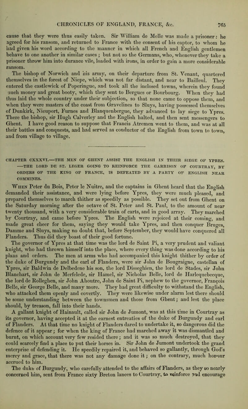 cause that they were thus easily taken. Sir William de Melle was made a prisoner; he .agreed for his ransom, and returned to France with the consent of his captor, to whom he had given his word according to the manner in which all French and English gentlemen behave to one another in similar cases ; but not so the Germans, who, whenever they take a prisoner throw him into durance vile, loaded with irons, in order to gain a more considerable ransom. The bishop of Norwich and his army, on their departure from St. Tenant, quartered themselves in the forest of Niepe, which was not far distant, and near to Bailleul. They entered the castlewick of Poperingue, and took all the inclosed towns, wherein they found nuch money and great booty, which they sent to Bergues or Bom-bourg. When they had thus laid the whole country under their subjection, so that none came to oppose them, and wlien they were masters of the coast from Gravelines to Sluys, having possessed themselves of Dunkirk, Nieuport, Fumes and Blanquenbergue, they advanced to lay siege to Ypres. There the bishop, sir Hugh Calverley and the English halted, and then sent messengers to Ghent. I have good reason to suppose that Francis Atremen went to them, and was at all their battles and conquests, and had served as conductor of the English from town to town, and from village to village. CHAPTER CXXXVI. THE MEN OF GHENT ASSIST THE ENGLISH IN THEIR SIEGE OP YPRES. THE LORD DE ST. LEGER GOING TO REINFORCE THE GARRISON OP COURTRAY, BY ORDERS OP THE KING OP FRANCE, IS DEFEATED BY .V PARTY OF ENGLISH NEAR COMMINES. AVhen Peter du Bois, Peter le Nuitre, and the captains in Ghent heard that the English demanded their assistance, and were lying before Ypres, they were much pleased, and prepared themselves to march thither as speedily as possible. They set out from Ghent on the Saturday morning after the octave of St. Peter and St. Paul, to the amount of near twenty thousand, with a very considerable train of carts, and in good array. They marched by Courtray, and came before Ypres. The English were rejoiced at their coming, and made great cheer for them, saying they would take Ypres, and then conquer Bruges, Damme and Sluys, making no doubt that, before September, they would have conquered all Flanders. Thus did they boast of their good fortune. The governor of Ypres at that time was the lord de Saint Pi, a very prudent and valiant knight, who had thrown himself into the place, where every thing was done according to his plans and orders. The men at arms who had accompanied this knight thither by order of the duke of Burgundy and the earl of Flanders, were sir John de Bougraigne, castellan of Ypres, sir Baldwin de Delbedene his son, the lord Disseghien, the lord de Stades, sir John Blanchart, sir John de Merfelede, sir Hamel, sir Nicholas Belle, lord de Harlequebecque, the lord de Rolleghen, sir John Ahoutre, John de Saint Pi, nephew to the governor, Fran9ois Belle, sir George Belle, and many more. They had great difficulty to withstand the English, who attacked them openly and covertly. They were likewise under alarm lest there should be some understanding between the townsmen and those from Ghent; and lest the place should, by treason, fall into their hands. A gallant knight of Hainault, called sir John de Jumont, was at this time in Courtray as its governor, having accepted it at the earnest entreaties of the duke of Burgundy and earl of Flanders. At that time no knight of Flanders dared to undertake it, so dangerous did the defence of it appear; for when the king of France had marched away it was dismantled and burnt, on which account very few resided there; and it was so much destroyed, that they could scarcely find a place to put their horses in. Sir John de Jumont undertook the grand enterprise of defending it. He speedily repaired it, and behaved so gallantly, through God’s mercy and grace, that there was not any damage done it; on the contrary, much honour accrued to him. The dukfa of Burgundy, who carefully attended to the affairs of Flanders, as they tw nearly concerned him, sent from France sixty Breton lances to Courtray, to reinforce ?ud encourage