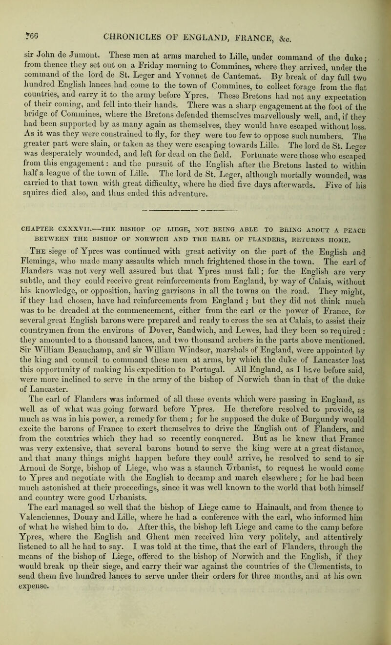 sir John de Jumont. These men at arms marched to Lille, under command of the duke; from thence they set out on a Friday morning to Commines, where they arrived, under the command of the lord de St. Leger and Yvonnet de Cantemat. By break of day full two hundred English lances had come to the town of Commines, to collect forage from the flat countries, and carry it to the army before Ypres. These Bretons had not any expectation of their coming, and fell into their hands. There was a sharp engagement at the foot of the bridge of Commines, where the Bretons defended themselves marvellously well, and, if they had been supported by as many again as tliemselves, they would have escaped without loss. As it was they were constrained to fly, for they were too few to oppose such numbers. The greater part were slain, or taken as they were escaping towards Lille. The lord de St. Le<rer was desperately wounded, and left for dead on the field. Fortunate were those who escaped from this engagement: and the pursuit of the English after the Bretons lasted to within half a league of the town of Lille. The lord de St. Leger, although mortally wounded, was carried to that town with great difficulty, where he died five days afterwards. Five of his squires died also, and thus ended this adventure. CHAPTER CXXXVII. THE BISHOP OF LIEGE, NOT BEING ABLE TO BEING ABOUT A PEACE BETWEEN THE BISHOP OF NORWICH AND THE EARL OF FLANDERS, RETURNS HOME. The siege of Ypres was continued with great activity on tlie part of the English and Flemings, who made many assaults which much frightened those in the town. The earl of Flanders was not very well assured but that Ypres must fall; for the English are very subtle, and they could receive great reinforcements from England, by way of Calais, without his knowledge, or opposition, having garrisons in all the towns on the road. They might, if they had chosen, have had reinforcements from England; but they did not think much was to be dreaded at the commencement, either from the earl or the power of France, for several great English barons were prepared and ready to cross the sea at Calais, to assist their countrymen from the environs of Dover, Sandwich, and LcAves, had they been so required : they amounted to a thousand lances, and two thousand archers in the parts above mentioned. Sir William Beauchamp, and sir William Windsor, marshals of England, were appointed by the king and council to command these men at arms, by which the duke of Lancaster lost this opportunity of making his expedition to Portugal. All England, as I have before said, were more inclined to serve in the army of the bishop of Norwich than in that of the duke of Lancaster. The earl of Flanders was informed of all these events which were passing in England, as well as of what was going forward before Ypres. He therefore resolved to provide, as much as was in his power, a remedy for them; for he supposed the duke of Burgundy would excite the barons of France to exert themselves to drive the English out of Flanders, and from the countries which they had so recently conquered. But as he knew that France was very extensive, that several barons bound to serve the king were at a great distance, and that many tilings might happen before they could arrive, he resolved to send to sir Arnoul de Sorge, bishop of Liege, who was a staunch Tirbanist, to request he would come to Ypres and negotiate with the English to decamp and march elsewhere; for he had been much astonished at their proceedings, since it was well known to the world that both himself and country were good Urbanists. The earl managed so well that the bishop of Liege came to Hainault, and from thence to Valenciennes, Douay and Lille, where he had a conference with the earl, who informed him of what he wished him to do. After this, the bishop left Liege and came to the camp before Ypres, where the English and Ghent men received him very politely, and attentively listened to all he had to say. I was told at the time, that the earl of Flanders, through the means of the bishop of Liege, oflfered to the bishop of Norwich and the English, if they would break up their siege, and carry their war against the countries of the Clementists, to send them five hundred lances to serve under their orders for three months, and at his own expense.