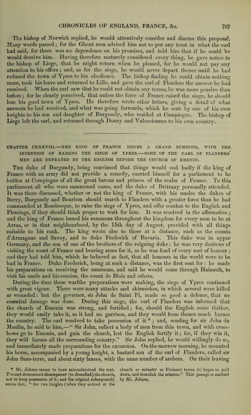 Tlic bishop of Norwich replied, he would attentively consider and discuss this proposal. Many words passed; for the Ghent men advised him not to put any trust in what the earl had said, for there was no dependence on his promises, and told him that if he could he would deceive him. Having therefore maturely considered every thing, he gave notice to the bishop of Liege, that lie might return when he pleased, for he would not pay any attention to his offers; and, as for the siege, he would jiever depart thence until he had reduced the town of Ypres to his obedience. The bishop finding lie could obtain nothing more, took his leave and returned to Lille, and gave the earl of Flanders the answer he had received. When the earl saw that he could not obtain any terms, lie was more pensive than before ; for he clearly perceived, that unless the force of France raised the siege, he should lose his good town of Ypres. He therefore wrote other letters, giving a detail of what answers he had received, and what was going forwards, which he sent by one of his own knights to his son and daughter of Burgundy, who resided at Compiegne. The bishop of Liege left the earl, and returned tlu'oiigh Douay and Valenciennes to liis own country. CHAPTER CXXXVIII. THE KINO OP FRANCE ISSUES A GRAND 6UMMON.S, WITH THE INTENTION OF RAISING THE SIEGE OF YPRES. SOME OF THE EARL OF FLANDERS' MEN ARE DEFEATED BY THE ENGLISH BEFORE THE CHURCH OP EMENIN. The duke of Burgundy, being convinced that things would end badly if the king of France with an army did not provide a remedy, exerted himself for a jiarliament to be holden at Compiegne of all the great barons and princes of the realm of France. To this parliament all who were summoned came, and the duke of Brittany personally attended. It was there discussed, whether or not the king of France, with his uncles the dukes of Berry, Burgundy and Bourbon should march to Flanders with a greater force than he had commanded at Rosebecque, to raise the siege of Ypres, and ofi’er combat to the English and Flemings, if they should think proper to wait for him. It was resolved in the affirmative ; and the king of France issued his summons throughout the kingdom for every man to be at Arras, or in that neighbourhood, by the 15th day of August, provided with all things suitable to his rank. The king wrote also to those at a distance, such as the counts d’Armagnac and Savoy, and to duke Frederick of Bavaria. This duke was in upper Germany, and the son of one of the brothers of the reigning duke : he was very desirous of visiting the court of France and bearing arms for it, as he was fond of every sort of honour ; and they had told him, which he believed as fact, that all honours in the world were to be had in France. Duke Frederick, being at such a distance, was the first sent for : he made his preparations on receiving the summons, and said he would come through Hainault, to visit his uncle and his cousins, the count de Blois and others. During the time these warlike preparations were making, the siege of Ypres eontinued with great vigour. There were many attacks and skirmishes, in which several were killed or wounded: but the governor, sir John de Saint Pi, made so good a defence, that no essential damage was done. During this siege, the earl of Flanders was informed that tlie church of Emenin was strong, and fortified; for, should the English come tliithcr, they would easily take it, as it had no garrison, and they would from thence much harass the country. The earl resolved to take possession of it * ; and, sending for sir John du IMoulin, he said to him,—“ Sir John, collect a body of men from this town, and with cross- bows go to Emenin, and gain the church, lest the English fortify it; for, if they win it, they will harass all the surrounding country.” Sir John replied, he would willingly do so, and immediately made preparations for the excursion. On the morrow morning, he mounted his horse, accompanied by a young knight, a bastard son of the earl of Flanders, called sir John Sans-terre, and about sixty lances, with the same number of archers. On their leaving * Mr. Johnes seems to have misunderstood the text, church or minster as Froissart terms it) began to pull The carl determined desemparer (to demolish) the church, down, and demolish the minster. This passage is omitted not to keep possession of it; and the original subsequently by Mr. Johnes. states that, “ tlie two knights (when they arrived at the